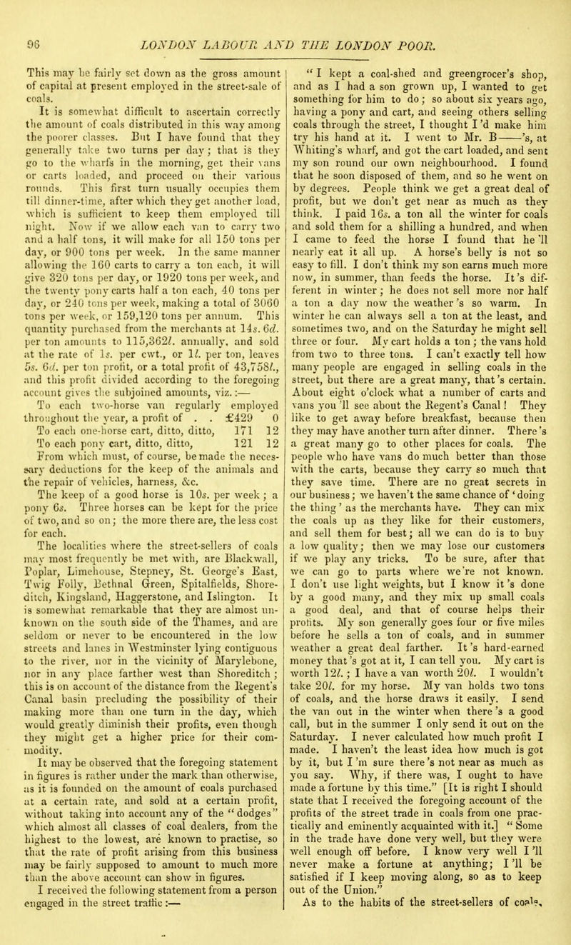 This may be fairly set down as the gross amount of capital at present employed in the street-sale of coals. It is somewhat difficult to ascertain correctly the amount of coals distributed in this way among the poorer classes. But I have found that they generally take two turns per day; that is they go to the wharfs in the morning, get their vans or carts loaded, and proceed on their various rounds. This first turn usually occupies them till dinner-time, after which they get another load, which is sufficient to keep them employed till night. Now if we allow each van to carry two and a half tons, it will make for all 150 tons per day, or 900 tons per week. ]n the same manner allowing the 160 carts to carry a ton each, it will give 320 tons per day, or 1920 tons per week, .and the twenty pony carts half a ton each, 40 tons per day, or 240 tons per week, making a total of 3060 tons per week, or 159,120 tons per annum. This quantity purchased from the merchants at 14s. 6d. per ton amounts to 115,362/. annually, and sold at the rate of Is. per cwt., or 1/. per ton, leaves 5s. 6ci. per ton profit, or a total profit of 43,758/., and this profit divided according to the foregoing account gives the subjoined amounts, viz.:— To each two-horse van regularly employed throughout the year, a profit of . . £429 0 To each one-horse cart, ditto, ditto, 171 12 To each pony cart, ditto, ditto, 121 12 From which must, of course, be made the neces- sary deductions for the keep of the animals and the repair of vehicles, harness, ecc. The keep of a good horse is 10s. per week ; a pony 6s. Three horses can be kept for the price of two, and so on; the more there are, the less cost for each. The localities where the street-sellers of coals may most frequently be met with, are Blackwall, Poplar, Limehouse, Stepney, St. George's East, Twig Folly, Bethnal Green, Spitalfields, Shore- ditch, Kingsland, Haggerstone, and Islington. It is somewhat remarkable that they are almost un- known on the south side of the Thames, and are seldom or never to be encountered in the low streets and lanes in Westminster lying contiguous to the river, nor in the vicinity of Marylebone, nor in any place farther west than Shoreditch ; this is on account of the distance from the Regent's Canal basin precluding the possibility of their making more than one turn in the day, which would greatly diminish their profits, even though they might get a higher price for their com- modity. It may be observed that the foregoing statement in figures is rather under the mark than otherwise, as it is founded on the amount of coals purchased at a certain rate, and sold at a certain profit, without taking into account any of the dodges which almost all classes of coal dealers, from the highest to the lowest, are known to practise, so that the rate of profit arising from this business may be fairly supposed to amount to much more than the above account can show in figures. I received the following statement from a person engaged in the street traffic :—  I kept a coal-shed and greengrocer's shop, and as I had a son grown up, I wanted to get something for him to do ; so about six years ago, having a pony and cart, and seeing others selling coals through the street, I thought I'd make him try his hand at it. I went to Mr. B 's, at Whiting's wharf, and got the cart loaded, and sent my son round our own neighbourhood. I found that he soon disposed of them, and so he went on by degrees. People think we get a great deal of profit, but we don't get near as much as they think. I paid 16s. a ton all the winter for coals and sold them for a shilling a hundred, and when I came to feed the horse I found that he '11 nearly eat it all up. A horse's belly is not so easy to fill. I don't think my son earns much more now, in summer, than feeds the horse. It's dif- ferent in winter; he does not sell more nor half a ton a day now the weather's so warm. In winter he can always sell a ton at the least, and sometimes two, and on the Saturday he might sell three or four. My cart holds a ton ; the vans hold from two to three tons. I can't exactly tell how many people are engaged in selling coals in the street, but there are a great many, that's certain. About eight o'clock what a number of carts and vans you '11 see about the Regent's Canal! They like to get away before breakfast, because then they may have another turn after dinner. There's a great many go to other places for coals. The people who have vans do much better than those with the carts, because they carry so much that they save time. There are no great secrets in our business; we haven't the same chance of ' doing the thing' as the merchants have. They can mix the coals up as they like for their customers, and sell them for best; all we can do i3 to buy a low quality; then we may lose our customers if we play any tricks. To be sure, after that we can go to parts where we're not known. I don't use light weights, but I know it's done by a good many, and they mix up small coals a good deal, and that of course helps their profits. My son generally goes four or five miles before he sells a ton of coals, and in summer weather a great deal farther. It's hard-earned money that's got at it, I can tell you. My cart is worth 12/.; I have a van worth 20/. I wouldn't take 20/. for my horse. My van holds two tons of coals, and the horse draws it easily. I send the van out in the winter when there's a good call, but in the summer I only send it out on the Saturday. I never calculated how much profit I made. I haven't the least idea how much is got by it, but I'm sure there's not near as much as you say. Why, if there was, I ought to have made a fortune by this time. [It is right I should state that I received the foregoing account of the profits of the street trade in coals from one prac- tically and eminently acquainted with it.]  Some in the trade have done very well, but they were well enough off before. I know very well I '11 never make a fortune at anything; I'll be satisfied if I keep moving along, so as to keep out of the Union. As to the habits of the street-sellers of co?>l?.