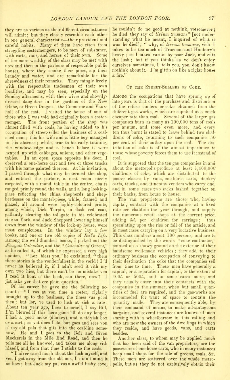 they are as various as their different circumstances J will admit; but they closely resemble each other I in one general characteristic—their provident and | careful habits. Many of them have risen from | struggling costermongers, to be men of substance, j with carts, vans, and horses of their own. Some I of the more wealthy of the class may be met with J now and then in the parlours of respectable public houses, where they smoke their pipes, sip their brandy and water, and are remarkable for the ' shrewdness of their remarks. They mingle freely with the respectable tradesmen of their own localities, and may be seen, especially on the Sunday afternoons, with their wives and showily- dressed daughters in the gardens of the New (ilobe, or Green Dragon—the Cremorne and Vaux- hall of the east. I visited the house of one of those who I was told had originally been a coster- monger. The front portion of the shop was almost filled with coals, he having added to his occupation of street-seller the business of a coal- shed man; this his wife and a little boy managed in his absence; while, true to his early training, the window-ledge and a bench before it were heaped up with cabbages, onions, and other vege- tables. In an open space opposite his door, I observed a one-horse cart and two or three trucks with his name painted thereon. At his invitation, I passed through what may be termed the shop, and entered the parlour, a neat room nicely carpeted, with a round table in the centre, chairs ranged primly round the walls, and a long looking- glass reflecting the china shepherds and shep- herdesses on the mantel-piece, while, framed and glazed, all around were highly-coloured prints, among which, Dick Turpin, in flash red coat, gallantly clearing the toll-gate in his celebrated ride to York, and Jack Sheppard lowering himself down from the window of the lock-up house, were most conspicuous. In the window lay a few books, and one or two old copies of Bell's Life. Among the well-thumbed books, I picked out the Newgate Calendar, and the  Calendar of Orrers, as he called it, of which he expressed a very high opinion.  Lor bless you, he exclaimed,  them there stories is the vonderfullest in the vorld ! I'd never ha believed it, if I adn't seed it vith my own two hies, but there can't be no mistake ven I read it hout o' the book, can there, now 1 I jist asks yer that ere plain question. Of his career he gave me the following ac- count :— I vos at von time a coster, riglarly brought up to the business, the times vas good then; but lor, ve used to lush at sich a rate ! About ten year ago, I ses to meself, I say Bill, I'm blowed if this here game 'ill do any longer. I had a good moke (donkey), and a tidyish box ov a cart; so vot does I do, but goes and sees von o' my old pals that gits into the coal-line some- how. He and I goes to the Bell and Siven Mackerels in the Mile End Road, and then he tells me all he knowed, and takes me along vith hisself, and from that time I sticks to the coals.  I niver cared much about the lush myself, and ven I got avay from the old uns, I didn't mind it no how; but Jack my pal vos a awful lushy cove, he couldn't do no good at nothink, votsomever; he died they say of lirium trumans [not under- standing Avhat he meant, I inquired of what it was he died];  why, of lirium trumans, vich I takes to be too much of Trueman and Hanbury's heavy ; so I takes varnin by poor Jack, and cuts the lush; but if you thinks as ve don't enjoy ourselves sometimes, I tells you, you don't know nothink about it. I'm gittin on like a riglar house a fire. Op the Street-Sellers of Coke. Among the occupations that have sprung up of late years is that of the purchase and distribution of the refuse cinders or coke obtained from the different gas-works, which are supplied at a much cheaper rate than coal. Several of the larger gas companies bum as many as 100,000 tons of coals per annum, and some even more, and every ton thus burnt is stated to leave behind two chal- drons of coke, returning to such companies 50 per cent, of their outlay upon the coal. The dis- tribution of coke is of the utmost importance to those whose poverty forces them to use it instead of coal. It is supposed that the ten gas companies in and about the metropolis produce at least 1,400,000 chaldrons of coke, which are distributed to the poorer classes by vans, one-horse carts, donkey carts, trucks, and itinerant vendors who carry one, and in some cases two sacks lashed together on their backs, from house to house. The van proprietors are those who, having capital, contract with the companies at a fixed rate per chaldron the year through, and supply the numerous retail shops at the current price, adding dd. per chaldron for carriage; thu3 speculating upon the rise or fall of the article, and in most cases carrying on a very lucrative business. This class numbers about 100 persons, and are to be distinguished by the words '; coke contractor, painted on a showy ground on the exterior of their handsome well-made vehicles ; they add to their ordinary business the occupation of conveying to their destination the coke that the companies sell from time to time. These men have generally a capital, or a reputation for capital, to the extent of 400^. or 5001., and in some cases more, and they usually enter into their contracts with the companies in the summer, when but small quan- tities of fuel are required, and the gas-works are incommoded for want of space to contain the- quantity made. They are consequently able, by their command of means, to make advantageous bargains, and several instances are known of men starting with a wheelbarrow in this calling and who are now the owners of the dwellings in which they reside, and have goods, vans, and carts besides. Another class, to whom may be applied much that has been said of the van proprietors, are the possessors of one-horse carts, who in many instances keep small shops for the sale of greens, coals, &c. These men are scattered over the whole metro- polis, but as they do not exclusively obtain their