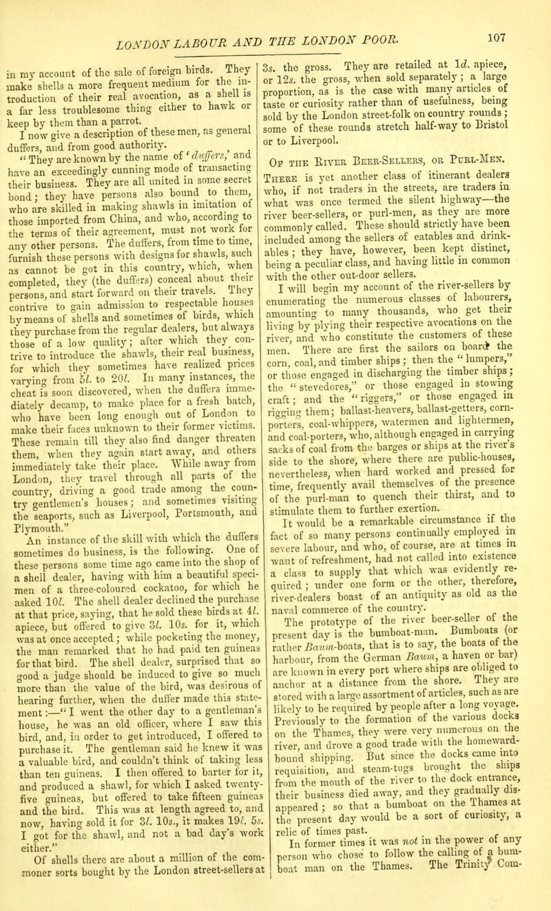 in my account of the sale of foreign birds. They make shells a more frequent medium for the in- troduction of their real avocation, as a shell is a far less troublesome thing either to hawk or keep by them than a parrot. I now give a description of these men, as general duffers, and from good authority.  They are known by the name of duffers, and have an exceedingly cunning mode of transacting their business. They are all united m some secret bond; they have persons also bound to them, who are skilled in making shawls in imitation of those imported from China, and who, according to the terms of their agreement, must not work for any other persons. The duffers, from time to time furnish these persons with designs for shawls, such as cannot be got in this country, which, when completed, they (the duffers) conceal about their persons, and start forward on their travels, They contrive to gain admission to respectable houses by means of shells and sometimes of birds, which they purchase from the regular dealers, but always those of a low quality; after which they con- trive to introduce the shawls, their real business, for which they sometimes have realized prices varying from U to 201. In many instances, the cheat is soon discovered, when the duffers imme- diately decamp, to make place for a fresh batch, who have been long enough out of London to make their faces unknown to their former victims. These remain till they also find danger threaten them, when thev again start away, and others immediately take their place. While away from London, they travel through all parts of the country, driving a good trade among the coun- try gentlemen's houses; and sometimes visiting the seaports, such as Liverpool, Portsmouth, and Plymouth. . An instance of the skill with which the duffers sometimes do business, is the following. One of these persons some time ago came into the shop of a shell dealer, having with him a beautiful speci- men of a three-coloured cockatoo, for which he asked 101. The shell dealer declined the purchase at that price, saying, that he sold these birds at il. apiece, but offered to give 32. 10* for it, which was at once accepted; while pocketing the money, the man remarked that he had paid ten guineas for that bird. The shell dealer, surprised that so good a judge should be induced to give so much more than the value of the bird, was desirous of hearing further, when the duffer made this state- ment :_«I went the other day to a gentleman's house, he was an old officer, where I saw this bird, and, in order to get introduced, I offered to purchase it. The gentleman said he knew it was a valuable bird, and couldn't think of taking less than ten guineas. I then offered to barter for it, and produced a shawl, for which I asked twenty- five guineas, but offered to take fifteen guineas and the bird. This was at length agreed to, and now, having sold it for ZL 10s., it makes 19t. 5* I got for the shawl, and not a bad day's work either. Of shells there are about a million of the com- moner sorts bought by the London street-sellers at 3s. the gross. They are retailed at Id. apiece, or 12s. the gross, when sold separately; a large proportion, as is the case with many articles of taste or curiosity rather than of usefulness, being sold by the London street-folk on country rounds ; some of these rounds stretch half-way to Bristol or to Liverpool. Of the River Beer-Sellers, or Purl-Men. There is yet another class of itinerant dealers who, if not traders in the streets, are traders in what was once termed the silent highway—the river beer-sellers, or purl-men, as they are more commonly called. These should strictly have been included among the sellers of eatables and drink- ables ; they have, however, been kept distinct, being a peculiar class, and having little in common with the other out-door sellers. I will begin my account of the river-sellers by enumerating the numerous classes of labourers, amounting to many thousands, who_ get their living by plying their respective avocations on the river, and who constitute the customers of these men.' There are first the sailors on boar* the corn, coal, and timber ships; then the  lumpers, or those engaged in discharging the timber ships ; the  stevedores, or those engaged m stowing craft; and the  riggers, or those engaged in rigging them; ballast-heavers, ballast-getters, corn- porters, coal-whippers, watermen and lightermen, and coal-porters, who, although engaged in carrying sacks of coal from the barges or ships at the river's side to the shore, where there are public-houses, nevertheless, when hard worked and pressed for time, frequently avail themselves of the presence of the purl-man to quench their thirst, and to stimulate them to further exertion. It would be a remarkable circumstance if the fact of so many persons continually employed m severe labour, and who, of course, are at times in want of refreshment, had not called into existence a class to supply that which was evidently re- quired ; under one form or the other, therefore, river-dealers boast of an antiquity as old as the naval commerce of the country. The prototype of the river beer-seller oi the present day is the bumboat-man. Bumboats (or rather Baum-bozts, that is to say, the boats of the harbour, from the German Baum, a haven or bar) are known in everv port where ships are obliged to anchor at a distance from the shore. They are stored with a large assortment of articles, such as are likely to be required by people after a long voyage. Previously to the formation of the various docks on the Thames, they were very numerous on the river, and drove a good trade with the homeward- bound shipping. But since the docks came into requisition, and steam-tugs brought the ships from the mouth of the river to the dock entrance, their business died away, and they gradually dis- appeared : so that a bumboat on the lhames at the present day would be a sort of curiosity, a relic of times past. In former times it was not in the power ot any person who chose to follow the calling of a bum- boat man on the Thames. The Trinity Com-