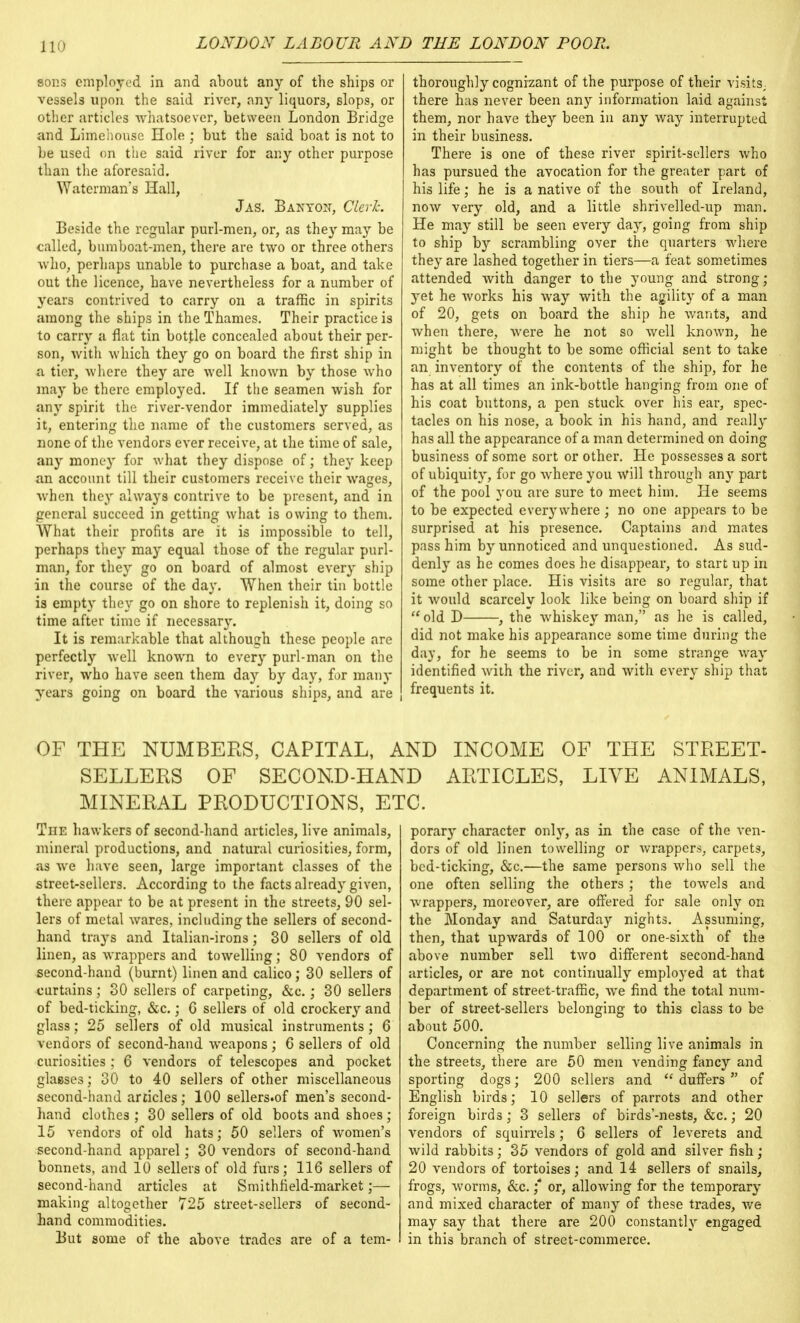sons employed in and about any of the ships or vessels upon the said river, any liquors, slops, or other articles whatsoever, between London Bridge and Limehouse Hole ; but the said boat is not to be used on the said river for any other purpose than the aforesaid. Waterman's Hall, Jas. Banyoit, Cleric. Beside the regular purl-men, or, as they may be called, bumboat-men, there are two or three others who, perhaps unable to purchase a boat, and take out the licence, have nevertheless for a number of years contrived to carry on a traffic in spirits among the ships in the Thames. Their practice is to carry a flat tin bottle concealed about their per- son, with which they go on board the first ship in a tier, where they are well known by those who may be there employed. If the seamen wish for any spirit the river-vendor immediately supplies it, entering the name of the customers served, as none of the vendors ever receive, at the time of sale, any money for what they dispose of; they keep an account till their customers receive their wages, when they always contrive to be present, and in general succeed in getting what is owing to them. What their profits are it is impossible to tell, perhaps they may equal those of the regular purl- man, for they go on board of almost every ship in the course of the day. When their tin bottle is empty they go on shore to replenish it, doing so time after time if necessary. It is remarkable that although these people are perfectly well known to every purl-man on the river, who have seen them day by day, for many years going on board the various ships, and are thoroughly cognizant of the purpose of their visits, there has never been any information laid against them, nor have they been in any way interrupted in their business. There is one of these river spirit-sellers who has pursued the avocation for the greater part of his life; he is a native of the south of Ireland, now very old, and a little shrivelled-up man. He may still be seen every day, going from ship to ship by scrambling over the quarters where they are lashed together in tiers—a feat sometimes attended with danger to the young and strong; yet he works his way with the agility of a man of 20, gets on board the ship he wants, and when there, were he not so well known, he might be thought to be some official sent to take an inventory of the contents of the ship, for he has at all times an ink-bottle hanging from one of his coat buttons, a pen stuck over his ear, spec- tacles on his nose, a book in his hand, and really has all the appearance of a man determined on doing business of some sort or other. He possesses a sort of ubiquity, for go where you will through any part of the pool you are sure to meet him. He seems to be expected everywhere ; no one appears to be surprised at his presence. Captains and mates pass him by unnoticed and unquestioned. As sud- denly as he comes does he disappear, to start up in some other place. His visits are so regular, that it would scarcely look like being on board ship if  old D , the whiskey man, as he is called, did not make his appearance some time during the day, for he seems to be in some strange way identified with the river, and with every ship that frequents it. OF THE NUMBERS, CAPITAL, AND INCOME OF THE STREET- SELLERS OF SECOND-HAND ARTICLES, LIVE ANIMALS, MINERAL PRODUCTIONS, ETC. The hawkers of second-hand articles, live animals, mineral productions, and natural curiosities, form, as we have seen, large important classes of the street-sellers. According to the facts already given, there appear to be at present in the streets, 90 sel- lers of metal wares, including the sellers of second- hand trays and Italian-irons; 30 sellers of old linen, as wrappers and towelling; 80 vendors of second-hand (burnt) linen and calico; 30 sellers of curtains; 30 sellers of carpeting, &c.; 30 sellers of bed-ticking, &c.; 0 sellers of old crockery and glass; 25 sellers of old musical instruments; 6 vendors of second-hand weapons; 6 sellers of old curiosities ; 6 vendors of telescopes and pocket glasses; 30 to 40 sellers of other miscellaneous second-hand articles; 100 sellers.of men's second- hand clothes ; 30 sellers of old boots and shoes; 15 vendors of old hats; 50 sellers of women's second-hand apparel; 30 vendors of second-hand bonnets, and 10 sellers of old furs; 116 sellers of second-hand articles at Smithheld-market;— making altogether 725 street-sellers of second- hand commodities. But some of the above trades are of a tem- porary character only, as in the case of the ven- dors of old linen towelling or wrappers, carpets, bed-ticking, &c.—the same persons who sell the one often selling the others; the towels and wrappers, moreover, are offered for sale only on the Monday and Saturday nights. Assuming, then, that upwards of 100 or one-sixth of the above number sell two different second-hand articles, or are not continually employed at that department of street-traffic, we find the total num- ber of street-sellers belonging to this class to be about 500. Concerning the number selling live animals in the streets, there are 50 men vending fancy and sporting dogs; 200 sellers and  duffers  of English birds; 10 sellers of parrots and other foreign birds ; 3 sellers of birds'-nests, &c.; 20 vendors of squirrels ; 6 sellers of leverets and wild rabbits; 35 vendors of gold and silver fish; 20 vendors of tortoises; and 14 sellers of snails, frogs, worms, &c. ;* or, allowing for the temporary and mixed character of many of these trades, we may say that there are 200 constantly engaged in this branch of street-commerce.
