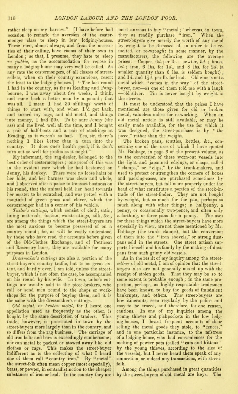 rather deep on my barrow. [I have before had occasion to remark the aversion of the coster- monger class to sleep in low lodging-houses. These men, almost always, and from the necessi- ties of their calling, have rooms of their own in London ; so that, I presume, they hate to sleep in public, as the accommodation for repose in many a lodging-house may very well be called. At any rate the costermongers, of all classes of street- sellers, when on their country excursions, resort the least to the lodging-houses.]  The last round I had in the country, as far as Reading and Pang- bourne, 1 was away about five weeks, 1 think, and came back a better man by a pound ; that was all. I mean I had 30 shillings' worth of things to start with, and when I'd got back, and turned my rags, and old metal, and things into money, I had 50.<\ To be sure Jenny (the ass) and me lived well all the time, and I bought a pair cf half-boots and a pair of stockings at Heading, so it weren't so bad. Yes, sir, there's nuthing I likes better than a turn into the country. It does one's health good, if it don't turn out so well for profits as it might. My informant, the rag-dealer, belonged to the best order of costermongers ; one proof of this was in the evident care which he had bestowed on Jenny, his donkey. There were no loose hairs on her hide, and her harness was clean and whole, and 1 observed after a pause to transact business on his round, that the animal held her head towards her master to be scratched, and was petted with a mouthful of green grass and clover, which the oostennonger had in a corner of his vehicle. Tailors cuttings, which consist of cloth, satin, lining materials, fustian, waistcoatings, silk, &c, are among the things which the street-buyers are the most anxious to become possessed of on a country round; for, as will be easily understood by those who have read the accounts before given of the Old-Clothes Exchange, and of Petticoat and Rosemary lanes, they are available for many purposes in London. Dressmaker s cuttings are also a portion of the street-buyer's country traffic, but to no great ex- tent, and hardly ever, I am told, unless the street- buyer, which is not often the case, be accompanied on his round by his wife. In town, tailor's cut- tings are usually sold to the piece-brokers, who call or send men round to the shops or work- shops for the purpose of buying them, and it is the same with the dressmaker's cuttings. Old metal, or broken metal, for I heard one appellation used as frequently as the other, is bought by the same description of traders. This trade, however, is prosecuted in town by the street-buyers more largely than in the country, and so differs from the rag business. The carriage of old iron bolts and bars is exceedingly cumbersome; nor can metal be packed or stowed away like old clothes or rags. This makes the street-buyer indifferent as to the collecting of what I heard one of them call country iron. By metal the street-folk often mean copper (most especially), brass, or pewter, in contradistinction to the cheaper substances of iron or lead. In the country they are I most anxious to bu}T metal; whereas, in town, they as readily purchase iron. When the street-buyers give merely the worth of any metal by weight to be disposed of, in order to be re- melted, or re-wrought in some manner, by the manufacturers, the following are the average prices:—Copper, 6d. per lb. ; pewter, 5d.; brass, 5d.; iron, 6 lbs. for Id., and 8 lbs. for 2d. (a smaller quantity than 6 lbs. is seldom bought) ; and Id. and \\d. per lb. for lead. Old zinc is not a metal which  comes in the way  of the street- buyer, nor—as one of them told me with a laugh —old silver. Tin is never bought by weight in the streets. It must be understood that the prices I have mentioned are those given for old or broken metal, valueless unless for re-working. When an old metal article is still available, or may be easily made available, for the use for which it was designed, the street-purchase is by  the piece, rather than the weight. The broken pans, scuttles, kettles, &c, con- cerning one of the uses of which I have quoted Mr. Babbage, in page 6 of the present volume, as to the conversion of these worn-out vessels into the light and japanned edgings, or clasps, called  clamps, or  clips, by the trunk-makers, and used to protect or strengthen the corners of boxes and packing-cases, are purchased sometimes by the street-buyers, but fall more properly under the head of what constitutes a portion of the stock-in- trade of the street-finder. They are not bought by. weight, but so much for the pan, perhaps so much along with other things; a halfpenny, a penny, or occasionally two-pence, and often only a farthing, or three pans for a penny. The uses for these things which the street-buyers have more especially in view, are not those mentioned by Mr. Babbage (the trunk clamps), but the conversion of them into the  iron shovels, or strong dust- pans sold in the streets. One street artisan sup- ports himself and his family by the making of dust- pans from such grimy old vessels. As in the result of my inquiry among the street- severs of old metal, I am of opinion that the street- buyers also are not generally mixed up with the receipt of stolen goods. That they may be so to some extent is probable enough ; in the same pro- portion, perhaps, as highly respectable tradesmen have been known to buy the goods of fraudulent bankrupts, and others. The- street-buyers are low itinerants, seen regularly by the police and easy to be traced, and therefore, for one reason, cautious. In one of my inquiries among the young thieves and pickpockets in the low lodg- ing-houses, I heard frequent accounts of their selling the metal goods they stole, to fences, and in one particular instance, to the mistress of a lodging-house, who had conveniences for the melting of pewter pots (called  cats and kittens ' by the young thieves, according to the size of the vessels), but I never heard them speak of any connection, or indeed any transactions, with street- folk. Among the things purchased in great quantities by the street-buyers of old metal are keys. The