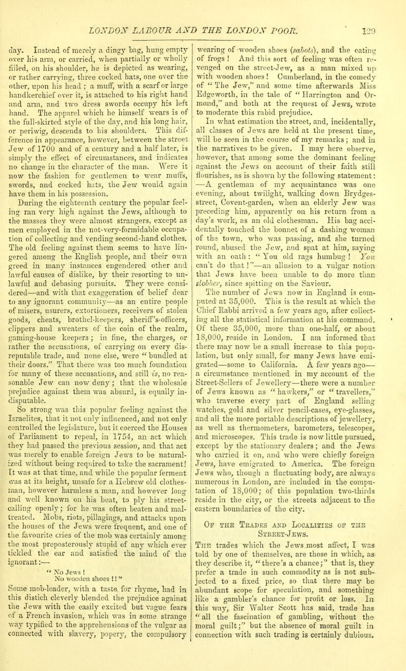 day. Instead of merely a dingy Lag, hung empty over his arm, or carried, when partially or wholly filled, on his shoulder, he is depicted as wearing, or rather carrying, three cocked hats, one over the other, upon his head ; a muff, with a scarf or large handkerchief over it, is attached to his right hand and arm, and two dres3 swords occupy his left hand. The apparel which he himself wears is of the full-skirted style of the day, and his long hair, or periwig, descends to his shoulders. This dif- ference in appearance, however, between the street Jew of 1700 and of a century and a half later, is simply the effect of circumstances, and indicates no change in the character of the man. Were it now the fashion for gentlemen to wear muffs, swords, and cocked hats, the Jew would again have them in his possession. During the eighteenth century the popular feel- ing ran very high against the Jews, although to the masses they were almost strangers, except as men employed in the not-very-formidable occupa- tion of collecting and vending second-hand clothes. The old feeling against them seems to have lin- gered among the English people, and their own greed in many instances engendered other and lawful causes of dislike, by their resorting to un- lawful and debasing pursuits. They were consi- dered—and with that exaggeration of belief dear to any ignorant community—as an entire people of misers, usurers, extortioners, receivers of stolen goods, cheats, brothel-keepers, sheriff's-ofncers, clippers and. sweaters of the coin of the realm, gaming-house keepers ; in fine, the charges, or rather the accusations, of carrying on every dis- reputable trade, and none else, were  bundled at their doors. That there was too much foundation for many of these accusations, and still is, no rea- sonable Jew can now deny; that the wholesale prejudice against them was absurd, is equally in- disputable. So strong was this popular feeling against the Israelites, that it not only influenced, and not only controlled the legislature, but it coerced the Houses of Parliament to repeal, in 1754, an act which they had passed the previous session, and that act was merely to enable foreign Jews to be natural- ized without being required to take the sacrament! it was at that time, and while the popular ferment was at its height, unsafe for a Hebrew old clothes- man, however harmless a man, and however long and well known on his beat, to ply his street- calling openly; for he was often beaten and mal- treated. Mobs, riots, pillagings, and attacks upon the houses of the Jews were frequent, and one of the favourite cries of the mob was certainly among the most preposterously stupid of any which ever tickled the ear and satisfied the mind of the ignorant:—  IVo Jews ! No wooden shoes !!  Some mob-leader, with a taste for rhyme, had in this distich cleverly blended the prejudice against the Jews with the easily excited but vague fears of a French invasion, which was in some strange way typified to the apprehensions of the vulgar as connected with slavery, popery, the compulsory wearing of wooden shoes {sabots), and the eating of frogs ! And this sort of feeling was often re- venged on the street-Jew, as a man mixed up with wooden shoes! Cumberland, in the comedy of 11 The Jew, and some time afterwards Miss Edgeworth, in the tale of  Harrington and Or- mond, and both at the request of Jews, wrote to moderate this rabid prejudice. In what estimation the street, and, incidentally, all classes of Jews are held at the present time, will be seen in the course of my remarks; and in the narratives to be given. I may here observe, however, that among some the dominant feeling against the Jews on account of their faith still flourishes, as is shown by the following statement: —A gentleman of my acquaintance was one evening, about twilight, walking down Brydges- street, Covent-garden, when an elderly Jew was preceding him, apparently on his return from a day's work, as an old clothesman. His bag acci- dentally touched the bonnet of a dashing woman of the town, who was passing, and she turned round, abused the Jew, and spat at him, saying with an oath :  You old rags humbug ! You can't do that !—an allusion to a vulgar notion that Jews have been unable to do more than slobber, since spitting on the Saviour. The number of Jews now in England is com- puted at 35,000. This is the result at which the Chief Rabbi arrived a few years ago, after collect- ing all the statistical information at his command. Of these 35,000, more than one-half, or about 18,000, reside in London. I am informed that there may now be a small increase to this popu- lation, but only small, for many Jews have emi- grated—some to California. A few years ago— a circumstance mentioned in my account of the Street-Sellers of Jewellery—there were a number of Jews known as  hawkers, or  travellers, who traverse ever}'- part of England selling watches, gold and silver pencil-cases, eye-glasses, and all the more portable descriptions of jewellery, as well as thermometers, barometers, telescopes, and microscopes. This trade is now little pursued, except by the stationary dealers; and the Jews who carried it on, and who were chiefly foreign Jews, have emigrated to America. The foreign Jews who, though a fluctuating body, are always numerous in London, are included in the compu- tation of 18,000; of this population two-thirds reside in the city, or the streets adjacent to the eastern boundaries of the city. Of the Trades and Localities of the Street-Jews. The trades which the Jews most affect, I was told by one of themselves, are those in which, as they describe it, there's a chance; that is, they prefer a trade in such commodity as is not sub- jected to a fixed price, so that there may be abundant scope for speculation, and something like a gambler's chance for profit or loss. In this way, Sir Walter Scott has said, trade has  all the fascination of gambling, without the moral guilt; but the absence of moral guilt in connection with such trading is certainly dubious.