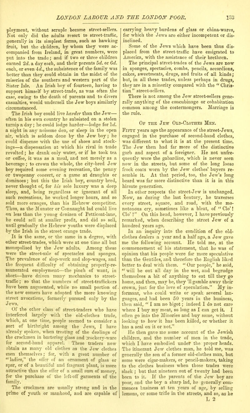 ployment, without scruple became street-sellers. Not only did the adults resort to street-traffic, generally in its simplest forms, such as hawking fruit, but the children, by whom they were ac- companied from Ireland, in great numbers, were put into the trade; and if two or three children earned 2d. a day each, and their parents 5d. or 6d. each, or even id., the subsistence of the family was better than they could obtain in the midst of the miseries of the southern and western part of the Sister Isle. An Irish boy of fourteen, having to support himself by street-trade, as was often the case, owing to the death of parents and to divers casualties, would undersell the Jew boys similarly circumstanced. The Irish boy could live harder than the Jew— often in his own country he subsisted on a stolen turnip a day; he could lodge harder—lodge for Id. a night in any noisome den, or sleep in the open air, which is seldom done by the Jew boy; he could dispense Avith the use of shoes and stock- ings—a dispensation at which his rival in trade revolted; he drank only water, or if he took tea or coffee, it was as a meal, and not merely as a beverage; to crown the whole, the city-bred Jew boy required some evening recreation, the penny or twopenny concert, or a game at draughts or dominoes; but this the Irish hoy, country bred, never thought of, for his sole luxury was a deep sleep, and, being regardless or ignorant of all such recreations, he worked longer hours, and so sold more oranges, than his Hebrew competitor. Thus, as the Munster or Connaught lad could live on less than the young denizen of Petticoat-lane, lie could sell at smaller profit, and did so sell, until gradually the Hebrew youths were displaced by the Irish in the street orange trade. It is the same, or the same in a degree, with other street-trades, which were at one time all but monopolised by the Jew adults. Among these were the street-sale of spectacles and sponges. The prevalence of slop-work and slop-wages, and the frequent difficulty of obtaining properly-re- munerated employment—the pinch of want, in short—have driven man}- mechanics to street- traffic; so that the numbers of street-traffickers have been augmented, while no small portion of. the new comers have adopted the more knowing street avocations, formerly pursued only by the J ews. Of the other class of street-traders who have interfered largely with the old-clothes trade, which, at one time, people seemed to consider a sort of birthright among the Jews, I have already spoken, when treating of the dealings of the crockmen in bartering glass and crockery-ware for second-hand apparel. These traders now obtain as many old clothes as the Jew clothes men themselves; for, with a great number of ladies, the offer of an ornament of glass or spar, or of a beautiful and fragrant plant, is more attractive than the offer of a small sum of money, for the purchase of the left-off garments of the family. The crockmen are usually strong and in the prime of youth or manhood, and are capable of [ carrying heavy burdens of glass or china-wares, for which the Jews are either incompetent or dis- inclined. Some of the Jews which have been thus dis- placed from the street-traffic have emigrated to America, with the assistance of their brethren. The principal street-trades of the Jews are now in sponges, spectacles, combs, pencils, accordions, cakes, sweetmeats, drugs, and fruits of all kinds; but, in all these trades, unless perhaps in drugs, they are in a minority compared with the  Chris- tian  street-sellers. There is not among the Jew street-sellers gene- rally anything of the concubinage or cohabitation common among the costermongers. Marriage is the rule. Of the Jew Old-Clothes Men. Fifty years ago the appearance of the street-Jews, engaged in the purchase of second-hand clothes, was different to what it is at the present time. The Jew then had far more of the distinctive garb and aspect of a foreigner. He not unfre- quently wore the gabardine, which is never seen now in the streets, but some of the long loose frock coats worn by the Jew clothes' buyers re- semble it. At that period, too, the Jew's long beard was far more distinctive than it is in this hirsute generation. In other respects the street-Jew is unchanged. Now, as during the last century, he traverses every street, square, and road, with the mo- notonous cry, sometimes like a bleat, of  Clo'! Clo' ! On this head, however, I have previously remarked, when describing the street Jew of a hundred years ago. In an inquiry into the condition of the old- clothes dealers a year and a half ago, a Jew gave me the following account. He told me, at the commencement of his statement, that he was of opinion that his people were far more speculative than the Gentiles, and therefore the English liked better to deal with them.  Our people, he said, will be out all day in the wet, and begrudge themselves a bit of anything to eat till they go home, and then, may be, they '11 gamble away their crown, just for the love of speculation. My in- formant, who could write or speak several lan- guages, and had been 50 years in the business, then said,  I am no bigot; indeed I do not care where I buy my meat, so long as I can get it. I often go into the Minories and buy some, without looking to how it has been killed, or whether it has a seal on it or not. He then gave me some account of the Jewish children, and the number of men in the trade, which I have embodied under the proper heads. The itinerant Jew clothes man, he told me, was generally the son of a former old-clothes man, but some were cigar-makers, or pencil-makers, taking to the clothes business when those trades were slack ; but that nineteen out of twenty had been born to it. If the parents of the Jew boy are poor, and the boy a sharp lad, he generally com- mences business at ten years of age, by selling lemons, or some trifle in the streets, and so, as he L 2