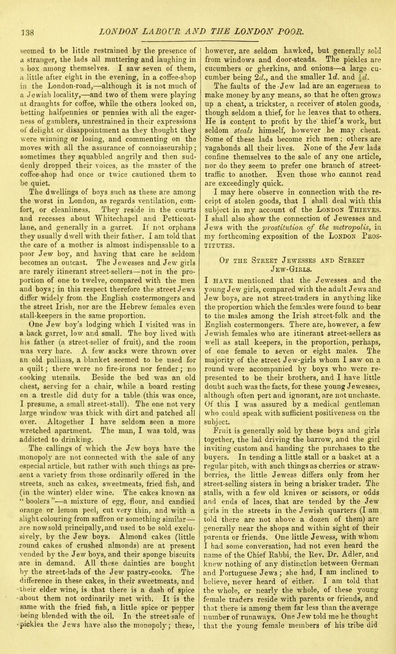seemed to be little restrained by the presence of a stranger, the lads all muttering and laughing in n box among themselves. I saw seven of them, a little after eight in the evening, in a coffee-shop in the London-road,—although it is not much of a Jewish locality,—and two of them were playing at draughts for coffee, while the others looked on, betting halfpennies or pennies with all the eager- ness of gamblers, unrestrained in their expressions of delight or disappointment as they thought they were winning or losing, and commenting on the moves with all the assurance of connoisseurship; sometimes they squabbled angrily and then sud- denly dropped their voices, as the master of the coffee-shop had once or twice cautioned them to be quiet. The dwellings of boys such as these are among the worst in London, as regards ventilation, com- fort, or cleanliness. They reside in the courts and recesses about Whitechapel and Petticoat- lane, and generally in a garret. It not orphans they usually dwell with their father. I am told that the care of a mother is almost indispensable to a poor Jew boy, and having that care he seldom becomes an outcast. The Jewesses and Jew girls are rarely itinerant street-sellers—not in the pro- portion of one to twelve, compared with the men and boys; in this respect therefore the street Jews differ widely from the English costermongers and the street Irish, nor are the Hebrew females even stall-keepers in the same proportion. One Jew boy's lodging which I visited was in a back garret, low and small. The boy lived with his father (a street-seller of fruit), and the room was very bare. A few sacks were thrown over an old palliass, a blanket seemed to be used for a quilt; there were no fire-irons nor fender; no cooking utensils. Beside the bed was an old chest, serving for a chair, while a board resting on a trestle did duty for a table (this was once, I presume, a small street-stall). The one not very large window was thick with dirt and patched all over. Altogether I have seldom seen a more wretched apartment. The man, I was told, was addicted to drinking. The callings of which the Jew boys have the ■monopoly are not connected with the sale of any especial article, but rather with such things as pre- sent a variety from those ordinarily offered in the streets, such as cakes, sweetmeats, fried fish, and (in the winter) elder wine. The cakes known as  boolers —a mixture of egg, flour, and candied orange or lemon peel, cut very thin, and with a slight colouring from saffron or something similar— are now sold principally, and used to be sold exclu- sively, by the Jew boys. Almond cakes (little round cakes of crushed almonds) are at present vended by the Jew boys, and their sponge biscuits are in demand. All these dainties are bought by the street-lads of the Jew pastry-cooks. The difference in these cakes, in their sweetmeats, and their elder wine, is that there is a dash of spice -about them not ordinarily met with. It is the same with the fried fish, a little spice or pepper being blended with the oil. In the street-sale of «pickles the Jews have also the monopoly; these, however, are seldom hawked, but generally sold from windows and door-steads. The pickles are cucumbers or gherkins, and onions—a large cu- cumber being 2d., and the smaller Id. and i,d. The faults of the-Jew lad are an eagerness to make money by any means, so that he often grows up a cheat, a trickster, a receiver of stolen goods, though seldom a thief, for he leaves that to others. He is content to profit by the' thief's work, but seldom steals himself, however he may cheat. Some of these lads become rich men; others are vagabonds all their lives. None of the Jew lads confine themselves to the sale of any one article, nor do they seem to prefer one branch of street- traffic to another. Even those who cannot read are exceedingly quick. I may here observe in connection with the re- ceipt of stolen goods, that I shall deal with this subject in my account of the London Thieves. I shall also show the connection of Jewesses and Jews with the 'prostitution of the metropolis, in my forthcoming exposition of the London Pros- titutes. Of the Street Jewesses and Street Jew-Girls. I have mentioned that the Jewesses and the young Jew girls, compared with the adult Jews and Jew boys, are not street-traders in anything like the proportion which the females were found to bear to the males among the Irish street-folk and the English costermongers. There are, however, a few Jewish females who are itinerant street-sellers as well as stall keepers, in the proportion, perhaps, of one female to seven or eight males. The majority of the street Jew-girls whom I saw on a round were accompanied by boys who were re- presented to be their brothers, and I have little doubt such was the facts, for these young Jewesses, although often pert and ignorant, are not unchaste. Of this I was assured by a medical gentleman who could speak with sufficient positiveness on the subject. Fruit is generally sold by these boys and girls together, the lad driving the barrow, and the girl inviting custom and handing the purchases to the buyers. In tending a little stall or a basket at a regular pitch, with such things as cherries or straw- berries, the little Jewess differs only from her street-selling sisters in being a brisker trader. The stalls, with a few old knives or scissors, or odds and ends of laces, that are tended by the Jew girls in the streets in the Jewish quarters (I am told there are not above a dozen of them) are generally near the shops and within sight of their parents or friends. One little Jewess, with whom I had some conversation, had not even heard the name of the Chief Eabbi, the Eev. Dr. Adler, and knew nothing of any distinction between German and Portuguese Jews ; she had, I am inclined to believe, never heard of either. I am told that the whole, or nearly the whole, of these young female traders reside with parents or friends, and that there is among them far less than the average number of runaways. One Jew told me he thought that the young female members of his tribe did