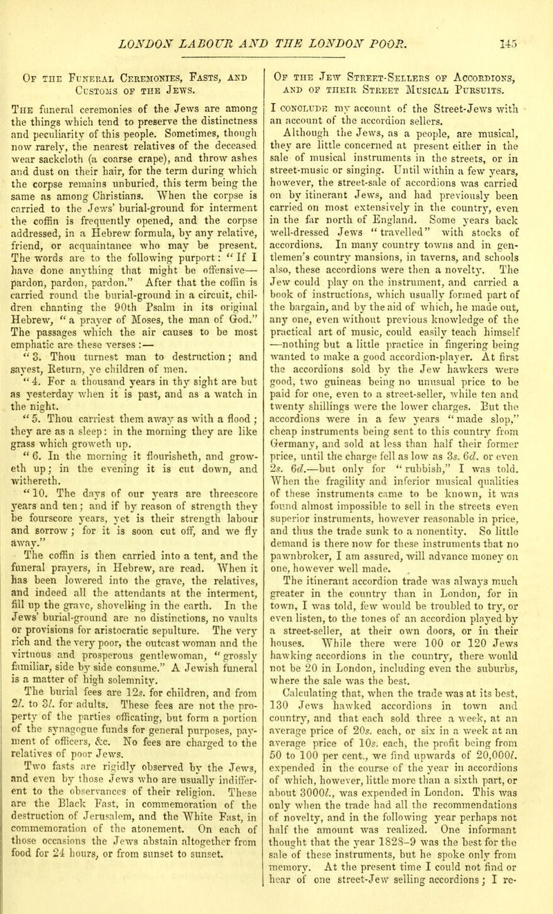 Or the Funeral Ceremonies, Fasts, and Customs of the Jews. The funeral ceremonies of the Jews are among the things which tend to preserve the distinctness and peculiarity of this people. Sometimes, though now rarely, the nearest relatives of the deceased wear sackcloth (a coarse crape), and throw ashes and dust on their hair, for the term during which the corpse remains unburied, this term being the same as among Christians. When the corpse is carried to the Jews' burial-ground for interment the coffin is frequently opened, and the corpse addressed, in a Hebrew formula, by any relative, friend, or acquaintance who may be present. The words are to the following purport: If I have done anything that might be offensive— pardon, pardon, pardon. After that the coffin is carried round the burial-ground in a circuit, chil- dren chanting the 90th Psalm in its original Hebrew,  a prayer of Moses, the man of God. The passages which the air causes to be most emphatic are these verses : —  3. Thou turnest man to destruction; and sayest, Eeturn, ye children of men.  4. For a thousand years in thy sight are but as yesterday when it is past, and as a watch in the night.  5. Thou earnest them away as with a flood ; they are as a sleep: in the morning they are like grass which groweth up.  6. In the morning it flourisheth, and grow- eth up; in the evening it is cut down, and withereth.  10. The days of our years are threescore years and ten; and if by reason of strength they be fourscore years, yet is their strength labour and sorrow; for it is soon cut off, and we fly away. The coffin is then carried into a tent, and the funeral prayers, in Hebrew, are read. When it has been lowered into the grave, the relatives, and indeed all the attendants at the interment, fill up the grave, shovelling in the earth. In the Jews' burial-ground are no distinctions, no vaults or provisions for aristocratic sepulture. The very rich and the very poor, the outcast woman and the virtuous and prosperous gentlewoman,  grossly familiar, side by side consume. A Jewish funeral is a matter of high solemnity. The burial fees are 12s. for children, and from 21. to ol. for adults. These fees are not the pro- perty of the parties officating, but form a portion of the synagogue funds for general purposes, pay- ment of officers, &c. No fees are charged to the relatives of poor Jews. Two fasts are rigidly observed by the Jews, and even by those Jews who are usually indiffer- ent to the observances of their religion. These are the Black Fast, in commemoration of the destruction of Jerusalem, and the White Fast, in commemoration of the atonement. On each of those occasions the Jews abstain altogether from food for 24 hours, or from sunset to sunset. Op the Jew Street-Sellers op Accordions, and op TnEiR Street Musical Pursuits. I conclude my account of the Street-Jews with an account of the accordion sellers. Although the Jews, as a people, are musical, they are little concerned at present either in the sale of musical instruments in the streets, or in street-music or singing. Until within a few years, however, the street-sale of accordions was carried on by itinerant Jews, and had previously been carried on most extensively in the country, even in the far north of England. Some years back well-dressed Jews travelled with stocks of accordions. In many country towns and in gen- tlemen's country mansions, in taverns, and schools also, these accordions were then a novelty. The Jew could play on the instrument, and carried a book of instructions, which usually formed part of the bargain, and by the aid of which, he made out, any one, even without previous knowledge of the practical art of music, could easily teach himself —nothing but a little practice in fingering being wanted to make a good accordion-player. At first the accordions sold by the Jew hawkers were good, two guineas being no unusual price to be paid for one, even to a street-seller, while ten and twenty shillings were the lower charges. Put the accordions were in a few years  made slop, cheap instruments being sent to this country from Germany, and sold at less than half their former price, until the charge fell as low as 3s. 6d. or even 2s. 6d.—but only for  rubbish, I was told. When the fragility and inferior musical qualities of these instruments came to be known, it was found almost impossible to sell in the streets even superior instruments, however reasonable in price, and thus the trade sunk to a nonentity. So little demand is there now for these instruments that no pawnbroker, I am assured, will advance money on one, however well made. The itinerant accordion trade was always much greater in the countr}r than in London, for in town, I Avas told, few would be troubled to try, or even listen, to the tones of an accordion plaj'ed by a street-seller, at their own doors, or in their houses. While there were 100 or 120 Jews hawking accordions in the country, there would not be 20 in London, including even the suburbs, where the sale was the best. Calculating that, when the trade was at its best, 130 Jews hawked accordions in town and country, and that each sold three a week, at an average price of 20s. each, or six in a week at an average price of 10s. each, the profit being from 50 to 100 per cent., we find upwards of 20,000^. expended in the course of the year in accordions of which, however, little more than a sixth part, or about 3000^., was expended in London. This was only when the trade had all the recommendations of novelty, and in the following year perhaps not half the amount was realized. One informant thought that the year 1828-9 was the best for the sale of these instruments, but he spoke only from memory. At the present time I could not find or hear of one street-Jew selling accordions; I re-