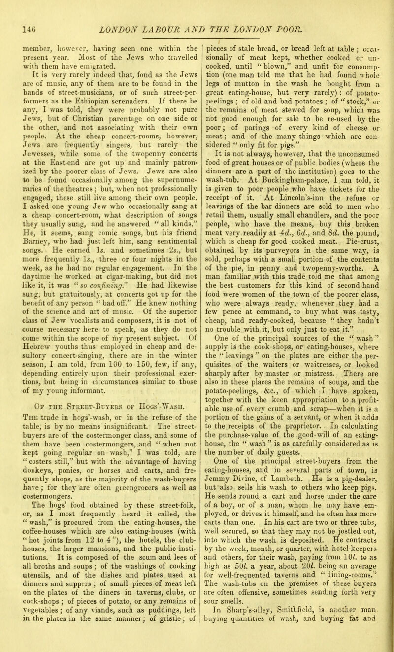 member, however, having seen one within the present year. Most of the Jews who travelled with them have emigrated. It is very rarely indeed that, fond as the Jews are of music, any of them are to be found in the bands of street-musicians, or of such street-per- formers as the Ethiopian serenaders. If there be any, I was told, they were probably not pure Jews, but of Christian parentage on one side or the other, and not associating with their own people. At the cheap concert-rooms, however, Jews are frequently singers, but rarely the Jewesses, while some of the twopenny concerts at the East-end are got up and mainly patron- ized by the poorer class of Jews. Jews are also to be found occasionally among the supernume- raries of the theatres ; but, when not professionally engaged, these still live among their own people. I asked one young Jew who occasionally sang at a cheap concert-room, what description of songs they usually sung, and he answered  all kinds. He, it seems, sang comic songs, but his friend Barney, who had just left him, sang sentimental songs. He earned Is. and sometimes 2s., but more frequently Is., three or four nights in the week, as he had no regular engagement. In the daytime he worked at cigar-making, but did not like it, it was  so confining, He had likewise sung, but gratuitously, at concerts got up for the benefit of any person  bad off. He knew nothing of the science and art of music. Of the superior class of Jew vocalists and composers, it is not of course necessary here to speak, as they do not come within the scope of my present subject. Of Hebrew youths thus employed in cheap and de- sultory concert-singing, there are in the winter season, I am told, from 100 to 150, few, if any, depending entirely upon their professional exer- tions, but being in circumstances similar to those of my young informant. Op the Street-Buyers of Hogs'-Wash. The trade in hogs'-wash, or in the refuse of the table, is by no means insignificant. The street- buyers are of the costermonger class, and some of them have been costermongers, and  when not kept going regular on wash, I was told, are  costers still, but with the advantage of having donkeys, ponies, or horses and carts, and fre- quently shops, as the majority of the wash-buyers have; for they are often greengrocers as well as costermongers. The hogs' food obtained by these street-folk, or, as I most frequently heard it called, the  wash, is procured from the eating-houses, the coffee-houses which are also eating-houses (with  hot joints from 12 to 4 ), the hotels, the club- houses, the larger mansions, and the public insti- tutions. It is composed of the scum and lees of all broths and soups ; of the washings of cooking utensils, and of the dishes and plates used at dinners and suppers ; of small pieces of meat left on the plates of the diners in taverns, clubs, or cook-shops ; of pieces of potato, or any remains of vegetables ; of any viands, such as puddings, left in the plates in the same manner; of gristle; of j pieces of stale bread, or bread left at table ; occa- sionally of meat kept, Avhether cooked cr un- cooked, until  blown, and unfit for consump- tion (one man told me that he had found whole legs of mutton in the wash he bought from a great eating-house, but very rarely) : of potato- peelings ; of old and bad potatoes ; of  stock, or the remains of meat stewed for soup, which was not good enough for sale to be re-used by the poor; of parings of every kind of cheese or meat; and of the many things ■ which are con- sidered  only fit for pigs. It is not always, however, that the unconsumed food of great houses or of public bodies (where the dinners are a part of the institution) goes to the wash-tub. At Buckingham-palace, I am told, it is given to poor people who have tickets for the receipt of it. At LincolnVinn the refuse or leavings of the bar dinners are sold to men who retail them, usually small chandlers, and the poor people, who have the means, buy this broken meat very readily at Ad., 6d., and 8d. the pound, which is cheap for good cooked meat. Pie-crust, obtained by its purveyors in the same way, is sold, perhaps with a small portion of the contents of the pie, in penny and twopenny-worths. A man familiar with this trade told me that among the best customers for this kind of second-hand food were women of the town of the poorer class, who were always ready, whenever they had a few pence at command, to buy what was tasty, cheap, and ready-cooked, because  they hadn't no trouble with it, but only just to eat it. One of the principal sources of the  wash supply is the cook-shops, or eating-houses, where the  leavings  on the plates are either the per- quisites of the waiters or waitresses, or looked sharply after by master or mistress. There are also in these places the remains of soups, and the potato-peelings, &c, of which I have spoken, together with the keen appropriation to a profit- able use of every crumb and scrap—when it is a portion of the gains of a servant, or when it adds to the receipts of the proprietor. In calculating the purchase-value of the good-will of an eating- house, the  wash  is as carefully considered as is the number of daily guests. One of the principal street-buyers from the eating-houses, and in several parts of town, is Jemmy Divine, of Lambeth. He is a pig-dealer, but also sells his wash to others who keep pigs. He sends round a cart and horse under the care of a boy, or of a man, whom he may have em- ployed, or drives it himself, and he often has more carts than one. In his cart are two or three tubs, well secured, so that they may not be jostled out, into which the wash is deposited. He contracts by the week, month, or quarter, with hotel-keepers and others, for their wash, paying from 10^. to as high as 501. a year, about 201. being an average for well-frequented taverns and  dining-rooms. The wash-tubs on the premises of these buyers are often offensive, sometimes sending forth very sour smells. In Sharp's-alley, Smitkfield, is another man buying quantities of wash, and buying fat and