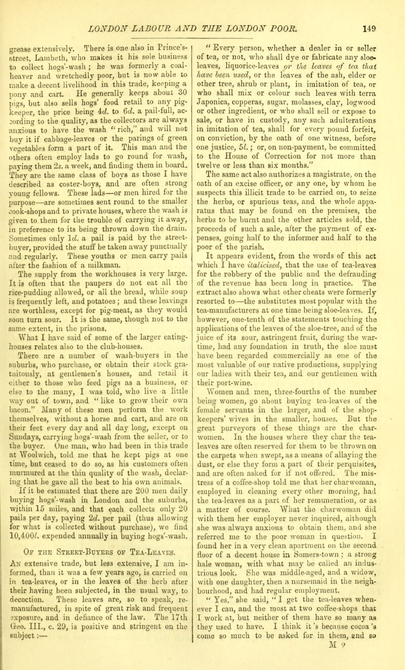grease extensively. There is one also in Prince's- street, Lambeth, who makes it his sole business to coliect hogs'-wash ; he was formerly a coal- heaver and wretchedly poor, but is now able to make a decent livelihood in this trade, keeping a pony and cart. He generally keeps about 30 pigs, but also sells hogs' food retail to any pig- keeper, the price being 4d. to 6d. a pail-full, ac- cording to the quality, as the collectors are always anxious to have the wash  rich, and will not buy it if cabbage-leaves or the parings of green vegetables form a part of it. This man and the others often employ lads to go round for wash, paying them 2s. a week, and finding them in board. They are the same class of boys as those I have described as coster-boys, and are often strong young fellows. These lads—or men hired for the purpose—are sometimes sent round to the smaller cook-shops and to private houses, where the wash is given to them for the trouble of carrying it away, in preference to its being thrown down the drain. Sometimes only Id. a pail is paid by the street- buyer, provided the stuff be taken away punctually and regularly. These youths or men carry pails after the fashion of a milkman. The supply from the workhouses is very large. It is often that the paupers do not eat all the rice-pudding allowed, or all the bread, while soup is frequently left, and potatoes; and these leavings are worthless, except for pig-meat, as they would soon turn sour. It is the same, though not to the same extent, in the prisons. What I have said of some of the larger eating- houses relates also to the club-houses. There are a number of wash-buyers in the suburbs, who purchase, or obtain their stock gra- tuitously, at gentlemen's houses, and retail it either to those who feed pigs as a business, or else to the many, I was told, who live a little way out of town, and  like to grow their own bacon. Many of these men perform the work themselves, without a horse and cart, and are on their feet every day and all day long, except on Sundays, carrying hogs'-wash from the seller, or to the buyer. One man, who had been in this trade at Woolwich, told me that he kept pigs at one time, but ceased to do so, as his customers often murmured at the thin quality of the wash, declar- ing that he gave all the best to his own animals. If it be estimated that there are 200 men daily buying hogs'-wash in London and the suburbs, within 15 miles, and that each collects only 20 pails per day, paying 2d. per pail (thus allowing for what is collected without purchase), Ave find 10,400£. expended annually in buying hogs'-wash. Of the Street-Buyers op Tea-Leaves. An extensive trade, but less extensive, I am in- formed, than it was a few years ago, is carried on in tea-leaves, or in the leaves of the herb after their having been subjected, in the usual way, to decoction. These leaves are, so to speak, re- manufactured, in spite of great risk and frequent exposure, and in defiance of the law. The 17th Geo. III., c. 29, is positive and stringent on the subject :—  Every person, whether a dealer in or seller of tea, or not, who shall dye or fabricate any sloe- leaves, liquorice-leaves or the leaves of tea that have been used, or the leaves of the ash, elder or other tree, shrub or plant, in imitation of tea, or who shall mix or colour such leaves with terra Japonica, copperas, sugar, molasses, clay, logwood or other ingredient, or who shall sell or expose to sale, or have in custody, any such adulterations in imitation of tea, shall for every pound forfeit, on conviction, by the oath of one witness, before one justice, 51.; or, on non-payment, be committed to the House of Correction for not more than twelve or less than six months. The same act also authorizes a magistrate, on the oath of an excise officer, or any one, by whom he suspects this illicit trade to be carried on, to seize the herbs, or spurious teas, and the Avhole appa- ratus that may be found on the premises, the herbs to be burnt and the other articles sold, the proceeds of such a sale, after the payment of ex- penses, going half to the informer and half to the poor of the parish. It appears evident, from the words of this act which I have italicised, that the use of tea-leaves for the robbery of the public and the defrauding of the revenue has been long in practice. The extract also shows what other cheats were formerly resorted to—the substitutes most popular with the tea-manufacturers at one time being sloe-leaves. If, however, one-tenth of the statements touching the applications of the leaves of the sloe-tree, and of the juice of it3 sour, astringent fruit, during the war- time, had any foundation in truth, the sloe must have been regarded commercially as one of the most valuable of our native productions, supplying our ladies with their tea, and our gentlemen with their port-wine. Women and men, three-fourths of the number being women, go about buying tea-leaves of the female servants in the larger, and of the shop- keepers' wives in the smaller, houses. But the great purveyors of these things are the char- women. In the houses where they char the tea- leaves are often reserved for them to be thrown on the carpets when swept, as a means of allaying the dust, or else they form a part of their perquisites, and are often asked for if not offered. The mis- tress of a coffee-shop told me that her charwoman, employed in cleaning every other morning, had the tea-leaves as a part of her remuneration, or as a matter of course. What the charwoman did with them her employer never inquired, although she was always anxious to obtain them, and she referred me to the poor woman in question. I found her in a very clean apartment on the second floor of a decent house in Somers-town ; a strong hale woman, with what may be called an indus- trious look. She was middle-aged, and a widow, with one daughter, then a nursemaid in the neigh- bourhood, and had regular employment.  Yes, she said,  I get the tea-leaves when- ever I can, and the most at two coffee-shops that I work at, but neither of them have so many as they used to have. I think it's because cocoa 'a come so much to be asked for in them, and so M 9