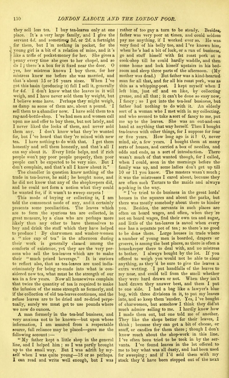 they sell less tea. I buy tea-leaves only at one place. It's a very large family, and I give the servant id. and sometime^ 3d. or 2d. a fortnight , for them, but I'm nothing in pocket, for the j young girl is a bit of a relation of mine, and it's '} like a trifle of pocket-money for her. She gives a f penny every time she goes to her chapel, and so do I; there's a box for it fixed near the door. 0 yes, her mistress knows I buy them, for her mistress knew me before she was married, and that's about 15 or 16 years since. When I've pot this basin (producing it) full I sell it, generally for Ad. I don't know what the leaves in it will weigh, and I have never sold them by weight, but I believe some have. Perhaps they might weigh, as damp as some of them are, about a pound. 11 sell them to a chandler now. I have sold them to a rag-and-bottle-shop. I've had men and women call upon me and offer to buy them, but not lately, and I never liked the looks of them, and never sold them any. I don't know what they 're wanted for, but I've heard that they 're mixed with new tea. I have nothing to do with that. I get them honestly and sell them honestly, and that's all I can say about it. Every little helps, and if rich people won't pay poor people properly, then poor people can't be expected to be very nice. But I don't complain, and that's all I know about it. The chandler in question knew nothing of the trade in tea-leaves, he said; he bought none, and he did not know that any of the shopkeepers did, and he could not form a notion what they could be wanted for, if it wasn't to sweep carpets ! This mode of buying or collecting is, I am told the commonest mode of any, and it certainly presents some peculiarities. The leaves which are to form the spurious tea are collected, in great measure, by a class who are perhaps more likely than any other to have themselves to buy and drink the stuff which they have helped to produce ! By charwomen and washer-women a  nice cup of tea in the afternoon during their Avork is generally classed among the comforts of existence, yet they are the very per- sons who sell the tea-leaves Avhich are to make their  much prized beverage. It is curious to reflect also, that as tea-leaves are used indis- criminately for being re-made into what is con- sidered new tea, what must be the strength of our tea in a few years. Now all housewives complain that twice the quantity of tea is required to make the infusion of the same strength as formerly, and if the collection of old tea-leaves continues, and the refuse leaves are to be dried and re-dried perpe- tually, surely we must get to use pounds where we now do ounces. A man formerly in the tea-leaf business, and very anxious not to be known—but upon whose information, I am assured from a respectable source, full reliance may be placed—gave me the following account:—  My father kept a little shop in the general line, and I helped him ; so I was partly brought up to the small way. But I was adrift by my- self when I was quite young—18 or so perhaps. I can read and write well enough, but I was rather of too gay a turn to be steady. Besides;,, father was very poor at times, and could seldom: pay me anything, if I worked ever so. He was very fond of his belly too, and I've known himr when he's had a bit of luck, or a run of business, go and stuff hisself with fat roast pork at a cook-shop till he could hardly waddle, and then come home and lock hisself upstairs in his bed- room and sleep three parts of the afternoon. (My mother was dead.) But father was a kind-hearted man for all that, and for all his roast pork, was as thin as a whipping-post. I kept myself when I left him, just off and on like, by collecting- grease, and all that; it can't be done so easy now,. I fancy ; so I got into the tea-leaf business, but father had nothing to do with it. An elderly sort of a woman who I met with in my collecting,, and who seemed to take a sort of fancy to me, put me up to the leaves. She was an out-and-out hand at anything that way herself. Then I bought, tea-leaves with other things, for I suppose for four or five years. How long ago is it ] 0, never mind, sir, a few years. I bought them at many sorts of houses, and carried a box of needles, and odds and ends, as a sort of introduction. There- wasn't much of that wanted though, for I called, when I could, soon in the mornings before the family was up, and some ladies don't get up till 10 or 11 you know. The masters wasn't much 'r it was the mistresses I cared about, because they are often such Tartars to the maids and always- a-poking in the way.  I've tried to do business in the great lords' houses in the squares and about the parks, but there was mostly somebody about there to hinder you. Besides, the servants in such places are often on board wages, and often, when they 're not on board wages, find their own tea and sugar,, and little of the tea-leaves is saved when every one has a separate pot of tea; so there's no good to be done there. Large houses in trade where a number of young men is boarded, drapers or grocers, is among the best places, as there is often a housekeeper there to deal with, and no mistress to bother. I always bought by the lot. If you offered to weigh you would not be able to clear anything, as they'd be sure to give the leaves a extra wetting. I put handfulls of the leaves to my nose, and could tell from the smell whether they were hard drawn or not. When they isn't hard drawn they answer best, and them I put to one side. I had a bag like a lawyer's blue bag, with three divisions in it, to put my leaves into, and so keep them 'sunder. Yes, I've bought of charwomen, but somehow I think they did'nt much admire selling to me. I hardly know how I made them out, but one told me of another. They like the shops better for their leaves, I think; because they can get a bit of cheese, or snuff, or candles for them there; though I don't know much about the shop-work in this line, I've often been tried to be took in by the ser- vants. I've found leaves in the lot offered to me to buy what was all dusty, and had been used for sweeping; and if I'd sold them with my stock they'd have been stopped out of the nexS