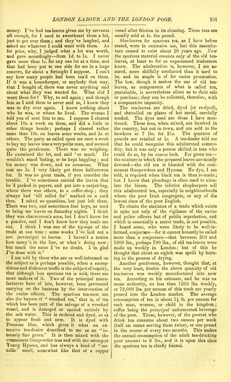 money. I 've had tea-leaves given me by servants oft enough, for I used to sweetheart them a bit, just to get over them ; and they've laughed, and asked me whatever I could want with them. As for price, why, I judged what a lot was worth, and gave accordingly—from Id. to Is. I never gave more than Is. for any one lot at a time, and that had been put to one side for me in a large concern, for about a fortnight I suppose. I can't say how many people had been tea'd on them. If it was a housekeeper, or anybody that way, that I bought of, there was never anything said about Avhat they was wanted for. What did I want them for] Why, to sell again ; and though him as I sold them to never said so, I knew they was to dry over again. I know nothing about who he was, or where he lived. The woman I told you of sent him to me. I suppose I cleared about 10s. a week on them, and did a little in other things beside; perhaps I cleared rather more than 10s. on leaves some weeks, and 5s. at others. The party as called upon me once a week to buy my leaves was a very polite man, and seemed ■quite the gentleman. There was no weighing. He examined the lot, and said ' so much.' He wouldn't stand 'bating, or be kept haggling ; and his money was down, and no nonsense. What cost me 5s. I very likely got three half-crowns for. It was no great trade, if you consider the trouble. I've sometimes carried the leaves that he'd packed in papers, and put into a carpet-bag, where there was others, to a coffee-shop ; they always had 'till called for' marked on a card then. I asked no questions, but just left them. There was two, and sometimes four boys, as used to bring me leaves on Saturday nights. I think they was charwomen's sons, but I don't know for a positive, and I don't know how they made me out. I think I was one of the tip-tops of the trade at one time ; some weeks I've laid out a sov. (sovereign) in leaves. I haven't a notion how many'sin the line, or what's doing now; but much the same I've no doubt. I'm glad I've done with it. I am told by those who are as well-informed on the subject as is perhaps possible, when a surrep- titious and dishonest traffic is the subject of inquiry, that although less spurious tea is sold, there are more makers of it. Two of the principal manu- facturers have of late, however, been prevented carrying on the business by the intervention of the excise officers. The spurious tea-men are also the buyers of  wrecked tea, that is, of tea which has been part of the salvage of a wrecked vessel, and is damaged or spoiled entirely by the salt water. This is re-dried and dyed/so as to appear fresh and new. It is dyed Avith Prussian blue, which gives it what an ex- tensive tea-dealer described to me as an  in- tensely fine green. It is then mixed with the commonest Gunpowder teas and with the strongest Young Hysons, and has always a kind of me- tallic smell, somewhat like that of a copper vessel after friction in its cleaning. These teas are usually sold at 4s. the pound. Sloe-leaves for spurious tea, as I have before stated, were in extensive use, but this manufac- ture ceased to exist about 20 years ago. Now the spurious material consists only of the old tea- leaves, at least so far as experienced tradesmen know. The adulteration is, however, I am as- sured, more skilfully conducted than it used to be, and its staple is of far easier procuration. The law, though it makes the use of old tea- leaves, as components of what is called tea, punishable, is nevertheless silent as to their sale or purchase; they can be collected, therefore, with a comparative impunity. The tea-leaves are dried, dyed (or re-dyed), and shrivelled on plates of hot metal, carefully tended. The dyes used are those I have men- tioned. These teas, when mixed, are hawked in the country, but not in town, and are sold to the hawkers at 7 lbs. for 21s. The quarters of pounds are retailed at Is. A tea-dealer told me that he could recognise this adulterated commo- dity, but it was only a person skilled in teas who could do so, by its coarse look. For green tea— the mixture to which the prepared leaves are mostly devoted—the old tea is blended with the com- monest Gunpowders and Hysons. No dye, I am told, is required when black tea is thus re-made; but I know that plumbago is often used to simu- late the bloom. The inferior shopkeepers sell this adulterated tea, especially in neighbourhoods where the poor Irish congregate, or any of the lowest class of the poor English. To obtain the statistics of a trade which exists in spite not only of the vigilance of the excise and police officers but of public reprobation, and which is essentially a secret trade, is not possible. I heard some, who were likely to be well-in- formed, conjecture—for it cannot honestly be called more than a conjecture—that between 500 and 1000 lbs., perhaps 700 lbs., of old tea-leaves were made up weekly in London; but of this he thought that about an eighth was spoilt by burn- ing in the process of drying. Another gentleman, however, thought that, at the very least, double the above quantity of old tea-leaves was weekly manufactured into new tea. According to his estimate, and he was ns mean authority, no less than 1500 lbs. weekly, or 78,000 lbs. per annum of this trash are yearly poured into the London market. The average consumption of tea is about \\ lb. per annum for each man, woman, or child in the kingdom; coffee being the principal unfermented beverage of the poor. Those, however, of the poorest who drink tea consume about two ounces per week (half an ounce serving them twice), or one pound in the course of every two months. This makes the annual consumption of the adult tea-drinking poor amount to 6 lbs., and it is upon this class the spurious tea is chiefly foisted.