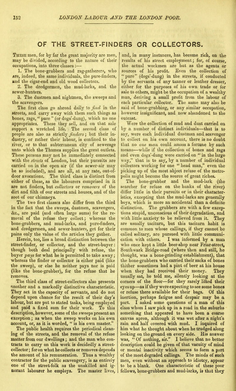 OF THE STREET-FINDERS OR COLLECTORS. These men, for by far the great majority are men, may be divided, according to the nature of their occupations, into three classes :— 1. The bone-grubbers and rag-gatherer?, who are, indeed, the same individuals, the pure-finders, and the cigar-end and old wood collectors. 2. The dredgermen, the mud-larks, and the sewer-hunters. 3. The dustmen and nightmen, the sweeps and the scavengers. The first class go abroad daily to find in the streets, and carry away with them such things as bones, rags,  pure  (or dogs'-dung), which no one appropriates. These they sell, and on that sale support a Avretched life. The second class of people are also as strictly finders; but their in- dustry, or rather their labour, is confined to the river, or to that subterranean city of sewerage unto which the Thames supplies the great outlets. These persons may not be immediately connected with the streets of London, but their pursuits are carried on in the open air (if the sewer-air may be so included), and are all, at any rate, out-of- door avocations. The third class is distinct from either of these, as the labourers comprised in it are not finders, but collectors or removers of the dirt and filth of our streets and houses, and of the soot of our chimneys. The two first classes also differ from the third in the fact that the sweeps, dustmen, scavengers, &c, are paid (and often large sums) for the re- moval of the refuse they collect; whereas the bone-grubbers, and mud-larks, and pure-finders, and dredgermen, and sewer-hunters, get for their pains only the value of the articles they gather. Herein, too, lies a broad distinction between the street-finder, or collector, and the street-buyer: though both deal principally with refuse, the buyer jpays for what he is permitted to take away; whereas the finder or collector is either paid (like the sweep), or else he neither pays nor is paid (like the bone-grubber), for the refuse that he removes. The third class of street-collectors also presents another and a markedly distinctive characteristic. They act in the capacity of servants, and do not depend upon chance for the result of their day's labour, but are put to stated tasks, being employed and paid a fixed sum for their work. To this description, however, some of the sweeps present an exception; as when the sweep works on his own account, or, as it is worded,  is his own master. The public health requires the periodical clean- ing of the streets, and the removal of the refuse matter from our dwellings; and the man who con- tracts to carry on this work is decidedly a street- collector; for on what he collects or removes depends the amount of his remuneration. Thus a wealthy contractor for the public 6cavengery, is as entirely one of the street-folk as the unskilled and ig- norant labourer he employs. The master lives, and, in many instances, has become rich, on the results of his street employment; for, of course, the actual workmen are but as the agents or sources of his profit. Even the collection of pure (dogs'-dung) in the streets, if conducted by the servants of any tanner or leather dresser, either for the purposes of his own trade or for sale to others, might be the occupation of a wealthy man, deriving a small profit from the labour of each particular collector. The same may also be said of bone-grubbing, or any similar occupation, however insignificant, and now abandoned to the outcast. Were the collection of mud and dust carried on by a number of distinct individuals—that is to say, were each individual dustman and scavenger to collect on his own account, there is no doubt that no one man could amass a fortune by such means—while if the collection of bones and rags and even dogs'-dung were carried on  in the large way, that is to say, by a number of individual collectors working for one  head man, even the picking up of the most abject refuse of the metro- polis might become the source of great riches. The bone-grubber and the mud-lark (the searcher for refuse on the banks of the river) differ little in their pursuits or in their character- istics, excepting that the mud-larks are generally boys, which is more an accidental than a definite distinction. The grubbers are with a few excep- tions stupid, unconscious of their degradation, and with little anxiety to be relieved from it. They are usually taciturn, but this taciturn habit is common to men whose callings, if they cannot be called solitary, are pursued with little communi- cation with others. I was informed by a man who once kept a little beer-shop near Friar-street, South wark Bridge-road (where then and still, he thought, was a bone-grinding establishment), that the bone-grubbers who carried their sacks of bones thither sometimes had a pint of beer at his house when they had received their money. They usually sat, he told me, silently looking at the corners of the floor—for they rarely lifted their eyes up—as if they were expecting to see some bones or refuse there available for their bags. Of this inertion, perhaps fatigue and despair may be a part. I asked some questions of a man of this class whom I saw pick up in a road in the suburbs something that appeared to have been a coarse canvas apron, although it was wet after a night's rain and half covered with mud. I inquired of him what he thought about when he trudged along looking on the ground on every side. His answer was,  Of nothing, sir. I believe that no better description could be given of that vacuity of mind or mental inactivity which seems to form a part of the most degraded callings. The minds of such men, even without an approach to idiotcy, appear to be a blank. One characteristic of these poor fellows, bone-grubbers and mud-larks, is that they