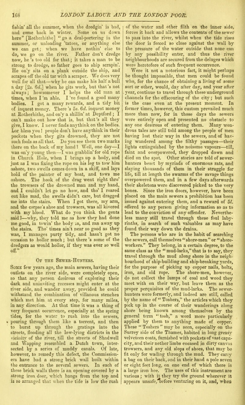 fishin' all the summer, when the dredgin' is bad, and come back in winter. Some on us down here [Rothcrhithe]  go a deal-portering in the summer, or unloading 'tatoes, or anything else we can get; when we have nothin' else to do, we go on the river. Father don't dredge now, he's too old for that; it takes a man to be strong to dredge, so father goes to ship scrapin'. He on'y sits on a plank outside the ship, and scrapes off the old tar Avith a scraper. We does very well for all that—why he can make his half a bull a day [2s. 6d.] when he gits work, but that's not always; howsomever I helps the old man at times, when I'm able. I've found a good many bodies. I got a many rewards, and a tidy bit of inquest money. There's 5s. 6d. inquest money at Rotherhithe, and on'y a shillin' at Deptford ; I can't make out how that is, but that's all they give, I know. I never finds anythink on the bodies. Lor bless you! people don't have anythink in their pockets when they gits drowned, they are not such fools as all that. Do you see them two marks there on the back of my hand ? Well, one day—I was on'y young then—I was grabblin'for old rope in Church Hole, when I brings up a bod}', and just as I was fixing the rope on his leg to tow him ashore, two swells comes down in a skiff, and lays hold of the painter of my boat, and tows me ashore. The hook of the drag went right thro' the trowsers of the drowned man and my hand, and I couldn't let go no how, and tho' I roared out like mad, the swells didn't care, but dragged me into the stairs. When I got there, my arm, and the corpse's shoe and trowsers, was all kivered Avith my blood. What do you think the gents said?—Avhy, they told me as how they had done me good, in towia' the body in, and ran away up the stairs. Tho' times ain't near so good as they was, I manages purty tidy, and hasn't got no occasion to hollor much ; but there's some of the dredgers as Avould hollor, if they Avas ever so Avell off. Of the Seayer-Hunters. Some feAv years ago, the main seAvers, having their outlets on the river side, Avere completely open, so that any person desirous of exploring their dark and uninviting recesses might enter at the river side, and Avander away, provided he could withstand the combination of villanous stenches which met him at eA'ery step, for many miles, in any direction. At that time it Avas a thing of very frequent occurrence, especially at the spring tides, for the water to rush into the seAvers, • pouring through them like a torrent, and then to burst up through the gratings into the streets, flooding all the low-lying districts in the vicinity of the river, till the streets of Shadwell and Wapping resembled a Dutch town, inter- sected by a series of muddy canals. Of late, however, to remedy this defect, the Commission- ers have had a strong brick Avail built Avithin the entrance to the several sewers. In each of these brick walls there is an opening coArered by a strong iron door, which hangs from the top and is so arranged that when the tide is Ioav the rush | of the Water and other filth on the inner side, forces it back and allows the contents of the seAver to pass into the river, whilst Avhen the tide rises the door is forced so close against the Avail by the pressure of the Avater outside that none can by any possibility enter, and thus the river neighbourhoods are secured from the deluges Avhich were heretofore of such frequent occurrence. Were it not a notorious fact, it might perhaps be thought impossible, that men could be found Avho, for the chance of obtaining a living of some sort or other, would, day after day, and year after . year, continue to travel through these underground channels for the offscouring of the city; but such is the case even at the present moment. In former times, however, this custom prevailed much more than now, for in those days the sewers Avere entirely open and presented no obstacle to any one desirous of entering them. Many Avon- drous tales are still told among the people of men having lost their Avay in the sewers, and of hav- ing wandered among the filthy passages—their lights extinguished by the noisome vapours—till, faint and overpowered, they dropped down and died on the spot. Other stories are told of sewer- hunters beset by myriads of enormous rats, and slaying thousands of them in their struggle for life, till at length the swarms of the savage things overpowered them, and in a few days afterwards their skeletons Avere discovered picked to the very bones. Since the iron doors, however, haA*e been placed on the main sewers a prohibition has been issued against entering them, and a reAvard of 51. offered to any person giving information so as to lead to the conviction of any offender. Neverthe- less many still travel through these foul laby- rinths, in search of such valuables as may have found their Avay down the drains. The persons who are in the habit of searching the sewers, call themselves nshore-men or shore- Avorkers. They belong, in a certain degree, to the same class as the  mud-larks, that is to say, they travel through the mud along shore in the neigh- bourhood of ship-building and ship-breaking yards, for the purpose of picking up copper nails, bolts, iron, and old rope. The shore-men, however, do not collect the lumps of coal and wood they meet Avith on their way, but leave them as the proper perquisites of the mud-larks. The seAver- hunters Avere formerly, and indeed are still, called by the name of  Toshers, the articles Avhich they pick up in the course of their wanderings along shore being known among themselves by the general term tosh, a Avord more particularly applied by them to anything made of copper. These  Toshers  may be seen, especially on the Surrey side of the Thames, habited in long greasy velveteen coats, furnished Avith pockets of vast capa- city, and their nether limbs encased in dirty cam-as trowsers, and any old slops of shoes, that may be fit only for Avading through the mud. They carry a bag on their back, and in their hand a pole seven or eight feet long, on one end of Avhich there is a large iron hoe. The uses of this instrument are various ; Avith it they try the ground wherever it appears unsafe,T)efore venturing on it, and, phexi
