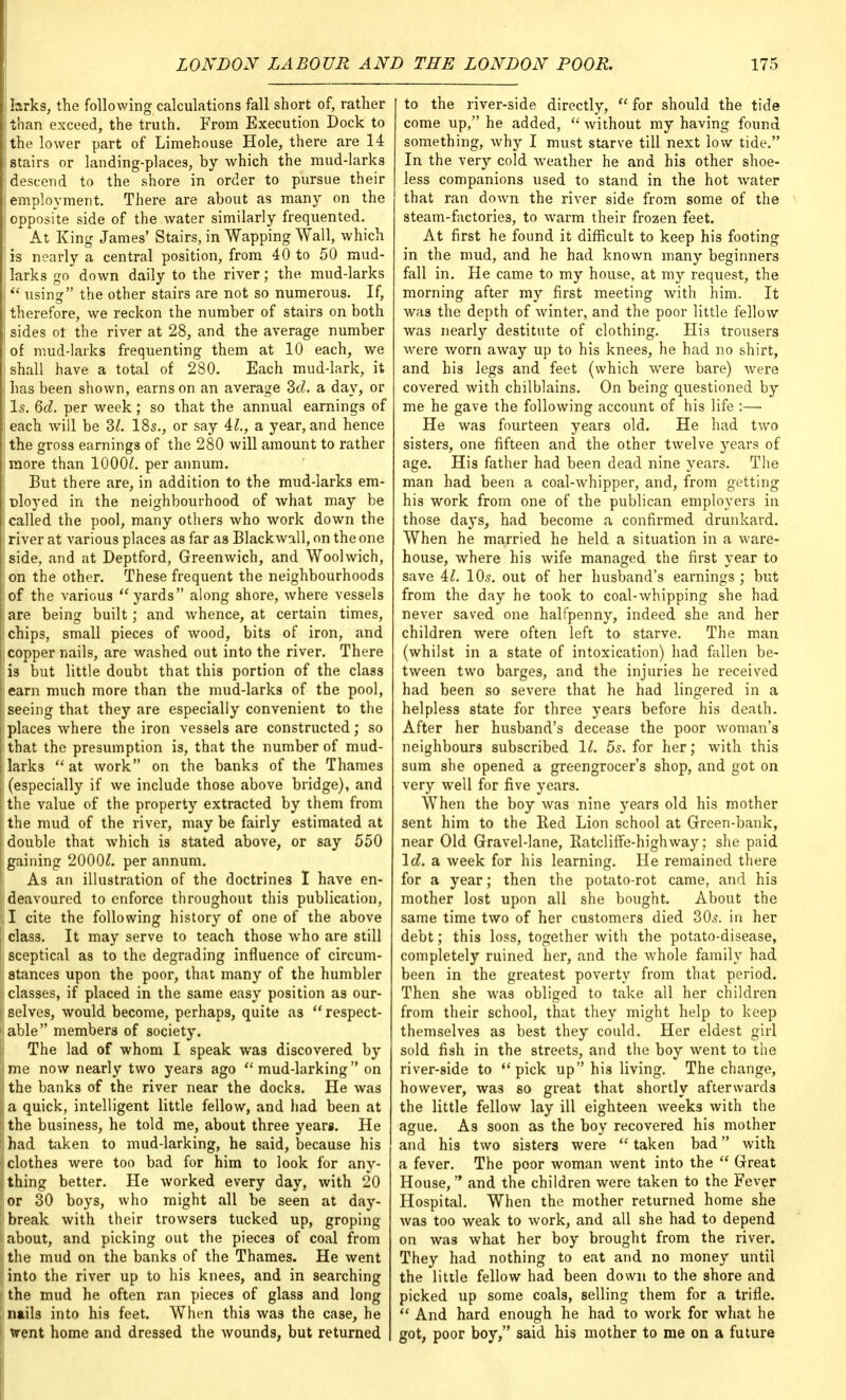 j larks, the following calculations fall short of, rather than exceed, the truth. From Execution Dock to the lower part of Limehouse Hole, there are 14 stairs or landing-places, by which the mud-larks descend to the shore in order to pursue their employment. There are about as many on the opposite side of the water similarly frequented. At King James' Stairs, in Wapping Wall, which is nearly a central position, from 40 to 50 mud- j larks go down daily to the river; the mud-larks  using the other stairs are not so numerous. If, therefore, we reckon the number of stairs on both sides ot the river at 28, and the average number of mud-larks frequenting them at 10 each, we shall have a total of 280. Each mud-lark, it i has been shown, earns on an average 2>d. a day, or Is. 6d. per week; so that the annual earnings of | each will be 2>l. 18s., or say 41., a year, and hence i the gross earnings of the 280 will amount to rather imore than 1000^. per annum. But there are, in addition to the mud-larks em- ployed in the neighbourhood of what may be called the pool, many others who work down the i river at various places as far as Blackwall, on the one side, and at Deptford, Greenwich, and Woolwich, Ion the other. These frequent the neighbourhoods of the various yards along shore, where vessels are being built; and whence, at certain times, chips, small pieces of wood, bits of iron, and copper nails, are washed out into the river. There lis but little doubt that this portion of the class earn much more than the mud-larks of the pool, I seeing that they are especially convenient to the places where the iron vessels are constructed; so I that the presumption is, that the number of mud- larks at work on the banks of the Thames I (especially if we include those above bridge), and I the value of the property extracted by them from ! the mud of the river, may be fairly estimated at f double that which is stated above, or say 550 gaining 2000£. per annum. As an illustration of the doctrines I have en- deavoured to enforce throughout this publication, II cite the following history of one of the above class. It may serve to teach those who are still sceptical as to the degrading influence of circum- stances upon the poor, that many of the humbler classes, if placed in the same easy position as our- i selves, would become, perhaps, quite as  respect- able members of society. The lad of whom I speak was discovered by jme now nearly two years ago mud-larking on I the banks of the river near the docks. He was | a quick, intelligent little fellow, and had been at Uhe business, he told me, about three years. He :;had taken to mud-larking, he said, because his iiclothe3 were too bad for him to look for any- thing better. He worked every day, with 20 [or 30 boys, who might all be seen at day- break with their trowsers tucked up, groping about, and picking out the pieces of coal from i! the mud on the banks of the Thames. He went ! into the river up to his knees, and in searching ; the mud he often ran pieces of glass and long nails into his feet. When this was the case, he 1 went home and dressed the wounds, but returned to the river-side directly,  for should the tide come up, he added,  without my having found something, why I must starve till next low tide. In the very cold weather he and his other shoe- less companions used to stand in the hot water that ran down the river side from some of the steam-factories, to warm their frozen feet. At first he found it difficult to keep his footing in the mud, and he had known many beginners fall in. He came to my house, at my request, the morning after my first meeting with him. It was the depth of winter, and the poor little fellow was nearly destitute of clothing. His trousers were worn away up to his knees, he had no shirt, and his legs and feet (which were bare) were covered with chilblains. On being questioned by me he gave the following account of his life :—■ He was fourteen years old. He had two sisters, one fifteen and the other twelve years of age. His father had been dead nine years. The man had been a coal-whipper, and, from getting his work from one of the publican employers in those days, had become a confirmed drunkard. When he married he held a situation in a ware- house, where his wife managed the first year to save 41. 10s. out of her husband's earnings ; but from the day he took to coal-whipping she had never saved one halfpenny, indeed she and her children were often left to starve. The man (whilst in a state of intoxication) had fallen be- tween two barges, and the injuries he received had been so severe that he had lingered in a helpless state for three years before his death. After her husband's decease the poor woman's neighbours subscribed 11. 5s. for her; with this sum she opened a greengrocer's shop, and got on very well for five years. When the boy was nine years old his mother sent him to the Red Lion school at Green-bank, near Old Gravel-lane, Ratcliffe-highway; she paid Id. a week for his learning. He remained there for a year; then the potato-rot came, and his mother lost upon all she bought. About the same time two of her customers died 30s. in her debt; this loss, together with the potato-disease, completely ruined her, and the whole family had been in the greatest poverty from that period. Then she was obliged to take all her children from their school, that they might help to keep themselves as best they could. Her eldest girl sold fish in the streets, and the boy went to the river-side to pick up his living. The change, however, was so great that shortly afterwards the little fellow lay ill eighteen weeks with the ague. As soon as the boy recovered his mother and his two sisters were  taken bad with a fever. The poor woman went into the  Great House, and the children were taken to the Fever Hospital. When the mother returned home she was too weak to work, and all she had to depend on was what her boy brought from the river. They had nothing to eat and no money until the little fellow had been down to the shore and picked up some coals, selling them for a trifle.  And hard enough he had to work for what he got, poor boy, said his mother to me on a future