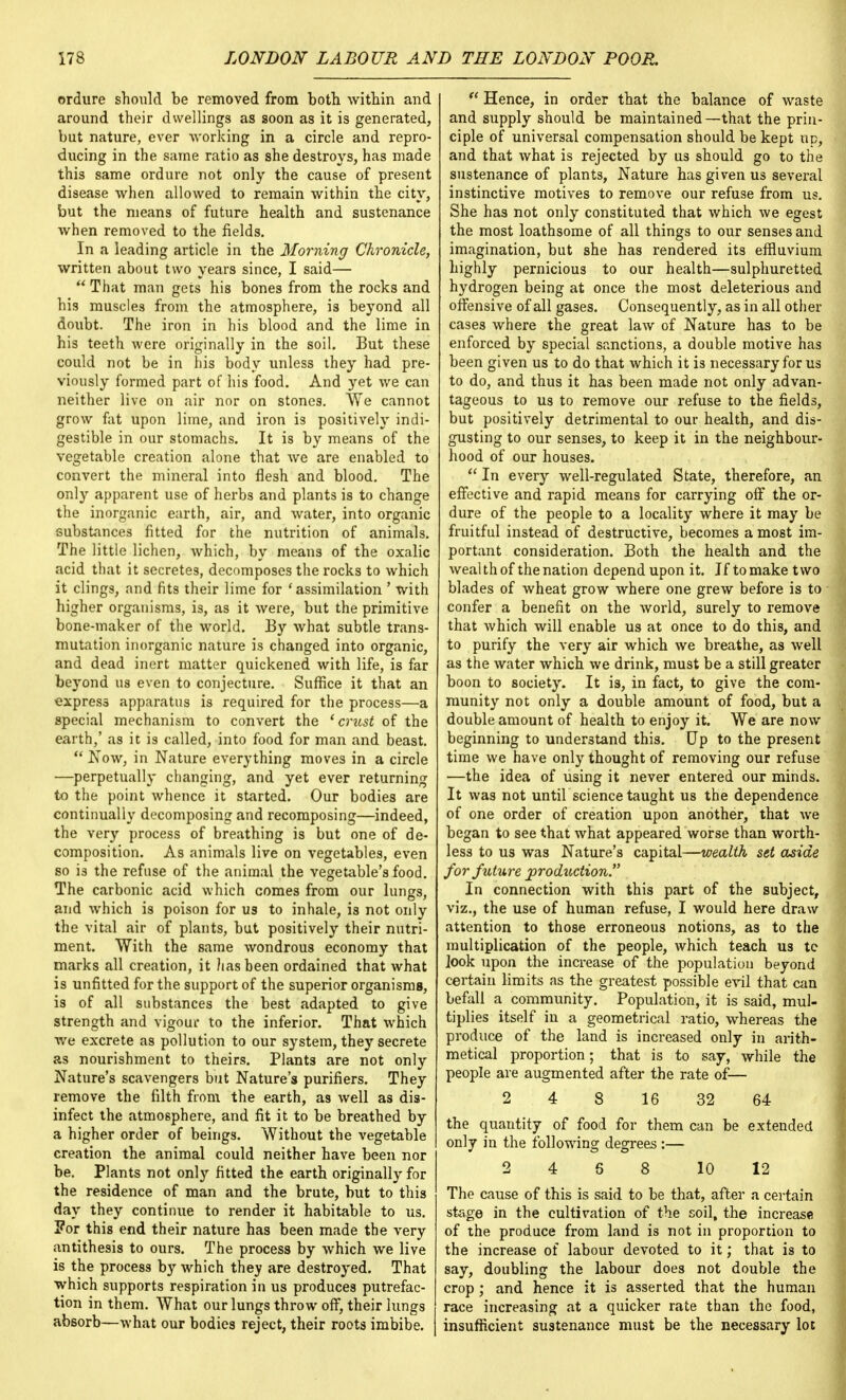 ordure should be removed from both within and around their dwellings as soon as it is generated, but nature, ever working in a circle and repro- ducing in the same ratio as she destroys, has made this same ordure not only the cause of present disease when allowed to remain within the city, but the means of future health and sustenance when removed to the fields. In a leading article in the Morning Chronicle, written about two years since, I said—  That man gets his bones from the rocks and his muscles from the atmosphere, is beyond all doubt. The iron in his blood and the lime in his teeth were originally in the soil. But these could not be in his body unless they had pre- viously formed part of his food. And yet we can neither live on air nor on stones. We cannot grow fat upon lime, and iron is positively indi- gestible in our stomachs. It is by means of the vegetable creation alone that we are enabled to convert the mineral into flesh and blood. The only apparent use of herbs and plants is to change the inorganic earth, air, and water, into organic substances fitted for the nutrition of animals. The little lichen, which, by means of the oxalic acid that it secretes, decomposes the rocks to which it clings, and fits their lime for 'assimilation ' with higher organisms, is, as it were, but the primitive bone-maker of the world. By what subtle trans- mutation inorganic nature is changed into organic, and dead inert matter quickened with life, is far beyond us even to conjecture. Suffice it that an express apparatus is required for the process—a special mechanism to convert the 'crust of the earth,' as it is called, into food for man and beast.  Now, in Nature everything moves in a circle —perpetually changing, and yet ever returning to the point whence it started. Our bodies are continually decomposing and recomposing—indeed, the very process of breathing is but one of de- composition. As animals live on vegetables, even so is the refuse of the animal the vegetable's food. The carbonic acid which comes from our lungs, and which is poison for us to inhale, is not only the vital air of plants, but positively their nutri- ment. With the same wondrous economy that marks all creation, it lias been ordained that what is unfitted for the support of the superior organisms, is of all substances the best adapted to give strength and vigour to the inferior. That which we excrete as pollution to our system, they secrete as nourishment to theirs. Plants are not only Nature's scavengers but Nature's purifiers. They remove the filth from the earth, as well as dis- infect the atmosphere, and fit it to be breathed by a higher order of beings. Without the vegetable creation the animal could neither have been nor be. Plants not only fitted the earth originally for the residence of man and the brute, but to this day they continue to render it habitable to us. ?or this end their nature has been made the very antithesis to ours. The process by which we live is the process by which they are destroyed. That which supports respiration in us produces putrefac- tion in them. What our lungs throw off, their lungs absorb—what our bodies reject, their roots imbibe.  Hence, in order that the balance of waste and supply should be maintained—that the prin- ciple of universal compensation should be kept up, and that what is rejected by us should go to the sustenance of plants, Nature has given us several instinctive motives to remove our refuse from us. She has not only constituted that which we egest the most loathsome of all things to our senses and imagination, but she has rendered its effluvium highly pernicious to our health—sulphuretted hydrogen being at once the most deleterious and offensive of all gases. Consequently, as in all other cases where the great law of Nature has to be enforced by special sanctions, a double motive has been given us to do that which it is necessary for us to do, and thus it has been made not only advan- tageous to us to remove our refuse to the fields, but positively detrimental to our health, and dis- gusting to our senses, to keep it in the neighbour- hood of our houses. In every well-regulated State, therefore, an effective and rapid means for carrying off the or- dure of the people to a locality where it may be fruitful instead of destructive, becomes a most im- portant consideration. Both the health and the wealth of the nation depend upon it. If to make two blades of wheat grow where one grew before is to confer a benefit on the world, surely to remove that which will enable us at once to do this, and to purify the very air which we breathe, as well as the water which we drink, must be a still greater boon to society. It is, in fact, to give the com- munity not only a double amount of food, but a double amount of health to enjoy it. We are now beginning to understand this. Up to the present time we have only thought of removing our refuse —the idea of using it never entered our minds. It was not until science taught us the dependence of one order of creation upon another, that we began to see that what appeared worse than worth- less to us was Nature's capital—wealth set aside for future production. In connection with this part of the subject, viz., the use of human refuse, I would here draw attention to those erroneous notions, as to the multiplication of the people, which teach us tc look upon the increase of the population beyond certain limits as the greatest possible evil that can befall a community. Population, it is said, mul- tiplies itself in a geometrical ratio, whereas the produce of the land is increased only in arith- metical proportion; that is to say, while the people are augmented after the rate of— 2 4 8 16 32 64 the quantity of food for them can be extended only in the following degrees :— 2 4 6 8 10 12 The cause of this is said to be that, after a certain stage in the cultivation of the soil, the increase of the produce from land is not in proportion to the increase of labour devoted to it; that is to say, doubling the labour does not double the crop; and hence it is asserted that the human race increasing at a quicker rate than the food, insufficient sustenance must be the necessary lot