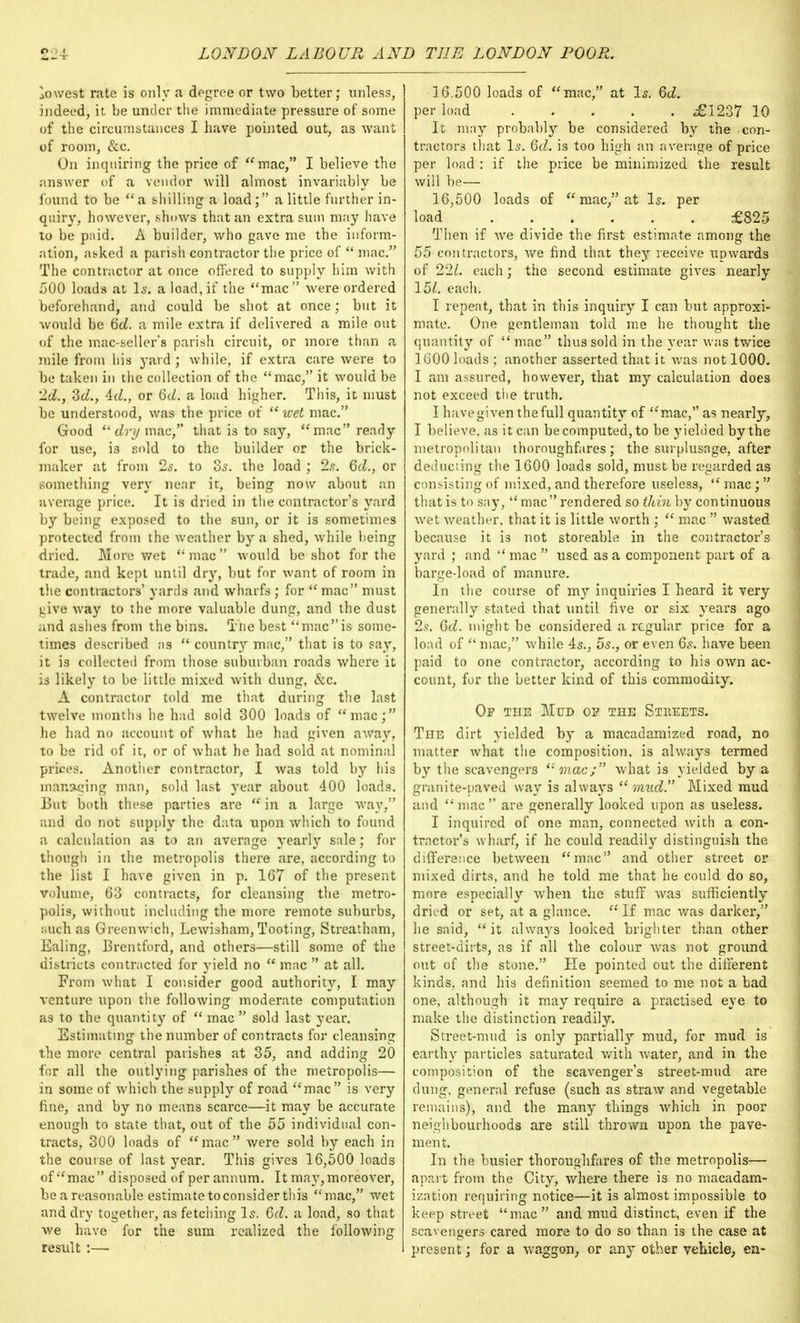 lowest rate is only a degree or two better; unless, indeed, it be under the immediate pressure of some of the circumstances I have pointed out, as want of room, &c. On inquiring the price of mac, I believe the answer of a vendor will almost invariably be found to be  a shilling a load; a little further in- quiry, however, shows that an extra sum may have to be paid. A builder, who gave me the inform- ation, asked a parish contractor the price of  mac. The contractor at once offered to supply him with 500 loads at Is. a load, if the mac  were ordered beforehand, and could be shot at once; but it would be 6d. a mile extra if delivered a mile out of the mac-seller's parish circuit, or more than a mile from his yard ; while, if extra care were to be taken in the collection of the mac, it would be 'Id., Zd., 4cZ., or Qd. a load higher. This, it must be understood, was the price of wet mac. Good  dry mac, that is to say, mac ready for use, i3 sold to the builder or the brick- maker at from 2s. to 3s. the load ; 2s. 6d., or something very near it, being now about an average price. It is dried in the contractor's yard by being exposed to the sun, or it is sometimes protected from the weather by a shed, while being dried. More wet mac would be shot for the trade, and kept until dry, but for want of room in the contractors' yards and wharfs ; for  mac must uive way to the more valuable dung, and the dust and ashes from the bins. The best macis some- times described as  county mac, that is to say, it is collected from those suburban roads where it is likely to be little mixed with dung, &c. A contractor told me that during the last twelve months he had sold 300 loads of mac; he had no account of what he had given away, to be rid of it, or of what he had sold at nominal prices. Another contractor, I was told by his marking man, sold last year about 400 loads. But both these parties are  in a large way, and do not supply the data upon which to found a calculation as to an average yearly sale; for though in the metropolis there are, according to the list I have given in p. 167 of the present volume, 63 contracts, for cleansing the metro- polis, without including the more remote suburbs, :;uch as Greenwich, Lewisham, Tooting, Streatham, Ealing, Brentford, and others—still some of the districts contracted for yield no  mac  at all. From what I consider good authority, I may venture upon the following moderate computation as to the quantity of  mac  sold last year. Estimating the number of contracts for cleansing the more central parishes at 35, and adding 20 for all the outlying parishes of the metropolis— in some of which the supply of road mac is very fine, and by no means scarce—it may be accurate enough to state that, out of the 55 individual con- tracts, 300 loads of mac were sold by each in the course of last year. This gives 16,500 loads of mac disposed of per annum. It may,moreover, be a reasonable estimate to consider this mac, wet and dry together, as fetching Is. 6d. a load, so that we have for the sum realized the following result :— 16.500 loads of mac, at Is. 6d. per load <£1237 10 It may probably be considered by the con- tractors that Is. Qd. is too high an average of price per load : if the price be minimized the result will be— 16,500 loads of mac, at Is. per load £825 Then if we divide the first estimate among the 55 contractors, Ave find that they receive upwards of 221. each; the second estimate gives nearly 15/. each. I repeat, that in this inquiry I can but approxi- mate. One gentleman told me he thought the quantity of mac thus sold in the year was twice 1G00 loads ; another asserted that it was not 1000. I am assured, however, that my calculation does not exceed the truth. I have given the full quantity of mac, as nearly, I believe, as it can be computed,to be yielded by the metropolitan thoroughfares; the surplusage, after deducting the 1600 loads sold, must be regarded as consisting of mixed, and therefore useless,  mac;  that is to say,  mac rendered so thin by continuous wet weather^ that it is little worth ;  mac  wasted because it is not storeable in the contractor's yard ; and  mac  used as a component part of a barge-load of manure. In the course of my inquiries I heard it very generally stated that until five or six years ago 2s. 6d. might be considered a regular price for a load of  mac, while 4s., 5s., or even 6s. have been paid to one contractor, according to his own ac- count, for the better kind of this commodity. Of the Mud op the Streets. The dirt yielded by a macadamized road, no matter what the composition, is always termed by the scavengers 'mac/ what is yielded by a granite-paved way is always mud. Mixed mud and mac are generally looked upon as useless. I inquired of one man, connected with a con- tractor's wharf, if he could readily distinguish the difference between mac and other street or mixed dirts, and he told me that he could do so, more especially when the stuff was sufficiently dried or set, at a glance.  If mac was darker, lie said, it always looked brighter than other street-dirts, as if all the colour was not ground out of the stone. He pointed out the different kinds, and his definition seemed to me not a bad one, although it may require a practised eye to make the distinction readily. Street-mud is only partially mud, for mud is earthy particles saturated with water, and in the composition of the scavenger's street-mud are dung, general refuse (such as straw and vegetable remains), and the many things which in poor neighbourhoods are still thrown upon the pave- ment. In the busier thoroughfares of the metropolis— apart from the City, where there is no macadam- ization requiring notice—it is almost impossible to keep street mac and mud distinct, even if the scavengers cared more to do so than is the case at present; for a waggon, or any other vehicle, en-