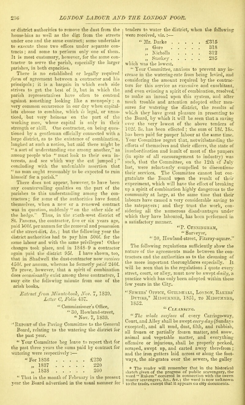 or district authorities to remove the dust from the house-bins as well as the dirt from the streets under one and the same contract; some undertake to execute these two offices under separate con- tracts ; and some to perform only one of them. It is most customary, however, for the same con- tractor to serve the parish, especially the larger parishes, in both capacities. There is no established or legally required form of agreement between a contractor and his principals ; it is a bargain in which each side strives to get the best of it, but in Avhich the parish representatives have often to contend against something looking like a monopoly; a | very common occurrence in our day when capital- ists choose to combine, which is legal, or unno- ticed, but very heinous on the part of the working men, whose capital i3 only in their strength or skill. One contractor, on being ques- tioned by a gentleman officially connected with a large district, as to the existence of combination, laughed at such a notion, but said there might be a sort of understanding one among another, as among people who  must look to their own in- terests, and see which way the cat jumped ;  concluding with the undeniable assertion that '; no man ought reasonably to be expected to ruin himself for a parish. There does not appear, however, to have been any countervailing qualities on the part of the parishes to this understanding among the con- tractors ; for some of the authorities have found themselves, when a new or a renewed contract was in question, suddenly  on the other side of the hedge.'' Thus, in the south-west district of St. Pancras, the contractor, five or six years ago, paid 100/. per annum for the removal and possession of the street-dirt, &c.; but the following year the district authorities had to pay him 500/. for the .same labour and with the same privileges! Other changes took place, and in 184S-9 a contractor again paid the district 95/. I have shown, too, that in Shadwell the dust-contractor now receives 450/. per annum, whereas he formerly paid 240/. To prove, however, that a spirit of combination does occasioTM&ty exist among these contractors, I may cite the following minute from one of the arish books. Extract from Minutc-hoolc, Nov. 7, 1S39. Letter C, Folio 437.  Commissioner's Office,  30, Howland-street, « Nov. 7, 1839. ''Report of the Paving Committee to the General Board, relating to the watering the district for the past year.  Your Committee beg leave to report that for the past three years the sums paid by contract for watering were respectively :— For 1836 £230 „ 1837 220 „ 183S 200  That in the month of February in the present year the Board advertised in the usual manner for tenders to water the district, when the following were received, viz.:— Mr. Darke £315 „ Gore 318 „ Nicholls .... 312 „ Starkey 285 which was the lowest.  Your Committee, anxious to prevent any in- crease in the watering-rate from being levied, and considering the amount required by the contrac- tors for this service as excessive and exorbitant, and even evincing a spirit of combination, resolved, to make an inroad upon this system, and after much trouble and attention adopted other mea- sures for watering the district, the results of whioh they have great pleasure in presenting to the Board, by which it will be seen that a saving over the very lowest of the above tenders of 102/. Zs. has been effected ; the sum of 18/. 18s. has been paid for pauper labour at the same time. Your Committee regret that, notwithstanding the efforts of themselves and their officers, the state of insubordination and insult of most of the paupers (in spite of all encouragement to industry) was such, that the Committee, on the 12th of July last, were reluctantly compelled to discontinue their services. The Committee cannot but con- gratulate the Board upon the result of their experiment, which will have the effect of breaking up a spirit of combination highly dangerous to the community at large, at the same time that their labours have caused a very considerable saving to the ratepayers; and they trust the work, con- sidering all the numerous disadvantages under which they have laboured, has been performed in a satisfactory maimer. <fP. CUNNINGHAM,  Surveyor,  30, Ilowland-street, Fitzroy-square. The following regulations sufficiently show the nature of the agreements made between the con- tractors and the authorities as to the cleansing of the more important thoroughfares especially. It will be seen that in the regulations I quote every street, court, or alley, must now be swept daily, a practice which has only been adopted within these few years in the City.  Sewers' Office, Guildhall, London, Bakers' Duties,* Midsummer, 1851, to Midsummer 1852. (i Cleansing.  The whole surface of every Carriage-way, Court, and Alley shall be swept every day (Sundays, excepted), and all mud, dust, filth, and rubbish, all frozen or partially frozen matter, and snow, animal and vegetable matter, and everything offensive or injurious, shall be properly pecked, scraped, swept up, and carted away therefrom ; and the iron gutters laid across or along the foot- ways, the air-grate3 over the sewers, the gulley * The reader will remember that in the historical sketch given of the progress of public scavengery, the word 'Rakers occurred in connection with the sworn master scavengers, &c, &c.; the word is now unknown to the trade, except that it appears on city documents.