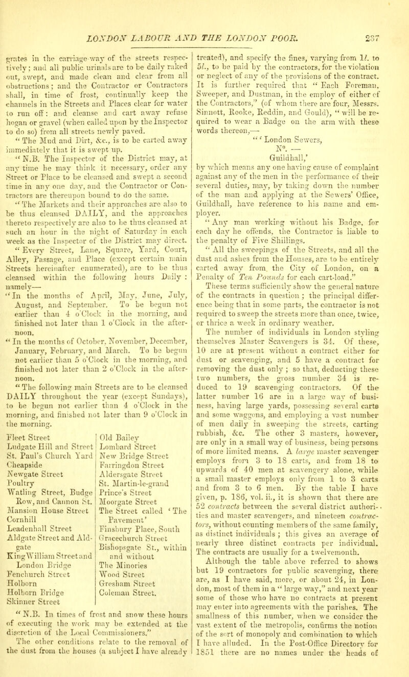 grates in the carriage way of the streets respec- tively; and all public urinals are to be daily raked out, swept, arid made clean and clear from all obstructions; and the Contractor or Contractors shall, in time of frost, continually keep the channels in the Streets and Places clear for water to run off: and cleanse and cart away refuse hogan or gravel (when called upon by the Inspector to do so) from all streets newly paved.  The Mud and Dirt, &c, is to be carted away immediately that it is swept up.  N.I3. The Inspector of the District may, at •ciny time be may think it necessary, order any Street or Place to be cleansed and swept a second time in any one day, and the Contractor or Con- tractors are thereupon bound to do the same.  The Markets and their approaches arc also to be thus cleansed DAILY, and the approaches thereto respectively are also to be thus cleansed at such an hour in the night of Saturday in each week as the Inspector of the District may direct.  Every Street, Lane, Square, Yard, Court, Alley, Passage, and Place (except certain main Streets hereinafter enumerated), are to be thus cleansed within the following hours Daily : namely— In the months of April, May, June, July, August, and September. To be begun not earlier than 4 o'Clock in the morning, and linished not later than 1 o'Clock in the after- noon.  In the months of October. November, December, January, February, and March. To be begun not earlier than 5 o'Clock in the morning, and finished not later than 2 o'Clock in the after- noon.  The following main Streets are to be cleansed DAILY throughout the year (except Sundays), to be begun not earlier than 4 o'Clock in the morning, and finished not later than 9 o'Clock in the morninq;. Fleet Street Ludpate Hill and Street St. Paul's Church Yard ('heapside Newgate Street Poultry Watling Street, Budge Row, and Cannon St. Mansion House Street Cornhill Leadenhall Street Aldgate Street and Aid- gate KingWilliam Street and London Bridge Fenchurch Street Hoi born Holhorn Bridge Skinner Street  N.B. In times of frost and snow these hours of executing the work may be extended at the discretion of the Local Commissioners. The other conditions relate to the removal of the dust from the houses (a subject I have already Old Bailey Lombard Street New Bridge Street Farringdon Street Aldersgate Street St. Martin-le-grand Prince's Street Moorgate Street The Street called ' The Pavement' Finsbury Place, South (^racechurch Street Bishopsgate St., within and without The Minories Wood Street Gresham Street Coleman Street. treated), and specify the fines, varying from 1/. to 51., to be paid by the contractors, for the violation or neglect of any of the provisions of the contract. It is further required that  Each Foreman. Sweeper, and Dustman, in the employ of either cf the Contractors, (of whom there are four, Messrs. Sinnott, Booke, Reddin, and Gould),  will be re- quired to wear a Badge on the arm with these words thereon,— ' London Sewers, N0* — Guildhall,' by which means any one having cause of complaint against any of the men in the performance of their several duties, may, by taking down the number of the man and applying at the Sewers' Office, Guildhall, have reference to his name and em- ployer.  Any man working without his Badge, for each day he offends, the Contractor is liable to the penalty of Five Shillings.  All the sweepings of the Streets, and all the dust and ashes from the Houses, are to be entirely carted away from, the City of London, on a Penalty of Ten Pounds for each cart-load. These terms sufficiently show the general nature of the contracts in question ; the principal differ- ence being that in some parts, the contractor i3not required to sweep the streets more than once, twice, or thrice a week in ordinary weather. The number of individuals in London styling themselves Master Scavengers is 34. Of these, 10 are at present without a contract either for dust or scavenging, and 5 have a contract for removing the dust only ; so that, deducting these two numbers, the gross number 34 is re- duced to 19 scavenging contractors. Of the latter number lb' are in a large way of busi- ness, having large yards, possessing several carts and some waggons, and employing a vast number of men daily in sweeping the streets, carting rubbish, Sec. The other 3 masters, however, are only in a small way of business, being persons of more limited means. A large master scavenger employs from 3 to 18 carts, and from 18 to upwards of 40 men at scavengery alone, while a small master employs only from 1 to 3 carts and from 3 to 6 men. By the table I have given, p. 186, vol. ii., it is shown that there are 52 contracts between the several district authori-. ties and master scavengers, and nineteen contrac- tors, without counting members of the same family, as distinct individuals ; this gives an average of nearly three distinct contracts per individual. The contracts are usually for a twelvemonth. Although the table above referred to shows but 19 contractors for public scavenging, there are, as I have said, more, or about 24, in Lon- don, most of them in a  large way, and next year some of those who have no contracts at present may enter into agreements with the parishes. The smallness of this number, when we consider the vast extent of the metropolis, confirms the notion of the sort of monopoly and combination to which I have alluded. In the Post-Office Directory for 1851 there are no names under the heads o£