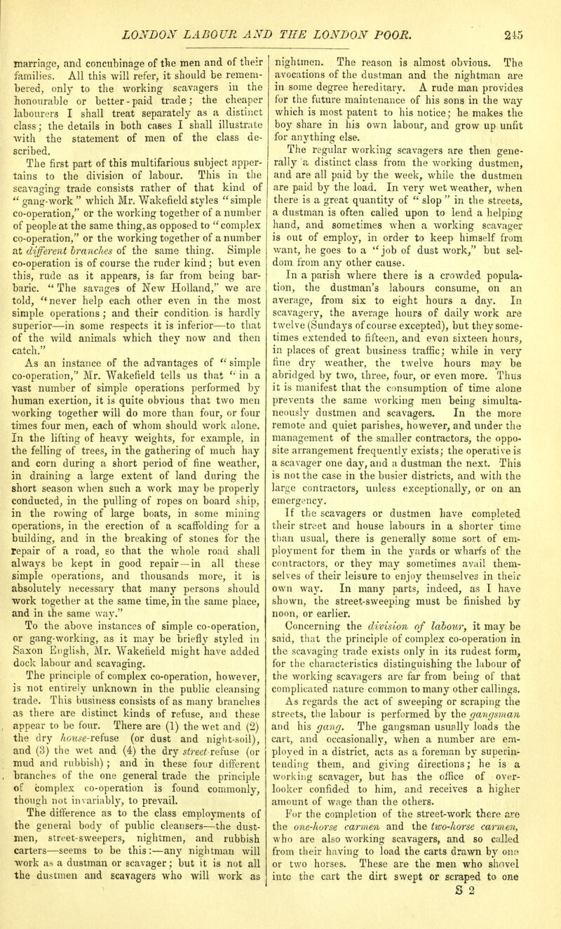 marriage, and concubinage of the men and of their families. All this will refer, it should be remem- bered, only to the working scavagers in the honourable or better - paid trade; the cheaper labourers I shall treat separately as a distinct class; the details in both cases I shall illustrate with the statement of men of the class de- scribed. The first part of this multifarious subject apper- tains to the division of labour. This in the scavaging trade consists rather of that kind of  gang-work  which Mr. Wakefield styles simple co-operation, or the working together of a number of people at the same thing, as opposed to  complex co-operation, or the working together of a number at different branches of the same thing. Simple co-operation is of course the ruder kind; but even this, rude as it appears, is far from being bar- baric.  The savages of New Holland, we are told,  never help each other even in the most simple operations ; and their condition is hardly superior—in some respects it is inferior—to that of the wild animals which they now and then catch. As an instance of the advantages of  simple co-operation, Mr. Wakefield tells us that  in a vast number of simple operations performed by human exertion, it is quite obvious that two men working together will do more than four, or four times four men, each of whom should work alone. In the lifting of heavy weights, for example, in the felling of trees, in the gathering of much hay and corn during a short period of fine weather, in draining a large extent of land during the short season when such a work may be properly conducted, in the pulling of ropes on board ship, in the rowing of large boats, in some mining operations, in the erection of a scaffolding for a building, and in the breaking of stones for the repair of a road, so that the whole road shall always be kept in good repair—in all these simple operations, and thousands more, it is absolutely necessary that many persons should work together at the same time, in the same place, and in the same way. To the above instances of simple co-operation, or gang-working, as it may be briefly styled in Saxon English, Mr. Wakefield might have added dock labour and scavaging. The principle of complex co-operation, however, is not entirely unknown in the public cleansing trade. This business consists of as many branches as there are distinct kinds of refuse, and these appear to be four. There are (1) the wet and (2) the dry house-refuse (or dust and night-soil), and (3) the wet and (4) the dry street-refuse (or mud and rubbish); and in these four different branches of the one general trade the principle of complex co-operation is found commonly, though not invariably, to prevail. The difference as to the class employments of the general body of public cleansers—the dust- men, street-sweepers, nightmen, and rubbish carters—seems to be this:—any nightman will work as a dustman or scavager; but it is not all the dustmen and scavagers who will work as nightmen. The reason is almost obvious. The avocations of the dustman and the nightman are in some degree hereditary. A rude man provides for the future maintenance of his sons in the way which is most patent to his notice; he makes the boy share in his own labour, and grow up unfit for anything else. The regular working scavagers are then gene- rally a distinct class from the working dustmen, and are all paid by the week, while the dustmen are paid by the load. In very wet weather, when there is a great quantity of  slop  in the streets, a dustman is often called upon to lend a helping hand, and sometimes when a working scavager is out of employ, in order to keep himself from want, he goes to a job of dust work, but sel- dom from any other cause. In a parish where there is a crowded popula- tion, the dustman's labours consume, on an average, from six to eight hours a day. In scavagery, the average hours of daily work are twelve (Sundays of course excepted), but they some- times extended to fifteen, and even sixteen hours, in places of great business traffic; while in ver}r fine dry weather, the twelve hours may be abridged by two, three, four, or even more. Thus it is manifest that the consumption of time alone prevents the same working men being simulta- neously dustmen and scavagers. In the more remote and quiet parishes, however, and under the management of the smaller contractors, the oppo- site arrangement frequently exists; the operative is a scavager one day, and a dustman the next. 'This is not the case in the busier districts, and with the large contractors, unless exceptionally, or on an emergency. If the scavagers or dustmen have completed their street and house labours in a shorter time than usual, there is generally some sort of em- ployment for them in the yards or wharfs of the contractors, or they may sometimes avail them- selves of their leisure to enjoy themselves in their own way. In many parts, indeed, as I have shown, the street-sweeping must be finished by noon, or earlier. Concerning the division of labour, it may be said, that the principle of complex co-operation in the scavaging trade exists only in its rudest form, for the characteristics distinguishing the labour of the working scavagers are far from being of that complicated nature common to many other callings. As regards the act of sweeping or scraping the streets, the labour is performed by the gangsman and his gang. The gangsman usually loads the cart, and occasionally, when a number are em- ployed in a district, acts as a foreman by superin- tending them, and giving directions; he is a working scavager, but has the office of over- looker confided to him, and receives a higher amount of wage than the others. For the completion of the street-work there are the one-horse carmen and the two-horse carmen, who are also working scavagers, and so called from their having to load the carts drawn by me or two horses. These are the men who shovel into the cart the dirt swept or scraped to one S 2