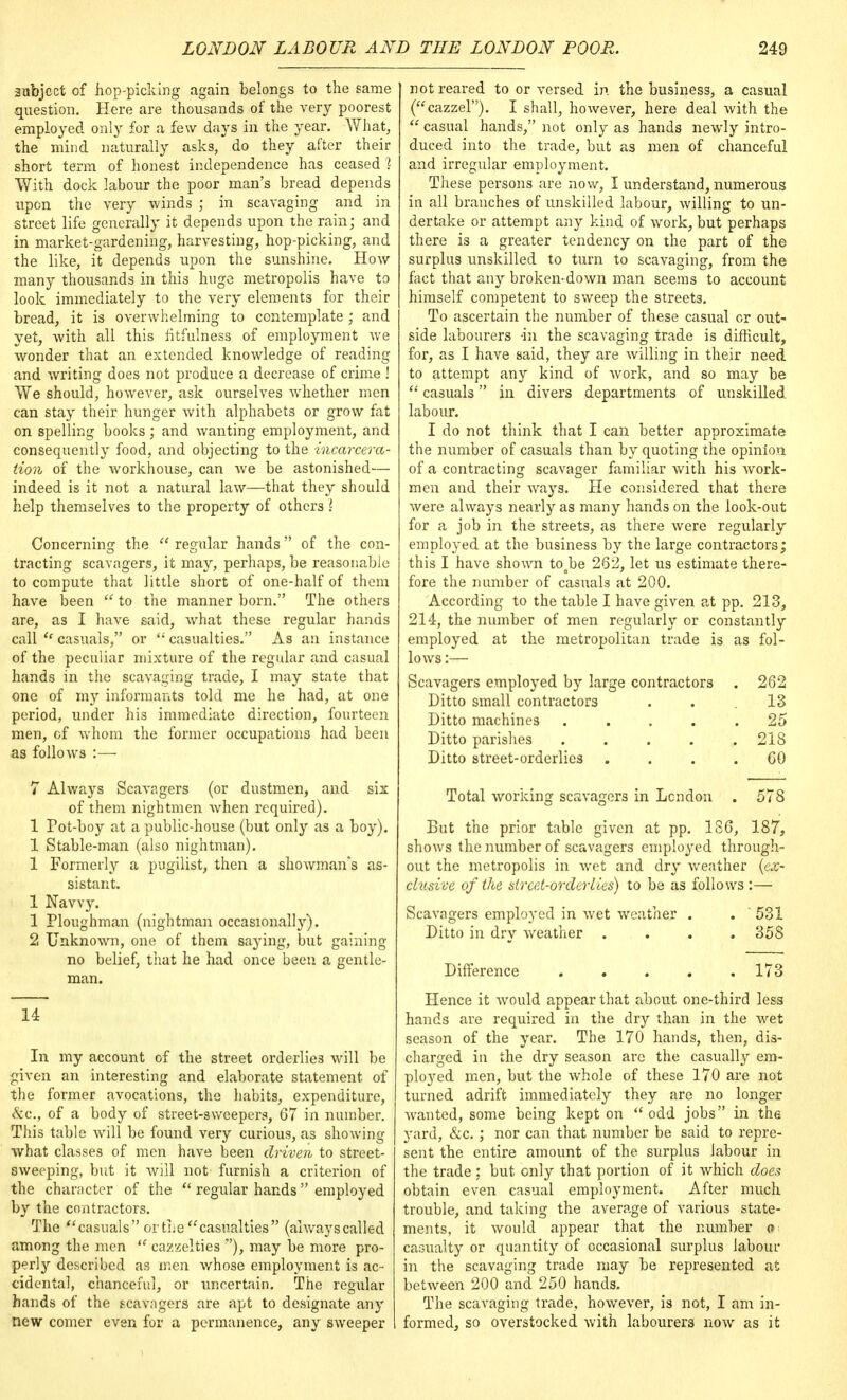 subject of hop-picking again belongs to the same question. Here are thousands of the very poorest employed only for a few days in the year. What, the mind naturally asks, do they after their short term of honest independence has ceased 1 With dock labour the poor man's bread depends upon the very winds ; in scavaging and in street life generally it depends upon the rain; and in market-gardening, harvesting, hop-picking, and the like, it depends upon the sunshine. How many thousands in this huge metropolis have to look immediately to the very elements for their bread, it is overwhelming to contemplate; and yet, with all this fitfulness of employment we wonder that an extended knowledge of reading and writing does not produce a decrease of crime ! We should, however, ask ourselves whether men can stay their hunger with alphabets or grow fat on spelling books; and wanting employment, and consequently food, and objecting to the incarcera- tion of the workhouse, can we be astonished— indeed is it not a natural law—that they should help themselves to the property of others \ Concerning the  regular hands of the con- tracting scavagers, it may, perhaps, be reasonable to compute that little short of one-half of them have been  to the manner born. The others are, as I have said, what these regular hands call <e casuals, or  casualties. As an instance of the peculiar mixture of the regular and casual hands in the scavaging trade, I may state that one of my informants told me he had, at one period, under his immediate direction, fourteen men, cf whom the former occupations had been as follows :— 7 Always Scavagers (or dustmen, and six of them nightmen when required). 1 Pot-boy at a public-house (but only as a boy). 1 Stable-man (also nightman). 1 Formerly a pugilist, then a showman's as- sistant. 1 Navvy. 1 Ploughman (nightman occasional!}'). 2 Unknown, one of them saying, but gaining no belief, that he had once been a gentle- man. 14 In my account of the street orderlies will be given an interesting and elaborate statement of the former avocations, the habits, expenditure, &c, of a body of street-3weepers, 67 in number. This table will be found very curious, as showing what classes of men have been driven to street- sweeping, but it will not furnish a criterion of the character of the  regular hands employed by the contractors. The casuals or the casualties (alwayscalled among the men u cazzelties ), may be more pro- perty described as men whose employment is ac- cidental, chanceful, or uncertain. The regular hands of the s-cavagers are apt to designate any new comer even for a permanence, any sweeper not reared to or versed in the business, a casual (cazzel). I shall, however, here deal with the  casual hands, not only as hands newly intro- duced into the trade, but as men of chanceful and irregular employment. These persons are now, I understand, numerous in all branches of unskilled labour, willing to un- dertake or attempt any kind of work, but perhaps there is a greater tendency on the part of the surplus unskilled to turn to scavaging, from the fact that any broken-down man seems to account himself competent to sweep the streets. To ascertain the number of these casual or out- side labourers -in the scavaging trade is difficult, for, as I have said, they are willing in their need to attempt any kind of work, and so may be  casuals in divers departments of unskilled, labour. I do not think that I can better approximate the number of casuals than by quoting the opinion of a contracting scavager familiar with his work- men and their ways. He considered that there were always nearly as many hands on the look-out for a job in the streets, as there were regularly employed at the business by the large contractors; this I have shown toabe 262, let us estimate there- fore the number of casuals at 200. According to the table I have given at pp. 213, 214, the number of men regularly or constantly employed at the metropolitan trade is as fol- lows :— Scavagers employed by large contractors . 262 Ditto small contractors ... 13 Ditto machines ..... 25 Ditto parishes . . . . .218 Ditto street-orderlies .... 60 Total working scavagers in London . 578 But the prior table given at pp. 186, 187, shows the number of scavagers employed through- out the metropolis in wet and dry weather {ex- clusive of the street-order lies) to be as follows :— Scavagers employed in wet weather . . 531 Ditto in dry weather .... 358 Difference 173 Hence it would appear that about one-third less hands are required in the dry than in the wet season of the year. The 170 hands, then, dis- charged in the dry season are the casually em- ployed men, but the Avhole of these 170 are not turned adrift immediately they are no longer wanted, some being kept on  odd jobs in the yard, &c.; nor can that number be said to repre- sent the entire amount of the surplus labour in the trade ; but only that portion of it which does obtain even casual employment. After much trouble, and taking the average of various state- ments, it would appear that the number o casualty or quantity of occasional surplus labour in the scavaging trade may be represented at between 200 and 250 hands. The scavaging trade, however, is not, I am in- formed, so overstocked with labourers now as it