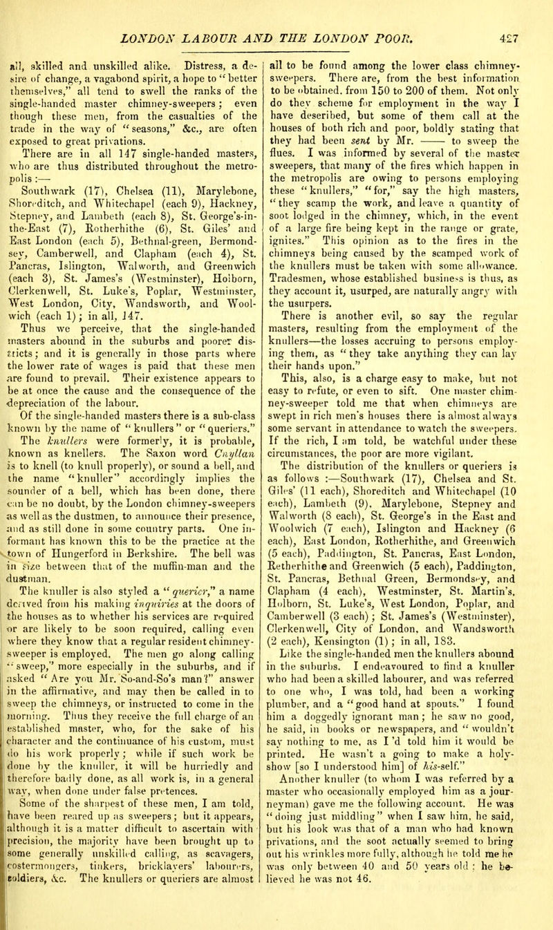 all, skilled and unskilled alike. Distress, a de- sire of change, a vagabond spirit, a hope to ''better themselves, all tend to swell the ranks of the single-handed master chimney-sweepers; even though these men, from the casualties of the trade in the way of  seasons, &c., are often exposed to great privations. There are in all 147 single-handed masters, who are thus distributed throughout the metro- polis :—- Southwark (17), Chelsea (11), Marylebone, Shoreditch, and Whitechapel (each 9), Hackney, Stepney, and Lambeth (each 8), St. George's-in- the-East (7), Rotherhithe (6), St. Giles' and East London (each 5), Bethnal-green, Bermond- sey, Camberwell, and Clapham (each 4), St. Pancras, Islington, Walworth, and Greenwich (each 3), St. James's (Westminster), Holborn, Clerkenwell, St. Luke's, Poplar, Westminster, West London, City, Wandsworth, and Wool- wich (each 1); in all, J47. Thus we perceive, that the single-handed masters abound in the suburbs and poorer dis- tricts; and it is generally in those parts where the lower rate of wages is paid that these men are found to prevail. Their existence appears to be at once the cause and the consequence of the depreciation of the labour. Of the single-handed masters there is a sub-class known by the name of  knullers or queriers. The knullers were formerly, it is probable, known as knellers. The Saxon word Cnyllan is to knell (to knull properly), or sound a bell, and the name  knuller accordingly implies the sounder of a bell, which has been done, there tan be no doubt, by the London chimney-sweepers as well as the dustmen, to announce their presence, and as still done in some country parts. One in- formant has known this to be the practice at the vtown of Hungerford in Berkshire. The bell was in fize between that of the muffin-man and the dustman. The knuller is also styled a  quericr, a name Bcnved from his making inquiries at the doors of the houses as to whether his services are required or are likely to be soon required, calling even where they know that a regular resident chimney- sweeper is employed. The men go along calling *• sweep, more especially in the suburbs, and if asked Are you Mr. So-and-So's manT answer in the affirmative, and may then be called in to sweep the chimneys, or instructed to come in the ! morning. Thus they receive the full charge of an established master, who, for the sake of his character and the continuance of his custom, must do his work properly; while if such work be done by the knuller, it will be hurriedly and therefore baiily done, as all work is, in a general way, when done under false pretences. Some of the sharpest of these men, I am told, have been reared up as sweepers ; but it appears, although it is a matter difficult to ascertain with precision, the majority have been brought up to some generally unskilled calling, as scavagers, costermonnrers, tinkers, bricklayers' labourers, eoldiers, &c. The knullers or queriers are almost all to be found among the lower class chimney- sweepers. There are, from the best information to be obtained, from 150 to 200 of them. Not only do they scheme for employment in the way I have deseribed, but some of them call at the houses of both rich and poor, boldly stating that they had been sent by Mr. to sweep the flues. I was informed by several of the masteT sweepers, that many of the fires which happen in the metropolis are owing to persons employing these knullers, for, say the high masters, they scamp the work, and leave a quantity of soot lodged in the chimney, which, in the event of a large fire being kept in the rantie or grate, ignites. This opinion as to the fires in the chimneys being caused by the scamped work of the knullers must be taken with some allowance. Tradesmen, whose established business is thus, as they account it, usurped, are naturally angry with the usurpers. There is another evil, so say the regular masters, resulting from the employment of the knullers—the losses accruing to persons employ- ing them, as  they take anything they can lay their hands upon. This, also, is a charge easy to make, but not easy to refute, or even to sift. One master chim- ney-sweeper told me that when chimneys are swept in rich men's houses there is almost always some servant in attendance to watch the sweepers. If the rich, I am told, be watchful under these circumstances, the poor are more vigilant. The distribution of the knullers or queriers is as follows :—Southwark (17), Chelsea and St. Giles' (11 each), Shoreditch and Whitechapel (10 each), Lambeth (9). Marylebone, Stepney and Walworth (8 each), St. George's in the East and Woolwich (7 each), Islington and Hackney (6 each), East London, Rotherhithe, and Greenwich (5 each), Paddington, St. Pancras, East London, Retherhithe and Greenwich (5 each), Paddington, St. Pancras, Bethnal Green, Bermondsey, and Clapham (4 each), Westminster, St. Martin's, Holborn, St. Luke's, West London, Poplar, and Camberwell (3 each); St. James's (Westminster), Clerkenwell, City of London, and Wandsworth (2 each), Kensington (1); in all, 183. Like the single-handed men the knullers abound in the suburbs. I endeavoured to find a knuller who had been a skilled labourer, and was referred to one who, I was told, had been a working plumber, and a good hand at spouts. I found him a doggedly ignorant man; he saw no good, he said, in books or newspapers, and  wouldn't say nothing to me, as I'd told him it would be printed. He wasn't a going to make a holy- show [so I understood him] of /m-self. Another knuller (to whom I was referred by a master who occasionally employed him as a jour- neyman) gave me the following account. He was doing just middling when I saw him, he said, but his look was that of a man who had known privations, and the soot actually seemed to bring out his wrinkles more fully, although he told me he was only between 40 and 50 years old : he be- lieved he was not 46.