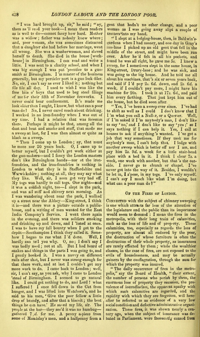  I was hard brought up, sir, he said;  ay, them as '11 read your book—I mean them readers as is well to do—cannot fancy how hard. Mother was a widow; father was nobody knew where; and, poor woman, she was sometimes distracted that a daughter she had before her marriage, went all wrong. She was a washerwoman, and slaved herself to death. She died in the house [work- house] in Birmingham. I can read and write a little. I was sent to a charity school, and when I was big enough I was put 'prentice to a gun- smith at Birmingham. I'm master of the business generally, but my perticler part is a gun lock-filer. No, sir, I can't say as ever I liked it; nothing but file file all day. I used to wish I was like the free bits o' boys that used to beg steel filings of me for their fifth of November fireworks. I never could bear confinement. It's made me look older than I ought, I know, but what can a poor man do ] No, I never cared much about drinking. I worked in an iron-foundry when I was out of my time. I had a relation that was foreman there. Perhaps it might be that, among all the dust and heat and smoke and stuff, that made me a sweep at last, for I was then almost or quite as black as a sweep.  Then I come up to London; ay, that must be more nor 20 years back. 0, I came up to better myself, but I couldn't get work either at the gun-makers—and I fancy the London masters don't like Birmingham hands—nor at the iron- foundries, and the iron-foundries is nothing in London to what they is in Staffordshire and Warwickshire ; nothing at all, they may say what they like. Well, sir, I soon got very bad off. My togs was hardly to call togs. One night—and it was a coldish night, too—I slept in the park, and was all stiff and shivery next morning. As I was wandering about near the park, I walked up a street near the Abbey—King-street, I think it is—and there was a picture outside a public- house, and a writing of men wanted for the East India Company's Service. I went there again in the evening, and there was soldiers smoking and drinking up and down, and I 'listed at once. I was to have my full bounty when I got to the depot—Southampton I think they called it. Some- how I began to rue what I'd done. Well, I hardly can tell you why. 0, no; 1 don't say I was badly used; not at all. But I had heard of snakes and things in the parts I was going to, and I gently hooked it. I was a navvy on different rails after that, but I never was strong enough for that there work, and at last I couldn't get any more work to do. I came back to London; well, sir, I can't say, as you ask, why I came to London 'stead of Birmingham. I seemed to go natural like. I could get nothing to do, and Lord ! what I suffered ! I once fell down in the Cut from hunger, and I was lifted into Watchorn's, and he said to his men, ' Give the poor fellow a little drop of brandy, and after that a biscuit; the best things he can have.' He saved my life, sir. The people at the bar—they see'd it was no humbug— gathered 7 4d. for me. A penny a-piece from some of Maudslay's men, and a halfpenny from a gent that hadn't no other change, and a poor woman as I was going away slipt a couple of trotters*into my hand. '* I slept at a lodging-house, then, in Baldwin's- s;ardens when I had money, and one day in Grray's inn-lane I picked up an old gent that fell in the middle of the street, and might have been run over. After he'd felt in all his pockets, and found he was all right; he gave me 5s. I knew a sweep, for I sometimes slept in the same house, in King-street, Drurv-lane; and he was sick, and was going to the big house. And he told me all about his machines, that's six or seven years back, and said if I'd pay 2 s. 6d. down, and 2s. 6d. a week, if I couldn't pay more, I might have his machine for 20s. I took it at 17s. 6d., and paid him every farthing. That just kept him out of the house, but he died soon after. '* Yes, I've been a sweep ever since. I 'vehad to shift as well as I could I don't know that I I'm what you call a Nailer, or a Querier. Well, if I 'ra asked if I'm anybody's man, I don't like to say 'no,' and I don't like to say 'yes ;' so I says nothing if I can help it. Yes, I call at houses to ask if anything's wanted. I've got a job that way sometimes. If they took me for any body'8 man, I can't help that. I lodge with another sweep which is better off nor I am, and pay him 2s. 9d. a week for a little stair-head place with a bed in it. I think I clear 7s. a week, one week with another, but that's the out- side. I never go to church or chapel. I've never got into the way of it. Besides, I wouldn't be let in, I s'pose, in my togs. I've only myself. I can't say I much like what I'm doing, but what can a poor man do ] Off the Fires op London. Connected with the subject of chimney sweeping is one which attracts far less of the attention of the legislature and the public than its importance would seem to demand : I mean the fires in the metropolis, with their long train of calamities, such as the loss of life and of property. These calamities, too, especially as regards the loss of property, are almost all endured by the poor, the destruction of whose furniture is often the destruction of their whole property, as insurances are rarely effected by them; while the wealthier classes, in the case of fires, are not exposed to the evils of houselessness, and may be actually gainers by the conflagration, through the sum for which the property was insured.  The daily occurrence of fires in the metro- polis, say the Board of Health,  their extent, the number of persons who perish by them, the enormous loss of property they occasion, the pre- valence of incendiarism, the apparent apathy with which such calamities are regarded, and the rapidity with which they are forgotten, wdl here- after be referred to as evidence *rf a very low social condition and defective administrative organi- zation. These fires, it was shown nearly a cen- tury ago, when the subject of insurance was de- bated in Parliament, were freauentl^ caused from