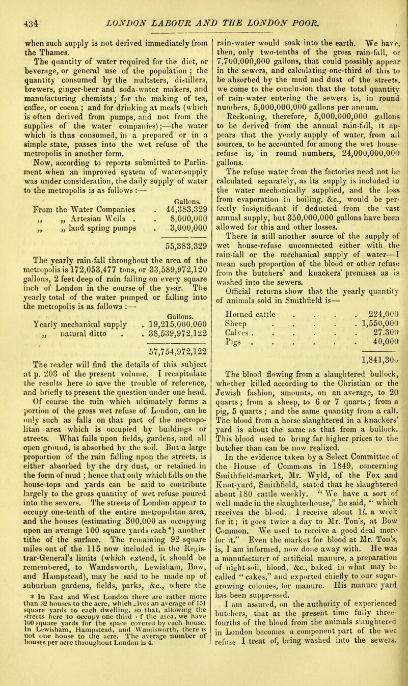 when such supply is not derived immediately from the Thames. The quantity of water required for the diet, or beverage, or general use of the population ; the quantity consumed by the maltsters, distillers, brewers, ginger-beer and soda-water makers, and manufacturing chemists; for the making of tea, coffee, or cocoa ; and for drinking at meals (which is often derived from pumps, and not from the supplies of the water companies);—the water which is thus consumed, in a prepared or in a Bimple state, passes into the wet refuse of the metropolis in another form. Now, according to reports submitted to Parlia- ment when an improved system of water-supply was under consideration, the daily supply of water to the metropolis is as follows :— Gallons. From the Water Companies . 44,383,329 „ „ Artesian Wells . . 8,000,000 „ „ land spring pumps . 3,000,000 55,383,329 The yearly rain-fall throughout the area of the metropolis is 172,053,477 tons, or 33,589,972,120 gallons, 2 feet deep of rain falling on every square inch of London in the course of the year. The yearly total of the water pumped or falling into the metropolis is as follows :— Gallons. Yearlv mechanical supply . 19,215,000,000 „  natural ditto . . 38,539,972,122 57,754,972,122 The reader will find the details of this subject at p. 203 of the present volume. I recapitulate the results here to save the trouble of reference, and briefly to present the question under one head. Of course the rain which ultimately forms a portion of the gross wet refuse of London, can be only such as falls on that part of the metropo- litan area which is occupied by buildings or streets. What falls upon fields, gardens, and all open ground, is absorbed by the soil. But a large proportion of the rain falling upon the streets, is either absorbed by the dry dust, or retained in the form of mud ; hence that only which falls on the house-tops and yards can be said to contribute largely to the gross quantity of wet refuse poured into the sewers. The streets of London appe.ir to occupy one-tenth of the entire metropolitan area, and the houses (estimating 300,000 as occupying upon an average 100 square yards each *) another tithe of the surface. The remaining 92 square miles out of the 115 now included in the Regis- trar-General's limits (which extend, it should be remembered, to Wandsworth, Lewisham, Bow, and Hampstead), may be said to be made up of suburban gardens, fields, parks, &c, where the * In East and West London there are rather more than .12 houses to the acre, which hives an average of 151 square yards to each dwelling, so that, allowing the streets here to occupy one-third < f the area, we have 100 square yards for the space covered hy each house. In Lewisham, Hampstead, and Wandsworth, there is not one house to the acre. The average number of houses per acre throughout London is 4. rain-water would soak into the earth. We hav<>, then, only two-tenths of the gross rain-fall, or 7,700,000,000 gallons, that could possibly appear in the sewers, and calculating one-third of this to be absorbed by the mud and dust of the streets, we come to the conclusion that the total quantity of rain-water entering the sewers is, in round numbers, 5,000,000,000 gallons per annum. Beckoning, therefore, 5,000,000,000 gallons to be derived from the annual rain-fill, it ap- pears that the yearly supply of water, from ail sources, to be accounted for among the wet house- refuse is, in round numbers, 24,000,000,000 gallons. The refuse water from the factories need not Us calculated separately, as its supply is included in the water mechanically supplied, and the loss from evaporation in boiling, &c, would be per- fectly insignificant if deducted from the vast annual supply, but 350,000,000 gallons have been allowed for this and other losses. There is still another source of the supply of wet house-refuse unconnected either with the rain-fall or the mechanical supply of water—I mean such proportion of the blood or other refuse from the butchers' and knackers' premises as is washed into the sewers. Official returns show that the yearly quantity of animals sold in Smithfield is— Homed cattle .... 224,000 Sheep 1,550,000 Calves 27,300 Pigs 40,000 1,841,30-, The blood flowing from a slaughtered bullock, whether killed according to the Christian or the Jewish fashion, amounts, on an average, to 20 quarts; from a sheep, to 6 or 7 quarts; from a pig, 5 quarts ; and the same quantity from a calf. The blood from a horse slaughtered in a knackers' yard is about the same as that from a bullock. This blood used to bring far higher prices to the butcher than can be now realized. In the evidence taken by a Select Committee of the House of Commons in 1849. concerning Sniithfield-market, Mr. Wyld, of the Fox and Knot-yard, Smithfield, stated that he slaughtered about 180 cattle weekly.  We have a sort of well made in the slaughterhouse, he said,  which receives the blood. 1 receive about 11. a week for it; it goes twice a day to Mr. Ton's, at Bow Common. We used to receive a good deal more for it. Even the market for blood at Mr. Ton's, is, I am informed, now done away with. He was a manufacturer of artificial manure, a preparation of night-soil, blood, &c, baked in what may be called  cakes, and exported chiefly to our sugar- growing colonies, for manure. His manure yard has been suppressed. I am assured, on the authority of experienced butchers, that at the present time fully three- fourths of the blood from the animals slaughtered in London becomes a component part of the wet refuse I treat of, being washed into the sewers.