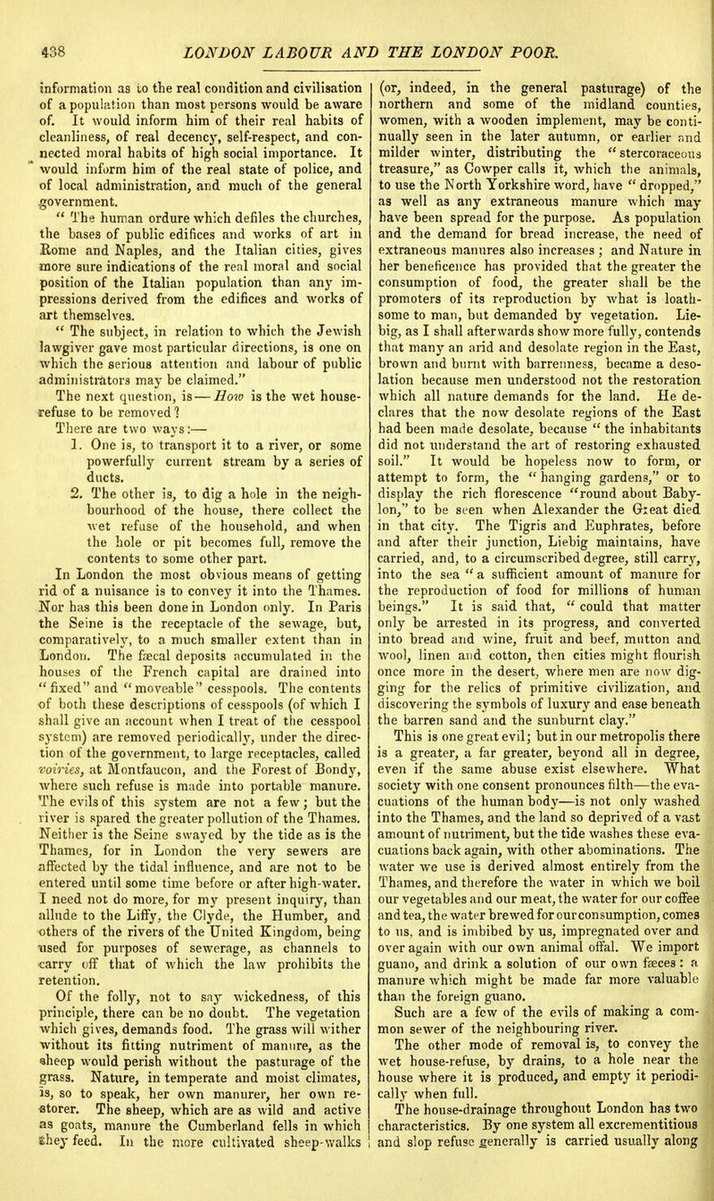 information as to the real condition and civilisation of a population than most persons would be aware of. It would inform him of their real habits of cleanliness, of real decency, self-respect, and con- nected moral habits of high social importance. It would inform him of the real state of police, and of local administration, and much of the general government.  The human ordure which defiles the churches, the bases of public edifices and works of art in Kome and Naples, and the Italian cities, gives more sure indications of the real moral and social position of the Italian population than any im- pressions derived from the edifices and works of art themselves.  The subject, in relation to which the Jewish lawgiver gave most particular directions, is one on which the serious attention and labour of public administrators may be claimed. The next question, is — How is the wet house- refuse to be removed ] There are two ways:— 1. One is, to transport it to a river, or some powerfully current stream by a series of ducts. 2. The other is, to dig a hole in the neigh- bourhood of the house, there collect the wet refuse of the household, and when the hole or pit becomes full, remove the contents to some other part. In London the most obvious means of getting rid of a nuisance is to convey it into the Thames. Nor has this been done in London only. In Paris the Seine is the receptacle of the sewage, but, comparatively, to a much smaller extent than in London. The faecal deposits accumulated in the houses of the French capital are drained into fixed and moveable cesspools. The contents of both these descriptions of cesspools (of which I shall give an account when I treat of the cesspool system) are removed periodicall}r, under the direc- tion of the government, to large receptacles, called voiries, at Montfaucon, and the Forest of Bondy, where such refuse is made into portable manure. The evils of this system are not a few; but the river is spared the greater pollution of the Thames. Neither is the Seine swayed by the tide as is the Thames, for in London the very sewers are affected by the tidal influence, and are not to be entered until some time before or after high-water. I need not do more, for my present inquiry, than allude to the Liffy, the Clyde, the Humber, and others of the rivers of the United Kingdom, being used for purposes of sewerage, as channels to ■carry off that of which the law prohibits the retention. Of the folly, not to say wickedness, of this principle, there can be no doubt. The vegetation which gives, demands food. The grass will wither without its fitting nutriment of manure, as the sheep would perish without the pasturage of the grass. Nature, in temperate and moist climates, is, so to speak, her own manurer, her own re- storer. The sheep, which are as wild and active as goats, manure the Cumberland fells in which &hey feed. In the more cultivated sheep-walks (or, indeed, in the general pasturage) of the northern and some of the midland counties, women, with a wooden implement, may be conti- nually seen in the later autumn, or earlier and milder winter, distributing the  stercoraceous treasure, as Cowper calls it, which the animals, j to use the North Yorkshire word, have  dropped, as well as any extraneous manure which may have been spread for the purpose. As population and the demand for bread increase, the need of extraneous manures also increases ; and Nature in her beneficence has provided that the greater the consumption of food, the greater shall be the promoters of its reproduction by what is loath- some to man, but demanded by vegetation. Lie- big, as I shall afterwards show more fully, contends that many an arid and desolate region in the East, brown and burnt with barrenness, became a deso- lation because men understood not the restoration which all nature demands for the land. He de- clares that the now desolate regions of the East had been made desolate, because  the inhabitants did not understand the art of restoring exhausted soil. It would be hopeless now to form, or attempt to form, the  hanging gardens, or to display the rich florescence round about Baby- lon, to be seen when Alexander the Cheat died in that city. The Tigris and Euphrates, before and after their junction, Liebig maintains, have carried, and, to a circumscribed degree, still carry, into the sea  a sufficient amount of manure for the reproduction of food for millions of human beings. It is said that,  could that matter only be arrested in its progress, and converted into bread and wine, fruit and beef, mutton and wool, linen and cotton, then cities might flourish once more in the desert, where men are now dig- ging for the relics of primitive civilization, and discovering the symbols of luxury and ease beneath the barren sand and the sunburnt clay. This is one great evil; but in our metropolis there is a greater, a far greater, beyond all in degree, even if the same abuse exist elsewhere. What society with one consent pronounces filth—the eva- cuations of the human body—is not only washed into the Thames, and the land so deprived of a vast amount of nutriment, but the tide washes these eva- cuations back again, with other abominations. The water we use is derived almost entirely from the Thames, and therefore the water in which we boil our vegetables and our meat, the water for our coffee and tea, the water brewed for our consumption, comes to us, and is imbibed by us, impregnated over and over again with our own animal offal. We import guano, and drink a solution of our own faeces : a manure which might be made far more valuable than the foreign guano. Such are a few of the evils of making a com- mon sewer of the neighbouring river. The other mode of removal is, to convey the wet house-refuse, by drains, to a hole near the house where it is produced, and empty it periodi- cally when full. The house-drainage throughout London has two characteristics. By one system all excrementitious and slop refuse generally is carried usually along