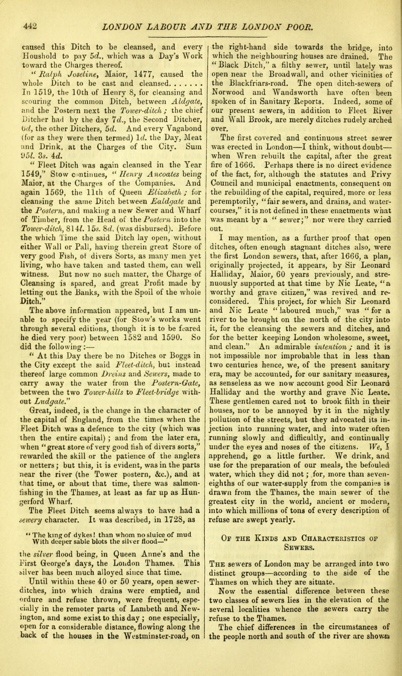 caused this Ditch to be cleansed, and every Houshold to pay 5d., winch was a Day's Work toward the Charges thereof.  Ralph Joseline> Maior, 1477, caused the whole Ditch to be cast and cleansed In 1519, the 10th of Henry 8, for cleansing and scouring the common Ditch, between Aldgate, and the Postern next the Tower-ditch; the chief Ditcher had by the day 7d., the Second Ditcher, bd, the other Ditchers, 5d. And every Vagabond (for as they were then termed) Id. the Day, Meat and Drink, at the Charges of the Citv. Sum 951. Ss. id.  Fleet Ditch was again cleansed in the Year 1549, Stow continues,  Henry Ancoates being Maior, at the Charges of the Companies. And again 1569, the 11th of Queen Elizabeth; for cleansing the same Ditch between Ealdgate and the Postern, and making a new Sewer and Wharf of Timber, from the Head of the Postern into the Tower-ditch, 814£. 15s. M. (was disbursed). Before the which 'lime the said Ditch lay open, without either Wall or Pall, having therein great Store of very good Fish, of divers Sorts, as many men yet living, who have taken and tasted them, can well witness. But now no such matter, the Charge of Cleansing is spared, and great Profit made by letting out the Banks, with the Spoil of the whole Ditch> The above information appeared, but I am un- able to specify the year (for Stow's works went through several editions, though it is to be feared he died very poor) between 1582 and 1590. So did the following :— 11 At this Day there be no Ditches or Boggs in the City except the said Fleet-ditch, but instead thereof large common Dreins and Sewers, made to carry away the water from the Postern-Gate, between the two Tower-hills to Fleet-bridge with- out Ludgate. Great, indeed, is the change in the character of the capital of England, from the times when the Fleet Ditch was a defence to the city (which was then the entire capital) ; and from the later era, when great store of very good fish of divers sorts, rewarded the skill or the patience of the anglers or netters; but this, it is evident, was in the parts near the river (the Tower postern, &c), and at that time, or about that time, there was salmon- iishing in the Thames, at least as far up as Hun- gerford Wharf. The Fleet Ditch seems always to have had a sewery character. It was described, in 1728, as The king of dykes! than whom no sluice of mud With deeper sable blots the silver flood— the silver flood being, in Queen Anne's and the First George's days, the London Thames. This t-ilver has been much alloyed since that time. Until within these 40 or 50 years, open sewer- ditches, into which drains were emptied, and ordure and refuse thrown, were frequent, espe- cially in the remoter parts of Lambeth and New- ington, and some exist to this day ; one especially, open for a considerable distance, flowing along the back of the houses in the Westminster-road, on the right-hand side towards the bridge, into which the neighbouring houses are drained. The  Black Ditch, a filthy sewer, until lately was open near the Broad wall, and other vicinities of the Blackfriars-road. The open ditch-sewers of Norwood and Wandsworth have often been spoken of in Sanitary Reports. Indeed, some of our present sewers, in addition to Fleet River and Wall Brook, are merely ditches rudely arched over. The first covered and continuous street sewer was erected in London—I think, without doubt— when Wren rebuilt the capital, after the great fire of 1666. Perhaps there is no direct evidence of the fact, for, although the statutes and Privy Council and municipal enactments, consequent on the rebuilding of the capital, required, more or less peremptorily, fair sewers, and drains, and water- courses, it is not defined in these enactments what was meant by a  sewer; nor were they carried out. I may mention, as a further proof that open ditches, often enough stagnant ditches also, were the first London sewers, that, after 1666, a plan, originally projected, it appears, by Sir Leonard Halliday, Maior, 60 years previously, and stre- nuously supported at that time by Nic Leate, a worthy and grave citizen, was revived and re- considered. This project, for which Sir Leonard and Nic Leate  laboured much, was  for a river to be brought on the north of the city into it, for the cleansing the sewers and ditches, and for the better keeping London wholesome, sweet, and clean. An admirable intention; and it is not impossible nor improbable that in less than two centuries hence, we, of the present sanitary era, may be accounted, for our sanitary measures, as senseless as we now account good Sir Leonard Halliday and the worthy and grave Nic Leate. These gentlemen cared not to brook filth in their houses, nor to be annoyed by it in the nightly pollution of the streets, but they advocated its in- jection into running water, and into water often running slowly and difficultly, and continually under the eyes and noses of the citizens. We, I apprehend, go a little further. We drink, and use for the preparation of our meals, the befouled water, which they did not; for, more than seven- eighths of our water-supply from the companies is drawn from the Thames, the main sewer of the greatest city in the world, ancient or modern, into which millions of tons of every description of refuse are swept yearly. Of the Kinds and Characteristics op Sewers. The sewers of London may be arranged into two distinct groups—according to the side of the Thames on which they are situate. Now the essential difference between these two classes of sewers lies in the elevation of the several localities whence the sewers carry the refuse to the Thames. The chief differences in the circumstances of the people north and south of the river are shown