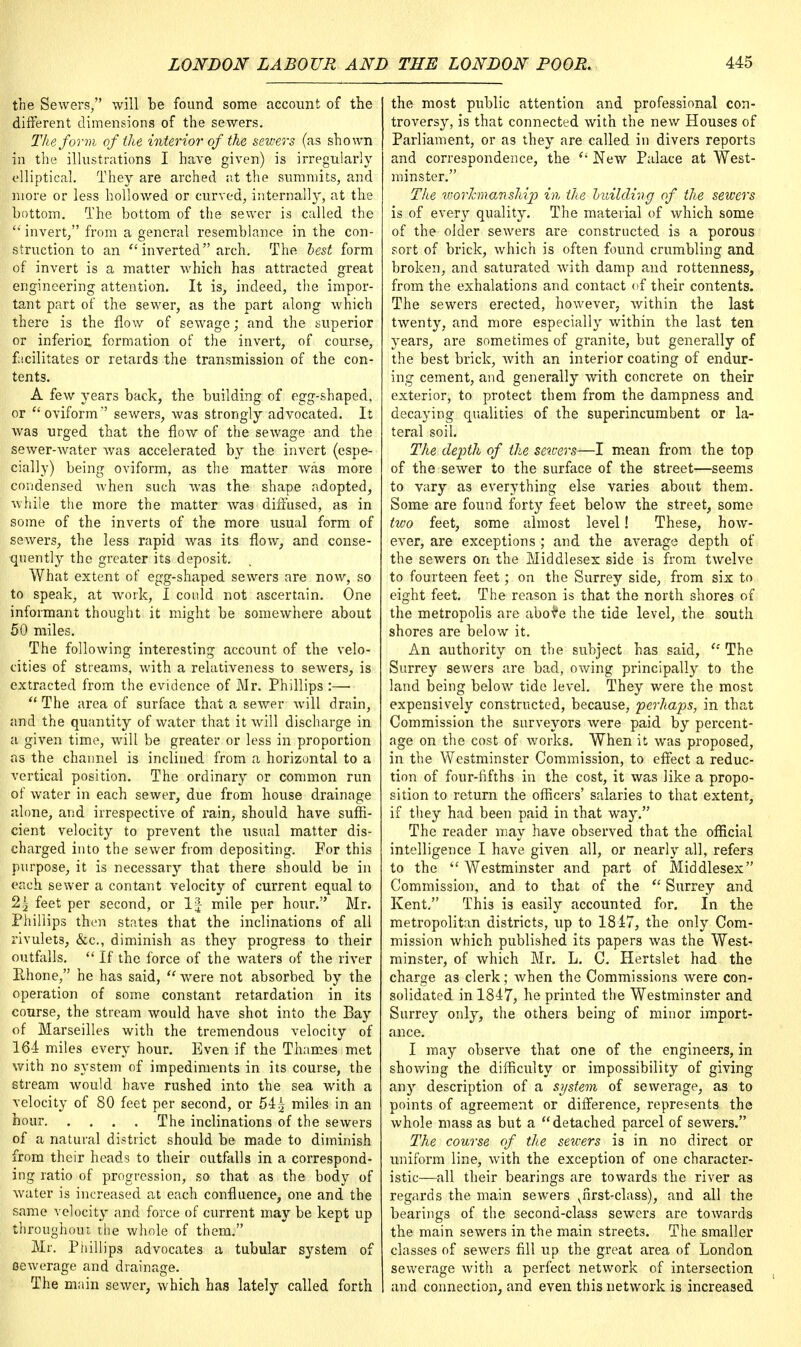 the Sewers, will be found some account of the different dimensions of the sewers. The form of the interior of the sewers (as shown in the illustrations I have given) is irregularly elliptical. They are arched at the summits, and more or less hollowed or curved, internally, at the bottom. The bottom of the sewer is called the  invert, from a general resemblance in the con- struction to an inverted arch. The best form of invert is a matter which has attracted great engineering attention. It is, indeed, the impor- tant part of the sewer, as the part along which there is the flow of sewage; and the superior or inferior, formation of the invert, of course, facilitates or retards the transmission of the con- tents. A few years back, the building of egg-shaped, or oviform sewers, was strongly advocated. It was urged that the flow of the sewage and the sewer-water was accelerated by the invert (espe- cially) being oviform, as the matter was more condensed when such was the shape adopted, while the more the matter was diffused, as in some of the inverts of the more usual form of sewers, the less rapid was its flow, and conse- quently the greater its deposit. What extent of egg-shaped sewers are now, so to speak, at work, I could not ascertain. One informant thought it might be somewhere about 50 miles. The following interesting account of the velo- cities of streams, with a relativeness to sewers, is extracted from the evidence of Mr. Phillips :— The area of surface that a sewer will drain, and the quantity of water that it will discharge in a given time, will be greater or less in proportion as the channel is inclined from a horizontal to a vertical position. The ordinary or common run of water in each sewer, due from house drainage alone, and irrespective of rain, should have suffi- cient velocity to prevent the usual matter dis- charged into the sewer from depositing. For this purpose, it is necessary that there should be in each sewer a contant velocity of current equal to 2.2 feet per second, or If mile per hour. Mr. Phillips then states that the inclinations of all rivulets, &c, diminish as they progress to their outfalls.  If the force of the waters of the river Ehone, he has said,  were not absorbed by the operation of some constant retardation in its course, the stream would have shot into the Bay of Marseilles with the tremendous velocity of 164 miles every hour. Even if the Thames met with no system of impediments in its course, the stream would have rushed into the sea with a velocity of 80 feet per second, or 541 miles in an hour The inclinations of the sewers of a natural district should be made to diminish from their heads to their outfalls in a correspond- ing ratio of progression, so that as the body of water is increased at each confluence, one and the same velocity and force of current may be kept up throughout the whole of them. Mr. Phillips advocates a tubular system of oewerage and drainage. The main sewer, which has lately called forth the most public attention and professional con- troversy, is that connected with the new Houses of Parliament, or as they are called in divers reports and correspondence, the tl New Palace at West- minster. The %vorhnanship in the building of the sewers is of every quality. The material of which some of the older sewers are constructed is a porous sort of brick, which is often found crumbling and broken, and saturated with damp and rottenness, from the exhalations and contact of their contents. The sewers erected, however, within the last twenty, and more especially within the last ten years, are sometimes of granite, but generally of the best brick, with an interior coating of endur- ing cement, and generally with concrete on their exterior, to protect them from the dampness and decaying qualities of the superincumbent or la- teral soil. The depth of the stivers—I mean from the top of the sewer to the surface of the street—seems to vary as everything else varies about them. Some are found forty feet below the street, some two feet, some almost level! These, how- ever, are exceptions ; and the average depth of the sewers on the Middlesex side is from twelve to fourteen feet; on the Surrey side, from six to eight feet. The reason is that the north shores of the metropolis are abota the tide level, the south shores are below it. An authority on the subject has said,  The Surrey sewers are bad, owing principally to the land being below tide level. They were the most expensively constructed, because, perhaps, in that Commission the surveyors were paid by percent- age on the cost of works. When it was proposed, in the Westminster Commission, to effect a reduc- tion of four-fifths in the cost, it was like a propo- sition to return the officers' salaries to that extent, if they had been paid in that way. The reader may have observed that the official intelligence I have given all, or nearly all, refers to the  Westminster and part of Middlesex Commission, and to that of the  Surrey and Kent. This is easily accounted for. In the metropolitan districts, up to 1817, the only Com- mission which published its papers was the West- minster, of which Mr. L. C. Hertslet had the charge as clerk; when the Commissions were con- solidated in 1847, he printed the Westminster and Surrey only, the others being of minor import- ance. I may observe that one of the engineers, in showing the difficulty or impossibility of giving any description of a sijstem of sewerage, as to points of agreement or difference, represents the whole mass as but a detached parcel of sewers. The course of the sewers is in no direct or uniform line, with the exception of one character- istic—all their bearings are towards the river as regards the main sewers vfirst-class), and all the bearings of the second-class sewers are towards the main sewers in the main streets. The smaller classes of sewers fill up the great area of London sewerage with a perfect network of intersection and connection, and even this network is increased