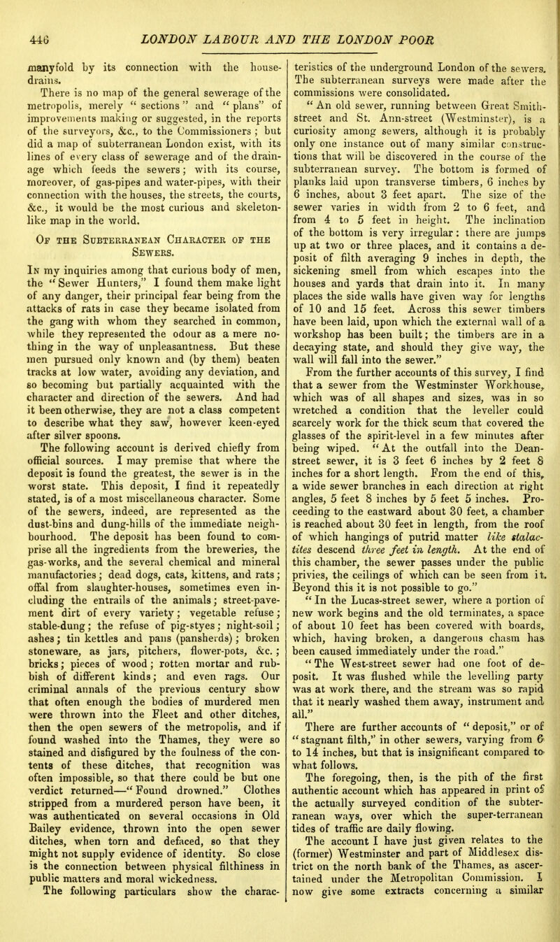 manyfold by its connection with the house- drains. There is no map of the general sewerage of the metropolis, merely  sections and  plans of improvements making or suggested, in the reports of the surveyors, &c, to the Commissioners ; but did a map of subterranean London exist, with its lines of every class of sewerage and of the drain- age which feeds the sewers; with its course, moreover, of gas-pipes and water-pipes, with their connection with the houses, the streets, the courts, &c, it would be the most curious and skeleton- like map in the world. Of the Subterranean Character of the Sewers. In my inquiries among that curious body of men, the Sewer Hunters, I found them make light of any danger, their principal fear being from the attacks of rats in case they became isolated from the gang with whom they searched in common, while they represented the odour as a mere no- thing in the way of unpleasantness. But these men pursued only known and (by them) beaten tracks at low water, avoiding any deviation, and so becoming but partially acquainted with the character and direction of the sewers. And had it been otherwise, they are not a class competent to describe what they saw, however keen-eyed after silver spoons. The following account is derived chiefly from official sources. I may premise that where the deposit is found the greatest, the sewer is in the worst state. This deposit, I find it repeatedly stated, is of a most miscellaneous character. Some of the sewers, indeed, are represented as the dust-bins and dung-hills of the immediate neigh- bourhood. The deposit has been found to com- prise all the ingredients from the breweries, the gas-works, and the several chemical and mineral manufactories; dead dogs, cats, kittens, and rats; offal from slaughter-houses, sometimes even in- cluding the entrails of the animals; street-pave- ment dirt of every variety; vegetable refuse; stable-dung; the refuse of pig-styes; night-soil; ashes; tin kettles and pans (pansherds); broken stoneware, as jars, pitchers, flower-pots, &c. ; bricks; pieces of wood; rotten mortar and rub- bish of different kinds; and even rags. Our criminal annals of the previous century show that often enough the bodies of murdered men were thrown into the Fleet and other ditches, then the open sewers of the metropolis, and if found washed into the Thames, they were so stained and disfigured by the foulness of the con- tents of these ditches, that recognition was often impossible, so that there could be but one verdict returned— Found drowned. Clothes stripped from a murdered person have been, it was authenticated on several occasions in Old Bailey evidence, thrown into the open sewer ditches, when torn and defaced, so that they might not supply evidence of identity. So close is the connection between physical filthiness in public matters and moral wickedness. The following particulars show the charac- teristics of the underground London of the sewers. The subterranean surveys were made after the commissions were consolidated.  An old sewer, running between Great Smith- street and St. Ann-street (Westminster), is a curiosity among sewers, although it is probably only one instance out of many similar construc- tions that will be discovered in the course of the subterranean survey. The bottom is formed of planks laid upon transverse timbers, 6 inches by 6 inches, about 3 feet apart. The size of the sewer varies in width from 2 to 6 feet, and from 4 to 5 feet in height. The inclination of the bottom is very irregular: there are jumps up at two or three places, and it contains a de- posit of filth averaging 9 inches in depth, the sickening smell from which escapes into the houses and yards that drain into it. In many places the side walls have given way for lengths of 10 and 15 feet. Across this sewer timbers have been laid, upon which the external wall of a workshop has been built; the timbers are in a decaying state, and should they give way, the wall will fall into the sewer. From the further accounts of this survey, I find that a sewer from the Westminster Workhouse, which was of all shapes and sizes, was in so wretched a condition that the leveller could scarcely work for the thick scum that covered the glasses of the spirit-level in a few minutes after being wiped.  At the outfall into the Dean- street sewer, it is 3 feet 6 inches by 2 feet 8 inches for a short length. From the end of this, a wide sewer branches in each direction at right angles, 5 feet 8 inches by 5 feet 5 inches. Pro- ceeding to the eastward about 30 feet, a chamber is reached about 30 feet in length, from the roof of which hangings of putrid matter like stalac- tites descend three feet in length. At the end of this chamber, the sewer passes under the public privies, the ceilings of which can be seen from it. Beyond this it is not possible to go.  In the Lucas-street sewer, where a portion of new work begins and the old terminates, a space of about 10 feet has been covered with boards^ which, having broken, a dangerous chasm has been caused immediately under the road.  The West-street sewer had one foot of de- posit. It was flushed while the levelling party was at work there, and the stream was so rapid that it nearly washed them away, instrument and all. There are further accounts of  deposit, or of  stagnant filth, in other sewers, varying from & to 14 inches, but that is insignificant compared to- what follows. The foregoing, then, is the pith of the first authentic account which has appeared in print oS the actually surveyed condition of the subter- ranean ways, over which the super-terranean tides of traffic are daily flowing. The account I have just given relates to the (former) Westminster and part of Middlesex dis- trict on the north bank of the Thames, as ascer- tained under the Metropolitan Commission. I now give some extracts concerning a similar