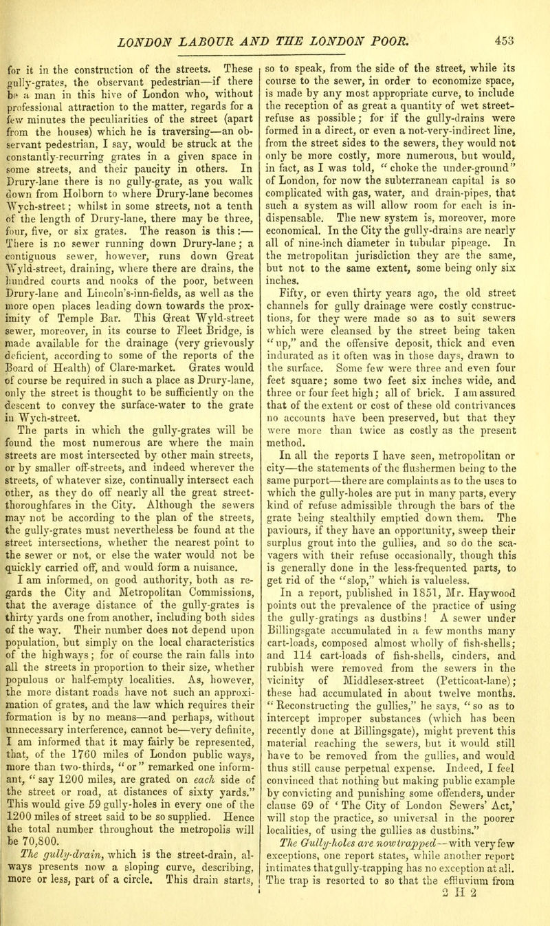 for it in the construction of the streets. These gully-grates, the observant pedestrian—if there be a man in this hive of London who, without professional attraction to the matter, regards for a few minutes the peculiarities of the street (apart from the houses) which he is traversing—an ob- servant pedestrian, I say, would be struck at the constantly-recurring grates in a given space in some streets, and their paucity in others. In Drury-lane there is no gully-grate, as you walk down from Holborn to where Drury-lane becomes Wych-street; whilst in some streets, not a tenth of the length of Drury-lane, there may be three, four, five, or six grates. The reason is this:— There is no sewer running down Drury-lane; a contiguous sewer, however, runs down Great Wyld-street, draining, where there are drains, the hundred courts and nooks of the poor, between Drury-lane and Lincoln's-inn-fields, as well as the more open places leading down towards the prox- imity of Temple Bar. This Great Wyld-street Sewer, moreover, in its course to Fleet Bridge, is made available for the drainage (very grievously deficient, according to some of the reports of the Board of Health) of Clare-market. Grates would of course be required in such a place as Drury-lane, only the street is thought to be sufficiently on the descent to convey the surface-water to the grate in Wych-street. The parts in which the gully-grates will be found the most numerous are where the main streets are most intersected by other main streets, or by smaller off-streets, and indeed wherever the streets, of whatever size, continually intersect each other, as they do off nearly all the great street- thoroughfares in the City. Although the sewers may not be according to the plan of the streets, the gully-grates must nevertheless be found at the street intersections, whether the nearest point to the sewer or not, or else the water would not be quickly carried off, and would form a nuisance. I am informed, on good authority, both as re- gards the City and Metropolitan Commissions, that the average distance of the gully-grates is thirty yards one from another, including both sides of the way. Their number does not depend upon population, but simply on the local characteristics of the highways; for of course the rain falls into all the streets in proportion to their size, whether populous or half-empty localities. As, however, the more distant roads have not such an approxi- mation of grates, and the law which requires their formation is by no means—and perhaps, without unnecessary interference, cannot be—very definite, I am informed, that it may fairly be represented, that, of the 1760 miles of London public ways, more than two-thirds,  or  remarked one inform- ant,  say 1200 miles, are grated on each side of the street or road, at distances of sixty yards. This would give 59 gully-holes in every one of the 1200 miles of street said to be so supplied. Hence the total number throughout the metropolis will be 70,800. The gully-drain, which is the street-drain, al- ways presents now a eloping curve, describing, more or less, part of a circle. This drain starts, so to speak, from the side of the street, while its course to the sewer, in order to economize space, is made by any most appropriate curve, to include the reception of as great a quantity of wet street- refuse as possible; for if the gully-drains were formed in a direct, or even a not-very-indirect line, from the street sides to the seAvers, they would not only be more costly, more numerous, but would, in fact, as I was told,  choke the under-ground of London, for now the subterranean capital is so complicated with gas, water, and drain-pipes, that such a system as will allow room for each is in- dispensable. The new system is, moreover, more economical. In the City the gully-drains are nearly all of nine-inch diameter in tubular pipeage. In the metropolitan jurisdiction they are the same, but not to the same extent, some being only six inches. Fifty, or even thirty years ago, the old street channels for gully drainage were costly construc- tions, for they were made so as to suit sewers which were cleansed by the street being taken  up, and the offensive deposit, thick and even indurated as it often was in those days, drawn to the surface. Some few were three and even four feet square; some two feet six inches wide, and three or four feet high; all of brick. I am assured that of the extent or cost of these old contrivances no accounts have been preserved, but that they were more than twice as costly as the present method. In all the reports I have seen, metropolitan or city—the statements of the flushermen being to the same purport—there are complaints as to the uses to which the gully-holes are put in many parts, every kind of refuse admissible through the bars of the grate being stealthily emptied down them. The paviours, if they have an opportunity, sweep their surplus grout into the gullies, and so do the sca- vagers with tfteir refuse occasionally, though this is generally done in the less-frequented parts, to get rid of the slop, which is valueless. In a report, published in 1851, Mr. Haywood points out the prevalence of the practice of using the gully-gratings as dustbins! A sewer under Billingsgate accumulated in a few months many cart-loads, composed almost wholly of fish-shells; and 114 cart-loads of fish-shells, cinders, and rubbish were removed from the sewers in the vicinity of Middlesex-street (Petticoat-lane); these had accumulated in about twelve months.  Reconstructing the gullies, he says,  so as to intercept improper substances (which has been recently done at Billingsgate), might prevent this material reaching the sewers, but it would still have to be removed from the gullies, and would thus still cause perpetual expense. Indeed, I feel convinced that nothing but making public example by convicting and punishing some offenders, under clause 69 of ' The City of London Sewers' Act,' will stop the practice, so universal in the poorer localities, of using the gullies as dustbins. The Gully-holes are nowtrapped—with very few exceptions, one report states, while another report intimates thatgully-trapping has no exception at all. The trap is resorted to so that the effluvium from. 2 H 2