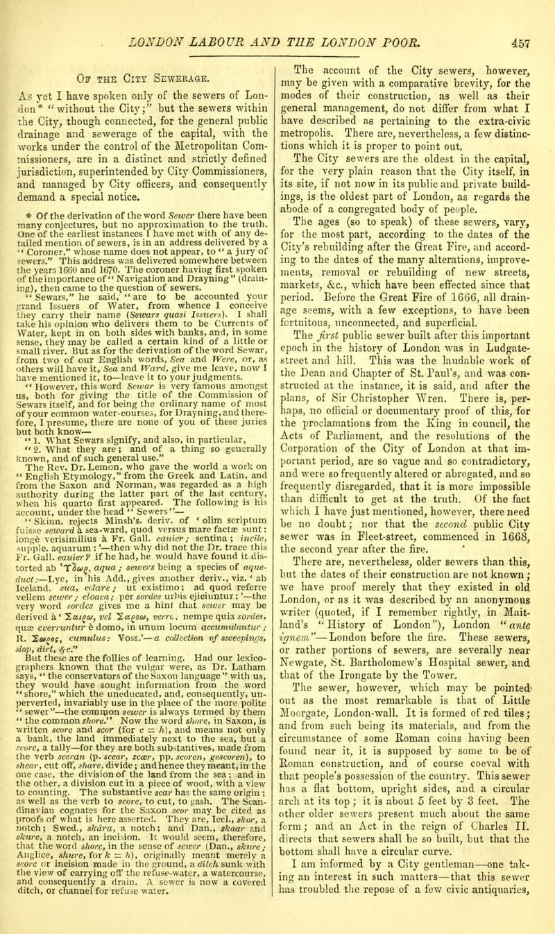 Os- the City Sewerage. As yet I have spoken only of the sewers of Lon- don* without the City; but the sewers within the City, though connected, for the general public drainage and sewerage of the capital, with the works under the control of the Metropolitan Com- missioners, are in a distinct and strictly defined jurisdiction, superintended by City Commissioners, and managed by City officers, and consequently demand a special notice. * Of the derivation of the word Sewer there have been many conjectures, but no approximation to the truth. One of the earliest instances I have met with of any de- tailed mention of sewers, is in an address delivered by a  Coroner, whose name does not appear, to  a jury of sewers. This address was delivered somewhere between the years 1660 and 1670. The coroner having first spoken of the importance of  Navigation and Drayning (drain- ing), then came to the question of sewers.  Sewars, he said,  are to be accounted your grand Issuers of Water, from whence I conceive they carry their name (Sewars quasi Issuers). I shall take his opinion who delivers them to be Currents of Water, kept in on both sides with banks, and, in some sense, they may be called a certain kind of a little or small river. But as for the derivation of the word Sewar, from two of our English words, Sea and Were, or, as others will have it, Sea and Ward, give me leave, now I have mentioned it, to—leave it to your judgments.  However, this word Seivar is very famous amongst us, both for giving the title of the Commission of Sewars itself, and for being the ordinary name of most of your common water-courses, for Drayning, and there- fore, I presume, there are none of you of these juries but both know— «* 1. What Sewars signify, and also, in particular, 2. What they are; and of a thing so generally known, and of such general use. The Rev. Dr. Lemon, who gave the world a work on  English Etymology, from the Greek and Latin, and from the Saxon and Norman, was regarded as a high authority during the latter part of the last century, when his quarto first appeared. The following is his account, under the head  Sewers—  Skinn. rejects Minsh's. deriv. of ' olim scriptum fuisse sewarda sea-ward, quod versus mare facta; sunt: longe verisimilius a Fr. Gall, eauier; sentina ; incile, supple, aquarum : '—then why did not the Dr. trace this Fr. Gal!, eauier? if he had, he would have found it dis- torted ab 'T^wg, aqua j sewers being a species of aque- duct:—Lye, in his Add., gives another deriv., viz. * ab Iceland, sua, colare; ut existimo; ad quod referre vellem sewer,- cloaca; per soi-des urhis ejiciuntur:'—the very word sordes gives me a hint that sewer may be derived a' Hcugco, vel ^ct^ou, verrc. nempe quia sordes, quee everruntur e domo, in unum locum accumulantur ; R. ~2ugos, cumulus: Voss.'—a collection of sweepings, slop, dirt, #c. But these are the follies of learning. Had our lexico- graphers known that the vulgar were, as Dr. Latham says,  the conservators of the Saxon language  with us, they would have sought information from the word shore, which the uneducated, and, consequently, un- perverted, invariably use in the place of the more polite  sewer—the common sewer is always termed by them  the common shore. Now the word shore, in Saxon, is written score and scor (for c — h), and means not only a bank, the land immediately next to the sea, but a score, a tally—for they are both substantives, made from the verb sceran (p. scear, scaur, pp. scoren, gescoren), to shear, cut off, share, divide; andhence they meant, in the one case, the division of the land from the sea; and in the other, a division cut in a piece of wood, with a view to counting. The substantive scar has the same origin ; as well as the verb to score, to cut, to gash. The Scan- dinavian cognates for the Saxon scor may be cited as proofs of what is here asserted. They are, Icel., skw, a notch; Swed., skdra, a notch; and Dan., skaar and skure, a notch, an incision. It would seem, therefore, that the word shore, in the sense of sewer (Dan., skure,- Anglice, shure, for k — h), originally meant merely a score or incision made in the ground, a ditch sunk w'ith the view of carrying off the refuse-water, a watercourse, and consequently a drain. A sewer is now a covered ditch, or channel for refuse water. The account of the City sewers, however, may be given with a comparative brevity, for the modes of their construction, as well as their general management, do not differ from what I have described ae pertaining to the extra-civic metropolis. There are, nevertheless, a few distinc- tions which it is proper to point out. The City sewers are the oldest in the capital, for the very plain reason that the City itself, in its site, if not now in its public and private build- ings, is the oldest part of London, as regards the abode of a congregated body of people. The ages (so to speak) of these sewers, vary, for the most part, according to the dates of the City's rebuilding after the Great Fire, and accord- ing to the dates of the many alterations, improve- ments, removal or rebuilding of new streets, markets, &c, which have been effected since that period. Before the Great Fire of 1666, all drain- age seems, with a few exceptions, to have been fortuitous, unconnected, and superficial. The first public sewer built after this important epoch in the history of London was in Ludgate- street and hill. This was the laudable work of the Dean and Chapter of St. Paul's, and was con- structed at the instance, it is said, and after the plans, of Sir Christopher Wren. There is, per- haps, no official or documentary proof of this, for the proclamations from the King in council, the Acts of Parliament, and the resolutions of the Corporation of the City of London at that im- portant period, are so vague and so contradictory, and were so frequently altered or abrogated, and so frequently disregarded, that it is more impossible than difficult to get at the truth. Of the fact which I have just mentioned, however, there need be no doubt; nor that the second public City sewer was in Fleet-street, commenced in 1668, the second year after the fire. There are, nevertheless, older sewers than this, but the dates of their construction are not known ; we have proof merely that they existed in old London, or as it was described by an anonymous writer (quoted, if I remember rightly, in Mait- land's History of London), London ante ignem''''—London before the fire. These sewers, or rather portions of sewers, are severally near Newgate, St. Bartholomew's Hospital sewer, and that of the Irongate by the Tower. The sewer, however, which may be pointed out as the most remarkable is that of Little Moorgate, London-wall. It is formed of red tiles ; and from such being its materials, and from the circumstance of some Roman coins having been found near it, it is supposed by some to be of Roman construction, and of course coeval with that people's possession of the country. This sewer has a flat bottom, upright sides, and a circular arch at its top ; it is about 5 feet by 3 feet. The other older sewers present much about the same form; and an Act in the reign of Charles II. directs that sewers shall be so built, but that the bottom shall have a circular curve. I am informed by a City gentleman—one tak- ing an interest in such matters—that this sewer has troubled the repose of a few civic antiquaries,