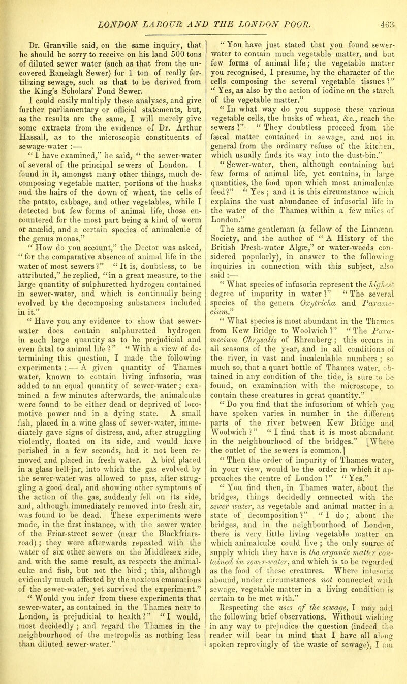 Dr. Granville said, on the same inquiry, that he should be sorry to receive on his land 500 tons of diluted sewer water (such as that from the un- covered Ranelagh Sewer) for 1 ton of really fer- tilizing sewage, such as that to be derived from the King's Scholars' Pond Sewer. I could easily multiply these analyses, and give further parliamentary or official statements, but, as the results are the same, I will merely give some extracts from the evidence of Dr. Arthur Hassall, as to the microscopic constituents of sewage-water :—  I have examined, he said,  the sewer-water of several of the principal sewers of London. I found in it, amongst many other things, much de- composing vegetable matter, portions of the husks and the hairs of the down of wheat, the cells of the potato, cabbage, and other vegetables, while I detected but few forms of animal life, those en- countered for the most part being a kind of worm or anaelid, and a certain species of animalcule of the genus monas.  How do you account, the Doctor was asked, for the comparative absence of animal life in the water of most sewers] It is, doubtless, to be attributed, he replied, in a great measure, to the large quantity of sulphuretted hydrogen contained in sewer-water, and which is continually being evolved by the decomposing substances included in it.  Have you any evidence to show that sewer- water does contain sulphuretted hydrogen in such large quantity as to be prejudicial and even fatal to animal life ]   With a view of de- termining this question, I made the following experiments: — A given quantity of Thames water, known to contain living infusoria, was added to an equal quantity of sewer-water; exa- mined a few minutes afterwards, the animalculse were found to be either dead or deprived of loco- motive power and in a dying state. A small fish, placed in a wine glass of sewer-water, imme- diately gave signs of distress, and, after struggling violently, floated on its side, and would have perished in a few seconds, had it not been re- moved and placed in fresh water. A bird placed in a glass bell-jar, into which the gas evolved by the sewer-water was allowed to pass, after strug- gling a good deal, and showing other symptoms of the action of the gas, suddenly fell on its side, and, although immediately removed into fresh air, was found to be dead. These experiments were made, in the first instance, with the sewer water of the Friar-street sewer (near the Blackfriars- road); they were afterwards repeated with the water of six other sewers on the Middlesex side, and with the same result, as respects the animal- cuke and fish, but not the bird ; this, although evidently much affected by the noxious emanations of the sewer-water, yet survived the experiment.  Would you infer from these experiments that sewer-water, as contained in the Thames near to London, is prejudicial to health] I would, most decidedly; and regard the Thames in the neighbourhood of the metropolis as nothing less than diluted sewer-water.  You have just stated that you found sewer- water to contain much vegetable matter, and but few forms of animal life; the vegetable matter you recognised, I presume, by the character of the cells composing the several vegetable tissues]  Yes, as also by the action of iodine on the starch of the vegetable matter.  In what way do you suppose these various vegetable cells, the husks of wheat, &c, reach the sewers ]  They doubtless proceed from the faecal matter contained in sewage, and not in general from the ordinary refuse of the kitchen,, which usually finds its way into the dust-bin.  Sewer-water, then, although containing but few forms of animal life, yet contains, in large quantities, the food upon which most animalculsa feed]  Yes ; and it is this circumstance which, explains the vast abundance of infusorial life in the water of the Thames within a few miles of London. The same gentleman (a fellow of the Linnsean Society, and the author of  A History of the British Fresh-water Algae, or water-weeds con- sidered popularly), in answer to the following inquiries in connection with this subject, also said :—  What species of infusoria represent the highest degree of impurity in water] The several species of the genera Oxytricha and Parame- cium.  What species is most abundant in the Thames from Kew Bridge to Woolwich ]  The Para- mecium Chrysalis of Ehrenberg ; this occurs in all seasons of the year, and in all conditions of the river, in vast and incalculable numbers ; so much so, that a quart bottle of Thames water, ob- tained in any condition of the tide, is sure to be found, on examination with the microscope, to contain these creatures in great quantity.  Do you find that the infusorium of which you have spoken varies in number in the different parts of the river between Kew Bridge and Woolwich ]  I find that it is most abundant in the neighbourhood of the bridges. [Where the outlet of the sewers is common.]  Then the order of impurity of Thames water, in your view, would be the order in which it ap- proaches the centre of London V  Yes.  You find then, in Thames water, about the bridges, things decidedly connected with the sewer water, as vegetable and animal matter in a state of decomposition] I do; about the bridges, and in the neighbourhood of London, there is very little living vegetable matter on which animalculse could live ; the only source of supply which they have is the organic matter con- tained in sewer-water, and which is to be regarded as the food of these creatures. Where infusoria abound, under circumstances not connected with sewage, vegetable matter in a living condition is certain to be met with. Respecting the uses of the sewage, I may add the following brief observations. Without wishing in any way to prejudice the question (indeed the reader will bear in mind that I have all along spoken reprovingly of the waste of sewage), I am