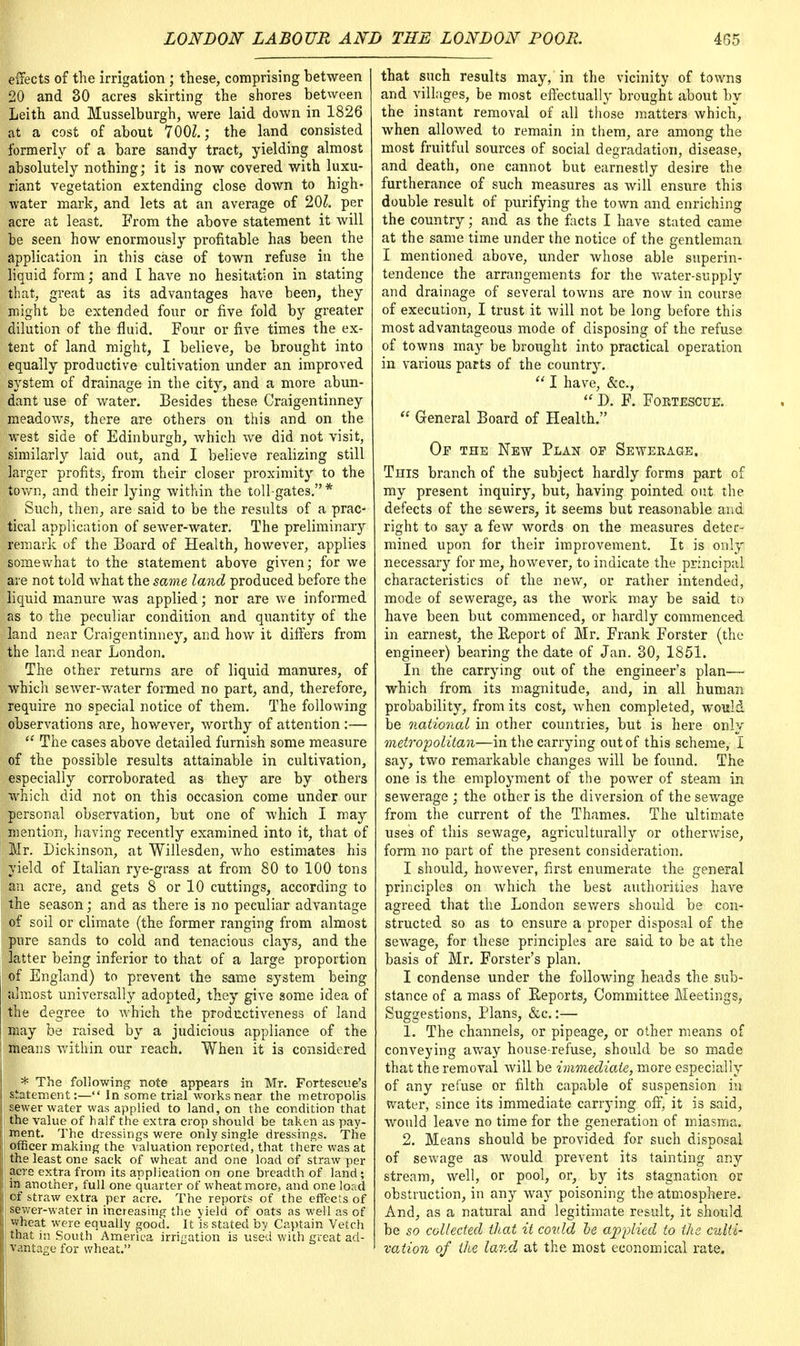 effects of the irrigation ; these, comprising between 20 and 30 acres skirting the shores between Leith and Musselburgh, were laid down in 1826 at a cost of about 700Z.; the land consisted formerly of a bare sandy tract, yielding almost absolutely nothing; it is now covered with luxu- riant vegetation extending close down to high- water mark, and lets at an average of 20£. per acre at least. From the above statement it will be seen how enormously profitable has been the application in this case of town refuse in the liquid form; and I have no hesitation in stating that, great as its advantages have been, they might be extended four or five fold by greater dilution of the fluid. Four or five times the ex- tent of land might, I believe, be brought into equally productive cultivation under an improved system of drainage in the city, and a more abun- dant use of water. Besides these Craigentinney meadows, there are others on this and on the west side of Edinburgh, which we did not visit, similarly laid out, and I believe realizing still ^larger profits, from their closer proximity to the town, and their lying within the toll-gates.* Such, then, are said to be the results of a prac- tical application of sewer-water. The preliminary remark of the Board of Health, however, applies somewhat to the statement above given; for we are not told what the same land produced before the liquid manure was applied; nor are we informed as to the peculiar condition and quantity of the -'land near Craigentinney, and how it differs from the land near London. The other returns are of liquid manures, of which sewer-water formed no part, and, therefore, require no special notice of them. The following observations are, however, worthy of attention:—  The cases above detailed furnish some measure of the possible results attainable in cultivation, especially corroborated as they are by others which did not on this occasion come under our personal observation, but one of which I may mention, having recently examined into it, that of Mr. Dickinson, at Willesden, who estimates his yield of Italian rye-grass at from 80 to 100 tons an acre, and gets 8 or 10 cuttings, according to the season; and as there is no peculiar advantage ;of soil or climate (the former ranging from almost pure sands to cold and tenacious clays, and the latter being inferior to that of a large proportion of England) to prevent the same system being | almost universally adopted, they give some idea of the degree to which the productiveness of land may be raised by a judicious appliance of the j means within our reach. When it is considered J * The following note appears in Mr. Fortescue's statement:— In some trial works near the metropolis sewer water was applied to land, on the condition that j the value of half the extra crop should be taken as pay- I ment. The dressings were only single dressings. The i officer making the valuation reported, that there was at I the least one sack of wheat and one load of straw per I acre extra from its application on one breadth of land; I in another, full one quarter of wheat mere, and one load of straw extra per acre. The reports of the effects of | sewer-water in increasing the yield of oats as well as of | wheat were equally good. It is stated by Captain Vetch I that in South America irrigation is used with great ad- t| vantage for wheat. that such results may, in the vicinity of towns and villages, be most effectually brought about by the instant removal of all those matters which, when allowed to remain in them, are among the most fruitful sources of social degradation, disease, and death, one cannot but earnestly desire the furtherance of such measures as will ensure this double result of purifying the town and enriching the country; and as the facts I have stated came at the same time under the notice of the gentleman I mentioned above, under whose able superin- tendence the arrangements for the water-supply and drainage of several towns are now in course of execution, I trust it will not be long before this most advantageous mode of disposing of the refuse of towns may be brought into practical operation in various parts of the country.  I have, &c,  D. F. Fortesctje.  General Board of Health. Of the New Plan of Sewerage. This branch of the subject hardly forms part of my present inquiry, but, having pointed out the defects of the sewers, it seems but reasonable and right to say a few words on the measures deter- mined upon for their improvement. It is only necessary for me, however, to indicate the principal characteristics of the new, or rather intended, mode of sewerage, as the work may be said to have been but commenced, or hardly commenced in earnest, the Report of Mr. Frank Forster (the engineer) bearing the date of Jan. 30, 1851. In the carrying out of the engineer's plan— which from its magnitude, and, in all human probability, from its cost, when completed, would be national in other countries, but is here only metropolitan—in the carrying out of this scheme, I say, two remarkable changes will be found. The one is the employment of the power of steam in sewerage ; the other is the diversion of the sewage from the current of the Thames. The ultimate uses of this sewage, agriculturally or otherwise, form no part of the present consideration. I should, however, first enumerate the general principles on which the best authorities have agreed that the London sewers should be con- structed so as to ensure a proper disposal of the sewage, for these principles are said to be at the basis of Mr. Forster's plan. I condense under the following heads the sub- stance of a mass of Reports, Committee Meetings, Suggestions, Plans, &c.:— 1. The channels, or pipeage, or other means of conveying away house-refuse, should be so made that the removal will be immediate, more especially of any refuse or filth capable of suspension in water, since its immediate carrying off, it is said, would leave no time for the generation of miasma. 2. Means should be provided for such disposal of sewage as would prevent its tainting any stream, well, or pool, or, by its stagnation or obstruction, in any way poisoning the atmosphere. And, as a natural and legitimate result, it should be so collected that it could be allied to the culti- vation of the land at the most economical rate.