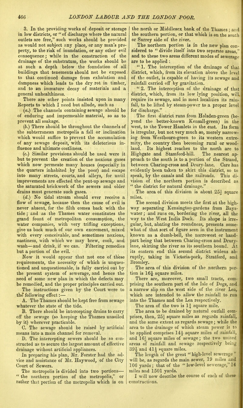 3. In the providing works of deposit or storage in low districts, or of discharge where the natural outlets are free, such works should be provided as would not subject any place, or any man's pro- perty, to the risk of inundation, or any other evil consequence; while in the construction of the drainage of the substratum, the works should be at such a depth below the foundation of all buildings that tenements should not be exposed to that continued damage from exhalation and dampness which leads to the dry rot in timber, and to an immature decay of materials and a general unhealthiness. There are other points insisted upon in many Reports to which I need but allude, such as (a.) The channels containing sewage should be of enduring and impermeable material, so as to prevent all soakage. (6.) There should be throughout the channels of the subterranean metropolis a fall or inclination which would suffice to prevent the accumulation of any sewage deposit, with its deleterious in- fluence and ultimate costliness. (c.) Similar provisions should be used were it but to prevent the creation of the noxious gases which now permeate many houses (especially in the quarters inhabited by the poor) and escape into many streets, courts, and alleys, for until improvements are effected the pent-up sewage and the saturated brickwork of the sewers and older drains must generate such gases. (d.) No tidal stream should ever receive a flow of sewage, because then the cause of evil is never absent, for the filth comes back with the tide; and as the Thames water constitutes the grand fount of metropolitan consumption, the water companies, with very trifling exceptions, give us back much of our own excrement, mixed with every conceivable, and sometimes noxious, nastiness, with which we may brew, cook, and wash—and drink, if we can. Filtering remedies but a portion of the evil. Now it would appear that not one of these requirements, the necessity of which is unques- tioned and unquestionable, is fully carried out by the present system of sewerage, and hence the need of some new plan in which the defects may be remedied, and the proper principles carried out. The instructions given by the Court were to the following effect:— A. The Thames should be kept free from sewage whatever the state of the tide. B. There should be intercepting drains to carry off the sewage (so keeping the Thames unsoiled by it) wherever practicable. C. The sewage should be raised by artificial means into a main channel for removal. D. The intercepting sewers should be so con- structed as to secure the largest amount of effective drainage without artificial appliances. In preparing his plan, Mr. Forster had the ad- vice and assistance of Mr. Haywood, of the City Court of Sewers. The metropolis is divided into two portions—  the northern portion of the metropolis, or rather that portion of the metropolis which is on the north or Middlesex bank of the Thames; and the southern portion, or that which is on the south or Surrey side of the river. The northern portion i3 in the new plan con- sidered to  divide itself into two separate areas, and to these two areas different modes of sewerage are to be applied :  1. The interception of the drainage of that district, which, from its elevation above the level of the outlet, is capable of having its sewage and rainfall carried off by gravitation.  2. The interception of the drainage of that district, which, from its low lying position, will* require its sewage, and in most localities its rain- fall, to be lifted by steam-power to a proper level for discharge. The first district runs from Holsden-green (be- yond the better-known Kensall-green) in the west, to the Tower Hamlets in the east. Its form is irregular, but not very much so, merely narrow- ing from Westbourn-green to its western extre^ mity, the country then becoming rural or wood- land. Its highest reaches to the north are to Highgate and Stamford-hill. The nearest ap- proach to the south is to a portion of the Strand, between Charing-cross and Drury-lane. Care has evidently been taken to skirt this district, so to speak, by the canals and the railroads. This di- | vision of the northern portion is described as  the district for natural drainage. The area of this division is about 25^ square j miles. The second division meets the first at the high- way separating Kensington-gardens from Bays- water ; and runs on, bordering the river, all the ! way to the West India Dock. Its shape is irre- gular, but, abating the roundness, presents some- what.of that sort of figure seen in the instrument known as a dumb-bell, the narrowest or hand- part being that between Charing-cross and Drury- ' lane, skirting the river as its southern bound. At its eastern end this second district widens ab- ruptly, taking in Victoria-park, Stratford, and Bromley. The area of this division of the northern por- tion is 16| square miles. There are, moreover, two small tracts, com- prising the southern part of the Isle of Dogs, and a narrow slip on the west side of the river Lea, | which are intended to allow the rainfall to run into the Thames and the Lea respectively. The area of the two is If square mile. The area to be drained by natural outfall com- prises, then, 25| square miles as regards rainfall, and the same extent as regards sewage; while the area to the drainage of which steam power is to be applied comprises 14^- square miles of rainfall, and 16i square miles of sewage; the two united | areas of rainfall and sewage respectively being 39| and 41 i square miles. The length of the great  high-level sewerage  will be, as regards the main sewer, 19 miles and i 106 yards; that of the  low-level sewerage, 14 miles and 1501 yards. I will now describe the course of each of these J constructions.