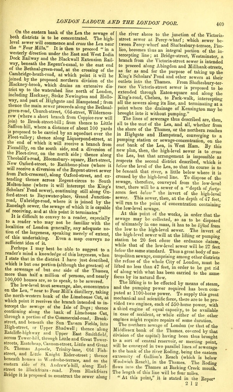 On the eastern bank of the Lea the sewage of both districts is to be concentrated. The high- level sewer will commence and cross the Lea near the  Four Mills. It is then to proceed  in a westerly direction under the East and West India Dock Railway and the Blackwall Extension Rail- way, beneath the Regent's-canal, to the east end of the Bethnal-green-road, at the crossing of the Carabridge-heath-road, at which point it will be joined by the proposed northern division of the Hackney-brook, which drains an extensive dis- trict up to the watershed line north of London, including Hackney, Stoke Newington and Hollo- way, and part of Highgate and Hampstead; from thence the main sewer proceeds along the Bethnal- green-road, Church-street, Old-street, Wilderness- row (where a short branch from Coppice-row will join) to Brook-street-hill; from thence to Little baffron-hill, where a distance of about 100 yards is proposed to be carried by an aqueduct over the ileet-valley; thence along Liquorpond-street, at the end of which it will receive a branch from ■Piccadilly, on the south side, and a diversion of the Fleet-river, on the north side; thence along Theobald's-road, Bloomsbury- square, Hart-street, New Oxford-street, to Rathbone-place (where it will receive a diversion of the Regent-street sewer froin Park-crescent), along Oxford-street, and ex- tending thence across Regent-circus to South Molton-lane (where it will intercept the King's Scholars' Pond sewer), continuing still along Ox- ford-street to Bayswater-place, Grand Junction- road, Uxbndge-road, where it is joined by the Ranelagh sewer, the sewage of which it is capable of receiving, and at this point it terminates. It is difficult to convey to a reader, especially to a reader who may not be familiar with the localities of London generally, any adequate no- tion of the largeness, speaking merely of extent, of this undertaking. Even a map conveys no sufficient idea of it. Perhaps I may best be able to suggest to a reader's mind a knowledge of this largeness, when I state that in the district I have just described, which is but one portion (although the greatest) of the sewerage of but one side of the Thames, more than half a million of persons, and nearly 100,000 houses are, so to speak, to be sewered. The low-level tract sewerage, also, concentrates on the Lea,  near to Four Mill's distillery, taking the north-western bank of the Limehouse Cut, at which point it receives the branch intended to in- tercept the sewage of the Isle of Dogs; thence continuing along the back of Limehouse Cut, through a portion of the Commercial-road, Brook- street, and beneath the Sun Tavern Fields, into High-street, or Upper Shadwell; thence alon* Ratchffe-highway and Upper East Smithfiekf across Tower-hill, through Little and Great Tower- streets, Eastcheap, Cannon-street, Little and Great St. Thomas Apostle, Trinity-lane, Old Fish- street, and Little Knight Rider-street ; thence beneath houses in Wardrobe-terrace, and on the eastern side of St. Andrew's-hill, along Earl- street to f Lh.ckfnars - road. From Blackfriars Bridge it is proposed to construct the sewer along the river shore to the junction of the Victoria- street sewer at Percy-wharf; which sewer be- tween Percy-wharf and Shaftesbury-terrace, Pim- lico, becomes thus an integral portion of the in- tercepting line; at Bridge-street, Westminster, a branch from the Victoria-street sewer is intended to proceed along Abingdon and Millbank-streets, as far as and for the purpose of taking up the King's Scholars' Pond and other sewers at their outlets into the Thames. From Shaftesbury-ter- race the Victoria-street sewer is proposed to be extended through Eaton-square and along the King's-road, Chelsea, to Park-walk, intercepting all the sewers along its line, and terminating at a point where the drainage of Kensington may be brought into it without pumping. The lines of sewerage thus described are, then, all to the west of the Lea, and all, whether from the shore of the Thames, or the northern reaches in Highgate and Hampstead, converging to a pumping station or sewage-concentration, on the east bank of the Lea, in West Ham. By this new plan, then, the high-level sewer is to cross the Lea, but that arrangement is impossible as respects the second district described, which is below the level of the Lea, so that its course is to be beneath that river, a little below where it is crossed by the high-level line. To dispose of the sewage, therefore, conveyed from the low-level tract, there will be a sewer of a  depth of forty- seven feet below the invert of the high-level sewer. This sewer, then, at the depth of 47 feet, will run to the point of concentration containing the low-level sewage. At this point of the works, in order that the sewage may be collected, so as to be disposed of ultimately in one mas3, it has to be lifted from the low to the high-level sewer. The invert of the high-level sewer will at the lifting or pumping station be 20 feet above the ordnance datum° while that of the low-level sewer will be 27 feet below the same standard. Thus a great body of me- tropolitan sewage, comprising among other districts the refuse of the whole City of London, must be lifted no less than 47 feet, in order to be got rid of along with what has been carried to the same focus by its natural flow. The lifting is to be effected by means of steam, and the pumping power required has been com- puted at 1100-horse power. To supply this great mechanical and scientific force, there are to be pro- vided two engines, each of 550-horse power, with a third engine of equal capacity, to be available in case of accident, or while either of the other engines might require repairs of some duration. The northern sewage of London (or that of the Middlesex bank of the Thames, covered by that division of the capital) having been thus brought to a sort of central reservoir, or meeting point, will be conveyed in two parallel lines.of sewerage to the bank of the river Roding, being the eastern extremity of Gallion's Reach (which is below Woolwich Reach), in the Thames. The Roding flows into the Thames at Barking Creek mouth. The length of this line will be four miles. * A* this point, it is stated in the Repor* 2 I 2