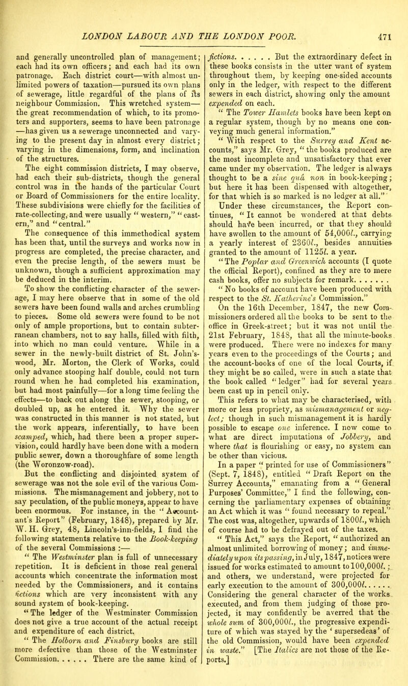 and generally uncontrolled plan of management; each had its own officers; and each had its own patronage. Each district court—with almost un- limited powers of taxation—pursued its own plans of sewerage, little regardful of the plans of fts neighbour Commission. This wretched system— the great recommendation of which, to its promo- ters and supporters, seems to have been patronage —has given us a sewerage unconnected and vary- ing to the present day in almost every district; varying in the dimensions, form, and inclination of the structures. The eight commission districts, I may observe, had each their sub-districts, though the general control was in the hands of the particular Court or Board of Commissioners for the entire locality. These subdivisions were chiefly for the facilities of rate-collecting, and were usually  western,  east- ern, and central. The consequence of this immethodical system has been that, until the surveys and works now in progress are completed, the precise character, and even the precise length, of the sewers must be unknown, though a sufficient approximation may be deduced in the interim. To show the conflicting character of the sewer- age, I may here observe that in some of the old sewers have been found walls and arches crumbling to pieces. Some old sewers were found to be not only of ample proportions, but to contain subter- ranean chambers, not to say halls, filled with filth, into which no man could venture. While in a sewer in the newly-built district of St. John's- wood, Mr. Morton, the Clerk of Works, could only advance stooping half double, could not turn round when he had completed his examination, but had most painfully—for a long time feeling the effects—to back out along the sewer, stooping, or doubled up, as he entered it. Why the sewer was constructed in this manner is not stated, but the work appears, inferentially, to have been scamped, which, had there been a proper super- vision, could hardly have been done with a modern public sewer, down a thoroughfare of some length (the Woronzow-road). But the conflicting and disjointed system of sewerage was not the sole evil of the various Com- missions. The mismanagement and jobbery, not to say peculation, of the public moneys, appear to have been enormous. For instance, in the  Account- ant's Report (February, 1848), prepared by Mr. W. H. Grey, 48, Lincoln's-inn-fields, I find the following statements relative to the Book-keeping of the several Commissions :—  The Westminster plan is full of unnecessary repetition. It is deficient in those real general accounts which concentrate the information most needed by the Commissioners, and it contains fictions which are very inconsistent with any sound system of book-keeping.  The ledger of the Westminster Commission does not give a true account of the actual receipt and expenditure of each district,  The Holborn and Finsbnry books are still more defective than those of the Westminster Commission There are the same kind of J fictions But the extraordinary defect in these books consists in the utter want of system throughout them, by keeping one-sided accounts only in the ledger, with respect to the different sewers in each district, showing only the amount expended on each.  The Tower Hamlets books have been kept on a regular system, though by no means one con- veying much general information.  With respect to the Surrey and Kent ac- counts, says Mr. Grey,  the books produced are the most incomplete and unsatisfactory that ever came under my observation. The ledger is always thought to be a sine qua non in book-keeping; but here it has been dispensed with altogether, for that which is so marked is no ledger at all.' Under these circumstances, the Report con- tinues,  It cannot be wondered at that debts should have been incurred, or that they should have swollen to the amount of 54,000/., carrying a yearly interest of 2360/., besides annuities- granted to the amount of 1125/. a year.  The Poplar and Greenwich accounts (I quote the official Report), confined as they are to mere cash books, offer no subjects for remark  No books of account have been produced with respect to the St. Katherines Commission. On the 16th December, 1847, the new Com- missioners ordered all the books to be sent to the office in Greek-street; but it was not until the 21st February, 1848, that all the minute-books were produced. There were no indexes for many years even to the proceedings of the Courts; and the account-books of one of the local Courts, if they might be so called, were in such a state that the book called  ledger had for several years been cast up in pencil only. This refers to what may be characterised, with more or less propriety, as mismanagement or neg- lect; though in such mismanagement it is hardly possible to escape one inference. I now come to what are direct imputations of Jobbery, and where that is flourishing or easy, no system can be other than vicious. In a paper  printed for use of Commissioners (Sept. 7, 1848), entitled  Draft Report on the Surrey Accounts, emanating from a  General Purposes' Committee, I find the following, con- cerning the parliamentary expenses of obtaining an Act which it was  found necessary to repeal. The cost was, altogether, upwards of 1800/., which of course had to be defrayed out of the taxes.  This Act, says the Report,  authorized an almost unlimited borrowing of money; and imme- diately upon its passing, in July, 1847, notices were issued for works estimated to amount to 100,000/. •. and others, we understand, were projected for early execution to the amount of 300,000/ Considering the general character of the works executed, and from them judging of those pro- jected, it may confidently be averred that the whole sum of 300,000/., the progressive expendi- ture of which was stayed by the ' supersedeas' of the old Commission, would have been expended in waste. [The Italics are not those of the Re- ports.]