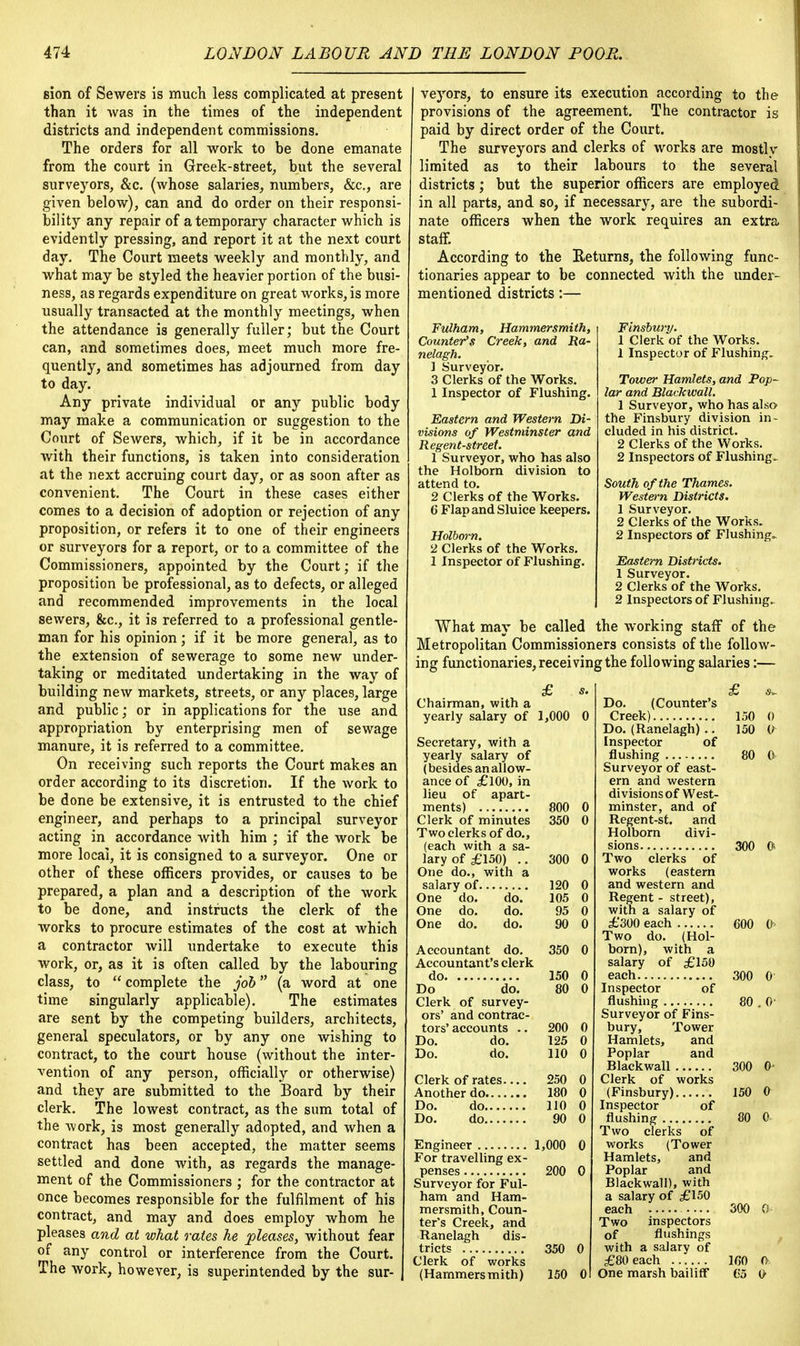 sion of Sewers is much less complicated at present than it was in the times of the independent districts and independent commissions. The orders for all work to be done emanate from the court in Greek-street, but the several surveyors, &c. (whose salaries, numbers, &c, are given below), can and do order on their responsi- bility any repair of a temporary character which is evidently pressing, and report it at the next court day. The Court meets weekly and monthly, and what may be styled the heavier portion of the busi- ness, as regards expenditure on great works, is more usually transacted at the monthly meetings, when the attendance is generally fuller; but the Court can, and sometimes does, meet much more fre- quently, and sometimes has adjourned from day to day. Any private individual or any public body may make a communication or suggestion to the Court of Sewers, which, if it be in accordance with their functions, is taken into consideration at the next accruing court day, or as soon after as convenient. The Court in these cases either comes to a decision of adoption or rejection of any proposition, or refers it to one of their engineers or surveyors for a report, or to a committee of the Commissioners, appointed by the Court; if the proposition be professional, as to defects, or alleged and recommended improvements in the local sewers, &c, it is referred to a professional gentle- man for his opinion; if it be more general, as to the extension of sewerage to some new under- taking or meditated undertaking in the way of building new markets, streets, or any places, large and public; or in applications for the use and appropriation by enterprising men of sewage manure, it is referred to a committee. On receiving such reports the Court makes an order according to its discretion. If the work to be done be extensive, it is entrusted to the chief engineer, and perhaps to a principal surveyor acting in accordance with him ; if the work be more local, it is consigned to a surveyor. One or other of these officers provides, or causes to be prepared, a plan and a description of the work to be done, and instructs the clerk of the works to procure estimates of the cost at which a contractor will undertake to execute this work, or, as it is often called by the labouring class, to  complete the job (a word at one time singularly applicable). The estimates are sent by the competing builders, architects, general speculators, or by any one wishing to contract, to the court house (without the inter- vention of any person, officially or otherwise) and they are submitted to the Board by their clerk. The lowest contract, as the sum total of the work, is most generally adopted, and when a contract has been accepted, the matter seems settled and done with, as regards the manage- ment of the Commissioners ; for the contractor at once becomes responsible for the fulfilment of his contract, and may and does employ whom he pleases and at what rates he pleases, without fear of any control or interference from the Court. The work, however, is superintended by the sur- veyors, to ensure its execution according to the provisions of the agreement. The contractor is paid by direct order of the Court. The surveyors and clerks of works are mostly limited as to their labours to the several districts; but the superior officers are employed in all parts, and so, if necessary, are the subordi- nate officers when the work requires an extra staff. According to the Returns, the following func- tionaries appear to be connected with the under- mentioned districts:— Finsbwy. 1 Clerk of the Works. 1 Inspector of Flushing. Tower Hamlets, and Pop- lar and Blackwall. 1 Surveyor, who has also the Finsbury division in- cluded in his district. 2 Clerks of the Works. 2 Inspectors of Flushing. South of the Thames. Western Districts. 1 Surveyor. 2 Clerks of the Works. 2 Inspectors of Flushing.. Eastern Districts. 1 Surveyor. 2 Clerks of the Works. 2 Inspectors of Flushing. What may be called the working staff of the Metropolitan Commissioners consists of the follow- ing functionaries, receiving the following salaries:— Fulham, Hammersmith, Counter's Creek, and Ra- nelagh. 1 Surveyor. 3 Clerks of the Works. 1 Inspector of Flushing. Eastern and Western Di- visions of Westminster and Regent-street. 1 Surveyor, who has also the Holborn division to attend to. 2 Clerks of the Works. 6 Flap and Sluice keepers. Holborn. 2 Clerks of the Works. 1 Inspector of Flushing. Chairman, with a yearly salary of 1,000 0 Secretary, with a yearly salary of (besides an allow- ance of £100, in lieu of apart- ments) 800 Clerk of minutes Two clerks of do., (each with a sa- lary of £150) .. One do., with a salary of 120 0 One do. do. 105 0 One do. do. 95 0 One do. do. 90 0 800 0 350 0 300 0 150 80 Accountant do. 350 0 Accountant's clerk do Do do. Clerk of survey- ors' and contrac- tors'accounts .. Do. do. Do. do. Clerk of rates. Another do.... Do. do.... Do. do.... 200 0 125 0 110 0 250 0 180 0 110 0 90 0 Engineer 1,000 For travelling ex- penses 200 Surveyor for Ful- ham and Ham- mersmith, Coun- ter's Creek, and Ranelagh dis- tricts 350 Clerk of works (Hammersmith) 150 Do. (Counter's Creek) Do. (Ranelagh) .. Inspector of flushing Surveyor of east- ern and western divisions of West- minster, and of Regent-st. and Holborn divi- sions Two clerks of works (eastern and western and Regent - street), with a salary of £300 each Two do. (Hol- born), with a salary of £150 each Inspector of flushing Surveyor of Fins- bury, Tower Hamlets, and Poplar and Blackwall Clerk of works (Finsbury) Inspector of flushing Two clerks of works (Tower Hamlets, and Poplar and Blackwall), with a salary of £150 each Two inspectors of flushings with a salary of £80 each One marsh bailiff 150 0 150 (/ 300 O 300 0 80 . 0 300 0- 150 0 30 0 300 0 160 0 65 O