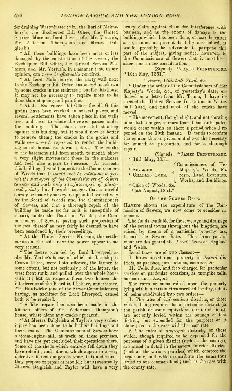 for draining Westminster ; viz., the Eari of Malms- bury's, the Exchequer Bill Office, the United Service Museum, Lord Liverpool's, Mr. Yertue's, Mr. Alderman Thompson's, and Messrs. Dal- gleish's.  All these buildings have been more or less damaged by the construction of the sewer; the Exchequer Bill Office, the United Service Mu- 1 seum, and Mr. Yertue's, in a manner that, in my opinion, can never be effectually repaired.  At Lord Malmsbury's, the party wall next to the Exchequer Bill Office has moved, as shown by some cracks in the staircase ; but for this house it may not be necessary to require more to be done than stopping and painting.  At the Exchequer Bill Office, the old Gothic groins have been cracked in several places, and several settlements have taken place in the walls over and near to where the sewer passes under the building. The shores are still standing against this building, but it would now be better to remove them; the cracks in the groins and walls can never be repaired to render the build- ing so substantial as it was before. The cracks in the basement still from month to month show a very slight movement; those in the staircase and roof also appear to increase. As respects this building, I would submit to the Commissioners of Woods that it would not be advisable to per- mit the surveyors of the Commissioners of Sewers to enter and make only a surface repair of plaster and paint; but I would suggest that a careful survey be made by surveyors appointed respectively by the Board of Woods and the Commissioners of Sewers, and that a thorough repair of the building be made (so far as it is susceptible of repair), under the Board of Woods; the Com- missioners of Sewers paying such proportion of the cost thereof as may fairly be deemed to have been occasioned by their proceedings.  At the United Service Museum, the settle- ments on the side next the sewer appear to me very serious.  The house occupied by Lord Liverpool, as also Mr. Yertue's house, of which his Lordship is Crown lessee, were both affected, the former to some extent, but not seriously; of the latter, the west front sunk, and pulled over the whole house with it; but as respects these two houses the interference of the Board is, I believe, unnecessary, Mr. Hardwicke (one of the Sewer Commissioners) having, as architect for Lord Liverpool, caused both to be repaired. * A like repair has also been made in the kitchen offices of Mr. Alderman Thompson's house, where alone any cracks appeared.  At Messrs. Dalgleishand Taylor's, very serious injury has been done to both their buildings and their trade. The Commissioners of Sewers have a steam-engine still at work on those premises, and have not yet concluded their operations there. Some of the sheds which entirely fell down they have rebuilt; and others, which appear in a very defective if not dangerous state, it is understood they propose to repair or rebuild ; but as eventually Messrs. Dalgleish and Taylor will have a very heavy claim against them for interference with business, and as the extent of damage to the buildings which has been done, or may hereafter arise, cannot at present be fully ascertained, it would probably be advisable to postpone this part of the subject, giving notice, however, to the Commissionors of Sewers that it must here- after come under consideration. (Signed) James Pennethorne.  10th May, 1851. Server, Whitehall Yard, &c.  Under the order of the Commissioners of Her Majesty's Woods, &c, of yesterday's date, en- dorsed on a letter from Mr. Tonna, I have in- spected the United Service Institution in White- hall Yard, and find most of the cracks have moved.  The movement, though slight, and not showing immediate danger, is more than I had anticipated would occur within so short a period when I re- ported on the 10th instant. It tends to confirm the opinion therein given, and shows the necessity for immediate precaution, and for a thorough repair. (Signed) James Pennethorne. •  16th May, 1851. CCommissioners of Her  Seymour, J Majesty's Woods, Fo-  Charles Gore, | rests, Land Revenues, Works, and Buildings. Office of Woods, &c.  5th August, 1851. Op the Sewers Rate. Having shown the expenditure of the Com- mission of Sewers, we now come to consider its income. The funds available for the sewerage and drainage of the several towns throughout the kingdom, are raised by means of a particular property tax, termed the Sewers Rate. This forms part of what are designated the Local Taxes of England and Wales. Local taxes are of two classes :— I. Rates raised upon property in defined dis- tricts, as parishes, jurisdictions, counties, &c. II. Tolls, dues, and fees charged for particular services on particular occasions, as turnpike tolls, harbour dues, &c, &c. The rates or sums raised upon the property lying within a certain circumscribed locality, admit of being subdivided into two orders— 1. The rates of independent districts, or those which, being required for a particular district (as the parish or some equivalent territorial limit), are not only levied within the bounds of that district, but expended for the purposes of it alone ; as is the case with the poor rate. 2. The rates of aggregate districts, or those which, though required to be expended for the purposes of a given district (such as the county), are raised in detail in the several inferior districts (such as the various parishes) which compose the larger one, and which contribute the sums thus levied to one common fund; such is the case with the county rate.