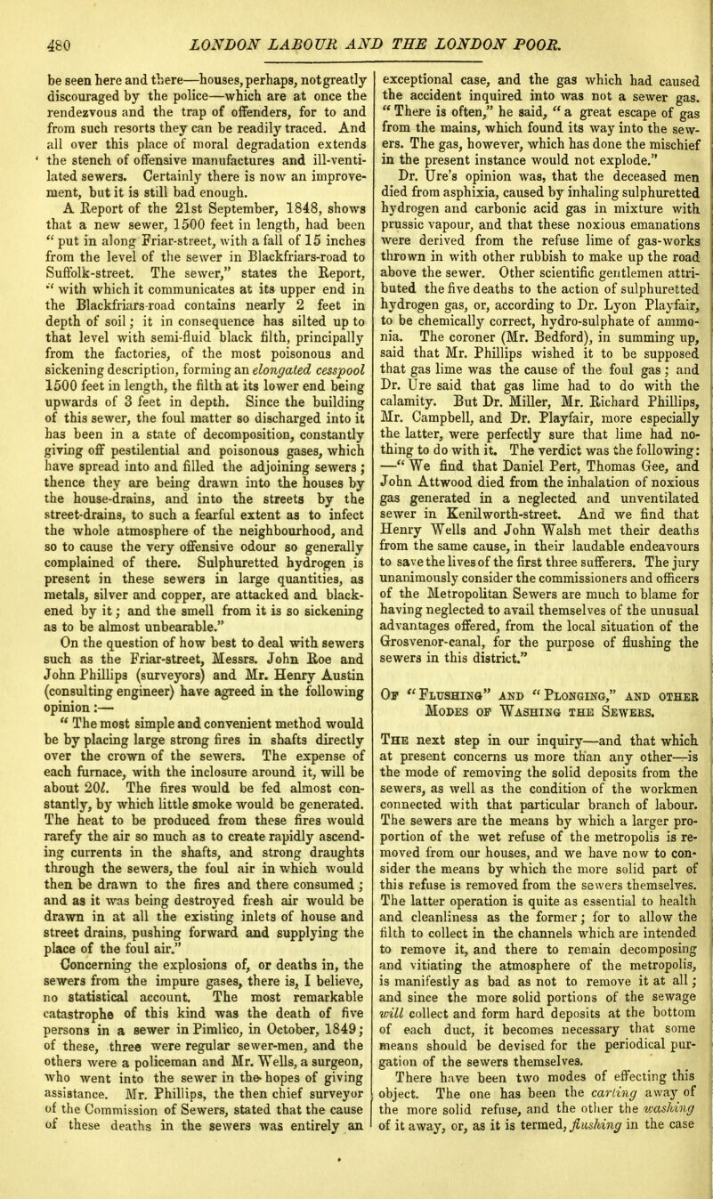 be seen here and there—houses,perhaps, notgreatly discouraged by the police—which are at once the rendezvous and the trap of offenders, for to and from such resorts they can be readily traced. And all over this place of moral degradation extends ' the stench of offensive manufactures and ill-venti- lated sewers. Certainly there is now an improve- ment, but it is still bad enough. A Report of the 21st September, 1848, shows that a new sewer, 1500 feet in length, had been  put in along Friar-street, with a fall of 15 inches from the level of the sewer in Blackfriars-road to Suffolk-street. The sewer, states the Report, *'* with which it communicates at its upper end in the Blackfriars-road contains nearly 2 feet in depth of soil; it in consequence has silted up to that level with semi-fluid black filth, principally from the factories, of the most poisonous and sickening description, forming an elongated cesspool 1500 feet in length, the filth at its lower end being upwards of 3 feet in depth. Since the building of this sewer, the foul matter so discharged into it has been in a state of decomposition, constantly giving off pestilential and poisonous gases, which have spread into and filled the adjoining sewers; thence they are being drawn into the nouses by the house-drains, and into the streets by the street-drains, to such a fearful extent as to infect the whole atmosphere of the neighbourhood, and so to cause the very offensive odour so generally complained of there. Sulphuretted hydrogen is present in these sewers in large quantities, as metals, silver and copper, are attacked and black- ened by it; and the smell from it is so sickening as to be almost unbearable. On the question of how best to deal with sewers such as the Friar-street, Messrs. John Roe and John Phillips (surveyors) and Mr. Henry Austin (consulting engineer) have agreed in the following opinion:— a The most simple and convenient method would be by placing large strong fires in shafts directly over the crown of the sewers. The expense of each furnace, with the inclosure around it, will be about 201. The fires would be fed almost con- stantly, by which little smoke would be generated. The heat to be produced from these fires would rarefy the air so much as to create rapidly ascend- ing currents in the shafts, and strong draughts through the sewers, the foul air in which would then be drawn to the fires and there consumed ; and as it was being destroyed fresh air would be drawn in at all the existing inlets of house and street drains, pushing forward and supplying the place of the foul air. Concerning the explosions of, or deaths in, the sewers from the impure gases, there is, I believe, no statistical account. The most remarkable catastrophe of this kind was the death of five persons in a sewer in Pimlico, in October, 1849; of these, three were regular sewer-men, and the others were a policeman and Mr. Wells, a surgeon, who went into the sewer in the- hopes of giving assistance. Mr. Phillips, the then chief surveyor of the Commission of Sewers, stated that the cause of these deaths in the sewers was entirely an exceptional case, and the gas which had caused the accident inquired into was not a sewer gas. * There is often, he said,  a great escape of gas from the mains, which found its way into the sew- ers. The gas, however, which has done the mischief in the present instance would not explode. Dr. Ure's opinion was, that the deceased men died from asphixia, caused by inhaling sulphuretted hydrogen and carbonic acid gas in mixture with prussic vapour, and that these noxious emanations were derived from the refuse lime of gas-works thrown in with other rubbish to make up the road above the sewer. Other scientific gentlemen attri- buted the five deaths to the action of sulphuretted hydrogen gas, or, according to Dr. Lyon Playfair, to be chemically correct, hydro-sulphate of ammo- nia. The coroner (Mr. Bedford), in summing up, said that Mr. Phillips wished it to be supposed that gas lime was the cause of the foul gas; and Dr. Ure said that gas lime had to do with the calamity. But Dr. Miller, Mr. Richard Phillips, Mr. Campbell, and Dr. Playfair, more especially the latter, were perfectly sure that lime had no- thing to do with it. The verdict was the following: —We find that Daniel Pert, Thomas Gee, and John Attwood died from the inhalation of noxious gas generated in a neglected and unventilated sewer in Kenilworth-street. And we find that Henry Wells and John Walsh met their deaths from the same cause, in their laudable endeavours to save the lives of the first three sufferers. The jury unanimously consider the commissioners and officers of the Metropolitan Sewers are much to blame for having neglected to avail themselves of the unusual advantages offered, from the local situation of the Grosvenor-canal, for the purpose of flushing the sewers in this district. Op Flushing and Plonging, and other Modes op Washing the Sewebs. The next step in our inquiry—and that which at present concerns us more than any other—is the mode of removing the solid deposits from the sewers, as well as the condition of the workmen connected with that particular branch of labour. The sewers are the means by which a larger pro- portion of the wet refuse of the metropolis is re- moved from our houses, and we have now to con- sider the means by which the more solid part of this refuse is removed from the sewers themselves. The latter operation is quite as essential to health and cleanliness as the former; for to allow the filth to collect in the channels which are intended to remove it, and there to remain decomposing and vitiating the atmosphere of the metropolis, is manifestly as bad as not to remove it at all ; and since the more solid portions of the sewage will collect and form hard deposits at the bottom of each duct, it becomes necessary that some means should be devised for the periodical pur- gation of the sewers themselves. There have been two modes of effecting this object. The one has been the carting away of the more solid refuse, and the other the washing of it away, or, as it is termed, flushing in the case