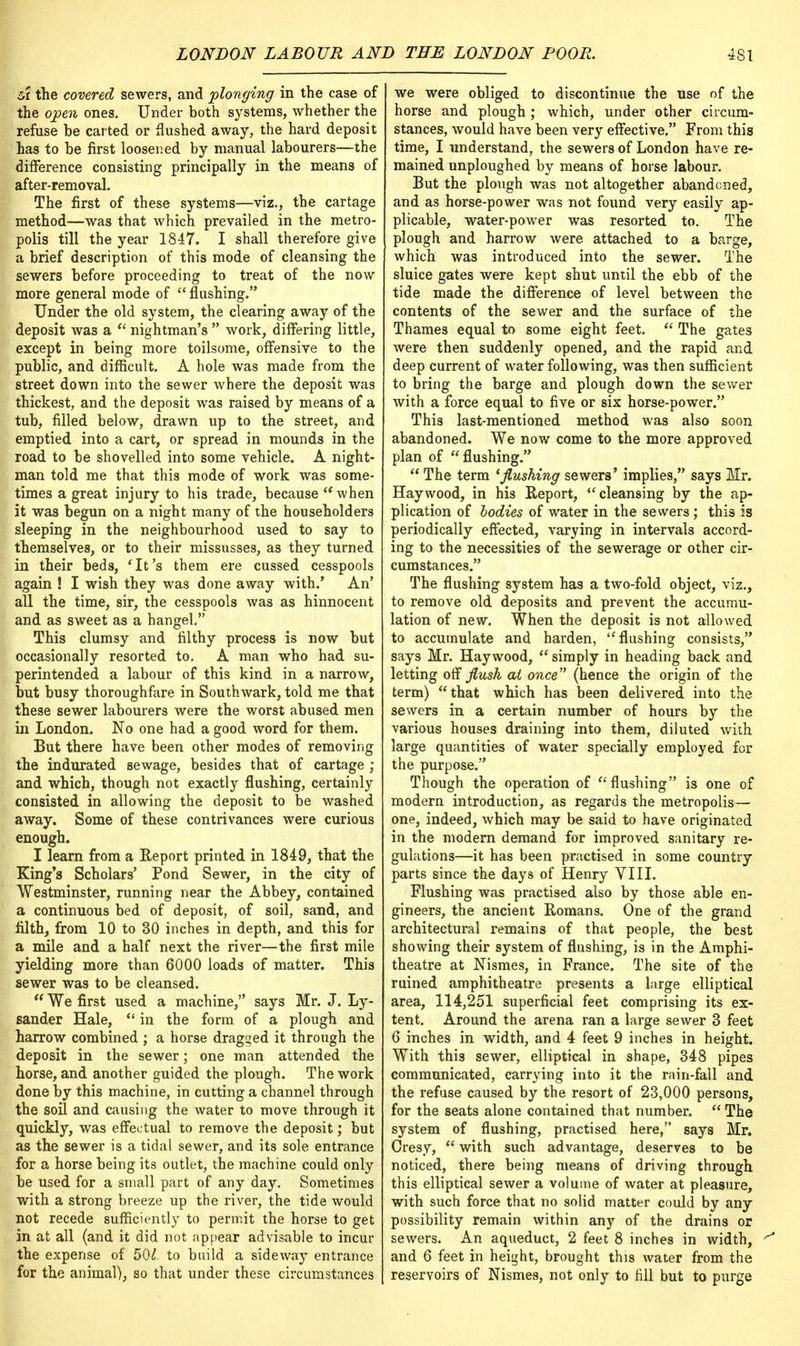 u the covered sewers, and plonging in the case of the open ones. Under both systems, whether the refuse be carted or flushed away, the hard deposit has to be first loosened by manual labourers—the difference consisting principally in the means of after-removal. The first of these systems—viz., the cartage method—was that which prevailed in the metro- polis till the year 1847. I shall therefore give a brief description of this mode of cleansing the sewers before proceeding to treat of the now more general mode of flushing. Under the old system, the clearing away of the deposit was a  nightman's  work, differing little, except in being more toilsome, offensive to the public, and difficult. A hole was made from the street down into the sewer where the deposit was thickest, and the deposit was raised by means of a tub, filled below, drawn up to the street, and emptied into a cart, or spread in mounds in the road to be shovelled into some vehicle. A night- man told me that this mode of work was some- times a great injury to his trade, because when it was begun on a night many of the householders sleeping in the neighbourhood used to say to themselves, or to their missusses, as they turned in their beds, 'It's them ere cussed cesspools again ! I wish they was done away with.' An' all the time, sir, the cesspools was as hinnocent and as sweet as a hangel. This clumsy and filthy process is now but occasionally resorted to. A man who had su- perintended a labour of this kind in a narrow, but busy thoroughfare in Southwark, told me that these sewer labourers were the worst abused men in London. No one had a good word for them. But there have been other modes of removing the indurated sewage, besides that of cartage ; and which, though not exactly flushing, certainly consisted in allowing the deposit to be washed away. Some of these contrivances were curious enough. I learn from a Report printed in 1849, that the King's Scholars' Pond Sewer, in the city of Westminster, running near the Abbey, contained a continuous bed of deposit, of soil, sand, and filth, from 10 to 30 inches in depth, and this for a mile and a half next the river—the first mile yielding more than 6000 loads of matter. This sewer was to be cleansed.  We first used a machine, says Mr. J. Ly- sander Hale,  in the form of a plough and harrow combined ; a horse dragged it through the deposit in the sewer; one man attended the horse, and another guided the plough. The work done by this machine, in cutting a channel through the soil and causing the water to move through it quickly, was effectual to remove the deposit; but as the sewer is a tidal sewer, and its sole entrance for a horse being its outlet, the machine could only be used for a small part of any day. Sometimes with a strong breeze up the river, the tide would not recede sufficiently to permit the horse to get in at all (and it did not appear advisable to incur the expense of 50£. to build a side way entrance for the animal), so that under these circumstances we were obliged to discontinue the use of the horse and plough ; which, under other circum- stances, would have been very effective. From this time, I understand, the sewers of London have re- mained unploughed by means of horse labour. But the plough was not altogether abandoned, and as horse-power was not found very easily ap- plicable, water-power was resorted to. The plough and harrow were attached to a barge, which was introduced into the sewer. The sluice gates were kept shut until the ebb of the tide made the difference of level between the contents of the sewer and the surface of the Thames equal to some eight feet.  The gates were then suddenly opened, and the rapid and deep current of water following, was then sufficient to bring the barge and plough down the sewer with a force equal to five or six horse-power. This last-mentioned method was also soon abandoned. We now come to the more approved plan of flushing.  The term 'flushing sewers' implies, says Mr. Haywood, in his Report, cleansing by the ap- plication of bodies of water in the sewers; this is periodically effected, varying in intervals accord- ing to the necessities of the sewerage or other cir- cumstances. The flushing system has a two-fold object, viz., to remove old deposits and prevent the accumu- lation of new. When the deposit is not allowed to accumulate and harden, flushing consists, says Mr. Haywood,  simply in heading back and letting off flush at once (hence the origin of the term) that which has been delivered into the sewers in a certain number of hours by the various houses draining into them, diluted with large quantities of water specially employed for the purpose. Though the operation of  flushing is one of modern introduction, as regards the metropolis— one, indeed, which may be said to have originated in the modern demand for improved sanitary re- gulations—it has been practised in some country parts since the days of Henry VIII. Flushing was practised also by those able en- gineers, the ancient Romans. One of the grand architectural remains of that people, the best showing their system of flushing, is in the Amphi- theatre at Nismes, in France. The site of the ruined amphitheatre presents a large elliptical area, 114,251 superficial feet comprising its ex- tent. Around the arena ran a large sewer 3 feet 6 inches in width, and 4 feet 9 inches in height. With this sewer, elliptical in shape, 348 pipes communicated, carrying into it the rain-fall and the refuse caused by the resort of 23,000 persons, for the seats alone contained that number.  The system of flushing, practised here, says Mr. Cresy,  with such advantage, deserves to be noticed, there being means of driving through this elliptical sewer a volume of water at pleasure, with such force that no solid matter could by any possibility remain within any of the drains or sewers. An aqueduct, 2 feet 8 inches in width, ^ and 6 feet in height, brought this water from the reservoirs of Nismes, not only to fill but to purge