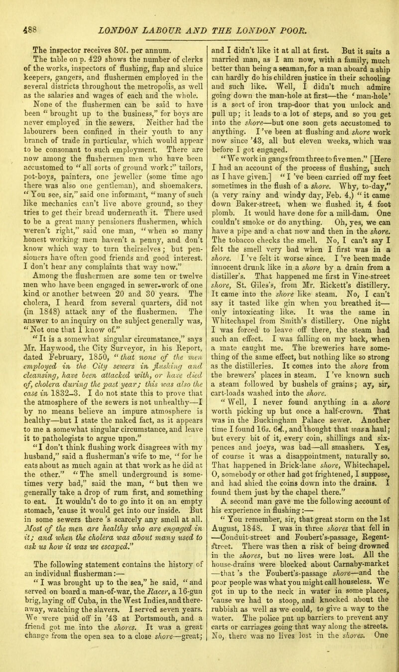 The inspector receives 80?. per annum. The table on p. 429 shows the number of clerks of the works, inspectors of flushing, flap and sluice keepers, gangers, and flushermen employed in the several districts throughout the metropolis, as well as the salaries and wages of each and the whole. None of the flushermen can be said to have been  brought up to the business, for boys are never employed in the sewers. Neither had the labourers been confined in their youth to any branch of trade in particular, which would appear to be consonant to such employment. There are now among the flushermen men who have been accustomed to  all sorts of ground work: tailors, pot-boys, painters, one jeweller (some time ago there was also one gentleman), and shoemakers.  You see, sir, said one informant,  many of such like mechanics can't live above ground, so they tries to get their bread underneath it. There used to be a great many pensioners flushermen, which weren't right, said one man, when so many honest working men haven't a penny, and don't know which way to turn theirselves; but pen- sioners have often good friends and good interest. I don't hear any complaints that way now. Among the flushermen are some ten or twelve men who have been engaged in sewer-work of one kind or another between 20 and 30 years. The cholera, I heard from several quarters, did not (in 1848) attack any of the flushermen. The answer to an inquiry on the subject generally was,  Not one that I know of. It is a somewhat singular circumstance, says Mr. Haywood, the City Surveyor, in his Report, dated February, 1850,  that none of the men employed in the City servers in flushing and cleansing, have heen attacked with, or have died of, cholera during the past year; this was also the case in 1832-3. I do not state this to prove that the atmosphere of the sewers is not unhealthy—I by no means believe an impure atmosphere is healthy—but I state the naked fact, as it appears to me a somewhat singular circumstance, and leave it to pathologists to argue upon. I don't think flushing work disagrees with my husband, said a flusherman's wife to me,  for he eats about as much again at that work as he did at the other. The smell underground is some- times very bad, said the man,  but then we generally take a drop of rum first, and something to eat. It wouldn't do to go into it on an empty stomach, 'cause it would get into our inside. But in some sewers there's scarcely any smell at all. Most of the men are healthy who are engaged in it; and when the cholera was about many used to ash us how it was we escaped The following statement contains the history of an individual flusherman:—  I was brought up to the sea, he said,  and served on board a man-of-war, the Racer, a 16-gun brig, laying off Cuba, in the West Indies, and there- away, watching the slavers. I served seven years. We were paid off in '43 at Portsmouth, and a friend got me into the shores. It was a great change from the open sea to a close shore—great; and I didn't like it at all at first. But it suits a married man, as I am now, with a family, much better than being a seaman, for a man aboard a ship can hardly do his children justice in their schooling and such like. Well, I didn't much admire going down the man-hole at first—the e man-hole' is a sort of iron trap-door that you unlock and pull up; it leads to a lot of steps, and so you get into the shore—but one soon gets accustomed to anything. I've been at flushing and shore work now since '43, all but eleven weeks, which wa3 before I got engaged.  We work in gangs from three to five men. [Here I had an account of the process of flushing, such as I have given.]  I've been carried off my feet sometimes in the flush of a shore. Why, to-day, (a very rainy and windy day, Feb. 4,)  it came down Baker-street, when we flushed it, 4 foot plomb. It would have done for a mill-dam. One couldn't smoke or do anything. Oh, yes, we can have a pipe and a chat now and then in the shore. The tobacco checks the smell. No, I can't say I felt the smell very bad when I first was in a shore. I've felt it worse since. I've been made innocent drunk like in a shore by a drain from a distiller's. That happened me first in Vine-street shore, St. Giles's, from Mr. Pickett's distillery. It came into the shore like steam. No, I can't say it tasted like gin when you breathed it— only intoxicating like. It was the same in Whitechapel from Smith's distillery. One night I was forced to leave off there, the steam had such an effect. I was falling on my back, when a mate caught me. The breweries have some- thing of the same effect, but nothing like so strong as the distilleries. It comes into the shore from the brewers' places in steam. I've known such a steam followed by bushels of grains; ay, sir, cart-loads washed into the shore.  Well, I never found anything in a shore worth picking up but once a half-crown. That was in the Buckingham Palace sewer. Another time I found 16s. 6d., and thought that was a haul; but every bit of it, every coin, shillings and six- pences and joeys, was bad—all smashers. Yes, of course it was a disappointment, naturally so. That happened in Brick-lane shore, Whitechapel. 0, somebody or other had got frightened, I suppose, and had shied the coins down into the drains. I found them just by the chapel there. A second man gave me the following account of his experience in flushing:—  You remember, sir, that great storm on the 1st August, 1848. I was in three shores that fell in —Conduit-street and Foubert's-passage, Regent- s'treet. There was then a risk of being drowned in the shores, but no lives were lost. All the house-drains were blocked about Carnaby-market —that's the Foubert's-passage shore—and the poor people was what you might call houseless. We got in up to the neck in water in some places, 'cause we had to stoop, and knocked about the rubbish as well a3 we could, to give a way to the water. The police put up barriers to prevent any carts or carriages going that way along the streets. No, there was no lives lost in the shores. One