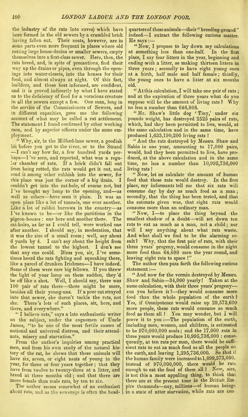 the industry of the rats into caves) which have been formed in the old sewers by a crumbled brick having fallen out. Their nests, however, are in some parts even more frequent in places where old rotting large house-drains or smaller sewers, empty themselves into a first-class sewer. Here, then, the rats breed, and, in spite of precautions, find their way up the drains or pipes, even through the open- ings into water-closets, into the houses for their food, and almost always at night. Of this fact, builders, and those best informed, are confident, and it is proved indirectly by what I have stated as to the deficiency of food for a voracious creature in all the sewers except a few. One man, long in the service of the Commissioners of Sewers, and in different capacities, gave me the following account of what may be called a rat settlement. The statement I found confirmed by other working men, and by superior officers under the same em- ployment.  Why, sir, in the Milford-lane sewer, a goodish bit before you get to the river, or to the Strand —I can't say how far, a few hundred yards per- haps—I've seen, and reported, what was a regu- lar chamber of rats. If a brick didn't fall out from being rotted, the rats would get it out, and send it among other rubbish into the sewer, for this place was just the corner of a big drain. I couldn't get into the rat-hole, of course not, but I've brought my lamp to the opening, and—as well as others—have seen it plain. It was an open place like a lot of tunnels, one over another. Like a lot of rabbit burrows in the country—as I've known to be—or like the partitions in the pigeon-houses : one here and another there. The rat-holes, as far as I could tell, were worked one after another. I should say, in moderation, that it was the size of a small room; well, say about 6 yards by 4. I can't say about the height from the lowest tunnel to the highest. I don't see that any one could. Bless you, sir, I've some- times heerd the rats fighting and squeaking there, like a parcel of drunken Irishmen—I have indeed. Some of them were rare big fellows. If you threw the light of your lamp on them sudden, they'd be off like a shot. Well, I should say, there was 100 pair of rats there—there might be more, besides all their young-uns. If a poor cat strayed into that sewer, she dursn't tackle the rats, not she. There's lots of such places, sir, here, and there, and everywhere.  I believe rats, says a late enthusiastic writer on the subject, under the cognomen of Uncle James, to be one of the most fertile causes of national and universal distress, and their attend- ants, misery and starvation. From the author's inquiries among practical men, and from his own study of the natural his- tory of the rat, he shows that these animals will have six, seven, or eight nests of young in the year, for three or four years together; that they have from twelve to twenty-three at a litter, and breed at three months old ; and that there are more female than male rats, by ten to six. The author seems somewhat of an enthusiast about rats, and as the sewerage is often the head- quarters of these animals—their  breeding-ground  indeed—I extract the following curious matter. He says :—  Now, I propose to lay down my calculations at something less than one-half. In the fust place, I say four litters in the year, beginning and ending with a litter, so making thirteen litters in three years ; secondly to have eight young ones at a birth, half male and half female; thirdly, the young ones to have a litter at six months old.  At this calculation, I will take one pair of rats ; and at the expiration of three years what do you suppose will be the amount of living rats ? Why no less a number than 646,808.  Mr. Shaw's little dog ' Tiny/ under six pounds weight, has destroyed 2525 pairs of rats, which, had they been permitted to live, would, at the same calculation and in the same time, have produced 1,633,190,200 living rats !  And the rats destroyed by Messrs. Shaw and Sabin in one year, amounting to 17,000 pairs, would, had they been permitted to live, have pro- duced, at the above calculation and in the same time, no less a number than 10,995,736,000 living rats !  Now, let us calculate the amount of human food that these rats would destroy. In the first place, my informants tell me that six rats will consume day by day as much food as a man; secondly, that the thing has been tested, and that the estimate given was, that eight rats would consume more than an ordinary man. Now, I—to place the thing beyond the smallest shadow of a doubt—will set down ten rats to eat as much as a man, net a child; nor will I say anything about what rats waste. And what shall we find to be the alarming re- sult] Why, that the first pair of rats, with their three years' progeny, would consume in the night more food than 64,680 men the year round, and leaving eight rats to spare ! The author then puts forth the following curious statement:—  And now for the vermin destroyed by Messrs. Shaw and Sabin—34,000 yearly! Taken at the same calculation, with their three years' progeny— can you believe it ?—they would consume more food than the whole population of the earth ] Yes, if Omnipotence would raise up 29,573,600 more people, these rats would consume as much food as them all ! You may wonder, but I will prove it to you :—The population of the earth, including men, women, and children, is estimated to be 970,000,000 souls; and the 17,000 rats in three years would produce 10,995,736,000 : conse- quently, at ten rats per man, there would be suffi- cient rats to eat as much food as all the people on the earth, and leaving 1,295,736,000. So that if the human family were increased to 1,099,573,600, instead of 970,000,000, there would be rats enough to eat the food of them all ! Now, sirs, is not this a most appalling thing, to think that there are at the present time in the British Em- pire thousands—nay, millions—of human beings in a state of utter starvation, while rats are con-