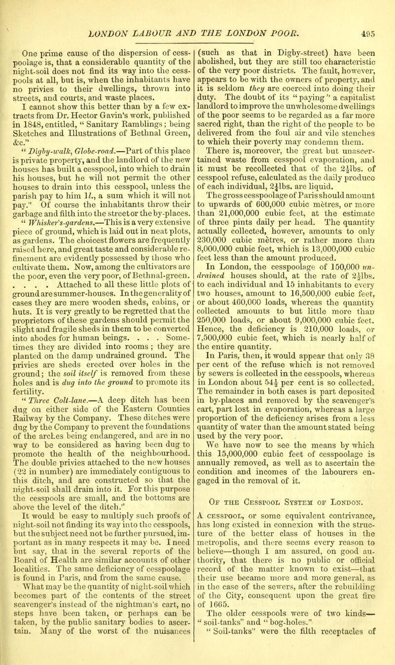 One prime cause of the dispersion of cess- poolage is, that a considerable quantity of the night-soil does not find its way into the cess- pools at all, but is, when the inhabitants have no privies to their dwellings, thrown into streets, and courts, and waste places. I cannot show this better than by a few ex- tracts from Dr. Hector Gavin's work, published in 1848, entitled,  Sanitary Kamblings; being Sketches and Illustrations of Bethnal Green, &c.  Dxgby-walk, Globe-road.—Part of this place is private property, and the landlord of the new houses has built a cesspool, into which to drain his houses, but he will not permit the other houses to drain into this cesspool, unless the parish pay to him 1/., a sum which it will not pay. Of course the inhabitants throw their garbage and filth into the street or the by-places.  Whisker's-gardens.—This is a very extensive piece of ground, which is laid out in neat plots, as gardens. The choicest flowers are frequently raised here, and great taste and considerable re- finement are evidently possessed by those who cultivate them. Now, among the cultivators are the poor, even the very poor, of Bethnal-green. . . . . Attached to all these little plots of ground are summer-houses. In the generality of cases they are mere wooden sheds, cabins, or huts. It is very greatly to be regretted that the proprietors of these gardens should permit the slight and fragile sheds in them to be converted into abodes for human beings. . . . Some- times they are divided into rooms ; they are planted on the damp undrained ground. The privies are sheds erected over holes in the ground; the soil itself is removed from these holes and is dug into the ground to promote its fertility.  Three Colt-lane.—A deep ditch has been dug on either side of the Eastern Counties Kailway by the Company. These ditches were dug by the Company to prevent the foundations of the arches being endangered, and are in no way to be considered as having been dug to promote the health of the neighbourhood. The double privies attached to the new houses (22 in number) are immediately contiguous to this ditch, and are constructed so that the night-soil shall drain into it. For this purpose the cesspools are small, and the bottoms are above the level of the ditch. It would be easy to multiply such proofs of night-soil not finding its way into the cesspools, but the subject need not be further pursued, im- portant as in many respects it may be. I need out say, that in the several reports of the Board of Health are similar accounts of other localities. The same deficiency of cesspoolage is found in Paris, and from the same cause. What may be the quantity of night-soil which becomes part of the contents of the street scavenger's instead of the nightman's cart, no steps have been taken, or perhaps can be taken, by the public sanitary bodies to ascer- tain. Many of the worst of the nuisances (such as that in Digby-street) have been abolished, but they are still too characteristic of the very poor districts. The fault, however, appears to be with the owners of property, and it is seldom they are coerced into doing their duty. The doubt of its  paying  a capitalist landlord to improve the unwholesome dwellings of the poor seems to be regarded as a far more sacred right, than the right of the people to be delivered from the foul air and vile stenches to which their poverty may condemn them. There is, moreover, the great but unascer- tained waste from cesspool evaporation, and it must be recollected that of the 2^1bs. of cesspool refuse, calculated as the daily produce of each individual, 2£lbs. are liquid. The gross cesspoolage of Paris should amount to upwards of 600,000 cubic metres, or more than 21,000,000 cubic feet, at the estimate of three pints daily per head. The quantity actually collected, however, amounts to only 230,000 cubic metres, or rather more than 8,000,000 cubic feet, which is 13,000,000 cubic feet less than the amount produced. In London, the cesspoolage of 150,000 un- drained houses should, at the rate of 2|lbs, to each individual and 15 inhabitants to every two houses, amount to 16,500,000 cubic feetr or about 460,000 loads, whereas the quantity collected amounts to but little more than 250,000 loads, or about 9,000,000 cubic feet. Hence, the deficiency is 210,000 loads, ov 7,500,000 cubic feet, which is nearly half of the entire quantity. In Paris, then, it would appear that only 38 per cent of the refuse which is not removed by sewers is collected in the cesspools, whereas in London about 54^ per cent is so collected. The remainder in both cases is part deposited in by-places and removed by the scavenger's cart, part lost in evaporation, whereas a large proportion of the deficiency arises from a less quantity of water than the amount stated being used by the very poor. We have now to see the means by which this 15,000,000 cubic feet of cesspoolage is annually removed, as well as to ascertain the condition and incomes of the labourers en- gaged in the removal of it. Of the Cesspool System of London. A cesspool, or some equivalent contrivance,, has long existed in connexion with the struc- ture of the better class of houses in the metropolis, and there seems every reason to believe—though I am assured, on good au- thority, that there is no public or official record of the matter known to exist—tbat their use became more and more general, as in the case of the sewers, after the rebuilding of the City, consequent upon the great fire of 1665. The older cesspools were of two kinds—  soil-tanks and  bog-holes.  Soil-tanks were the filth receptacles of