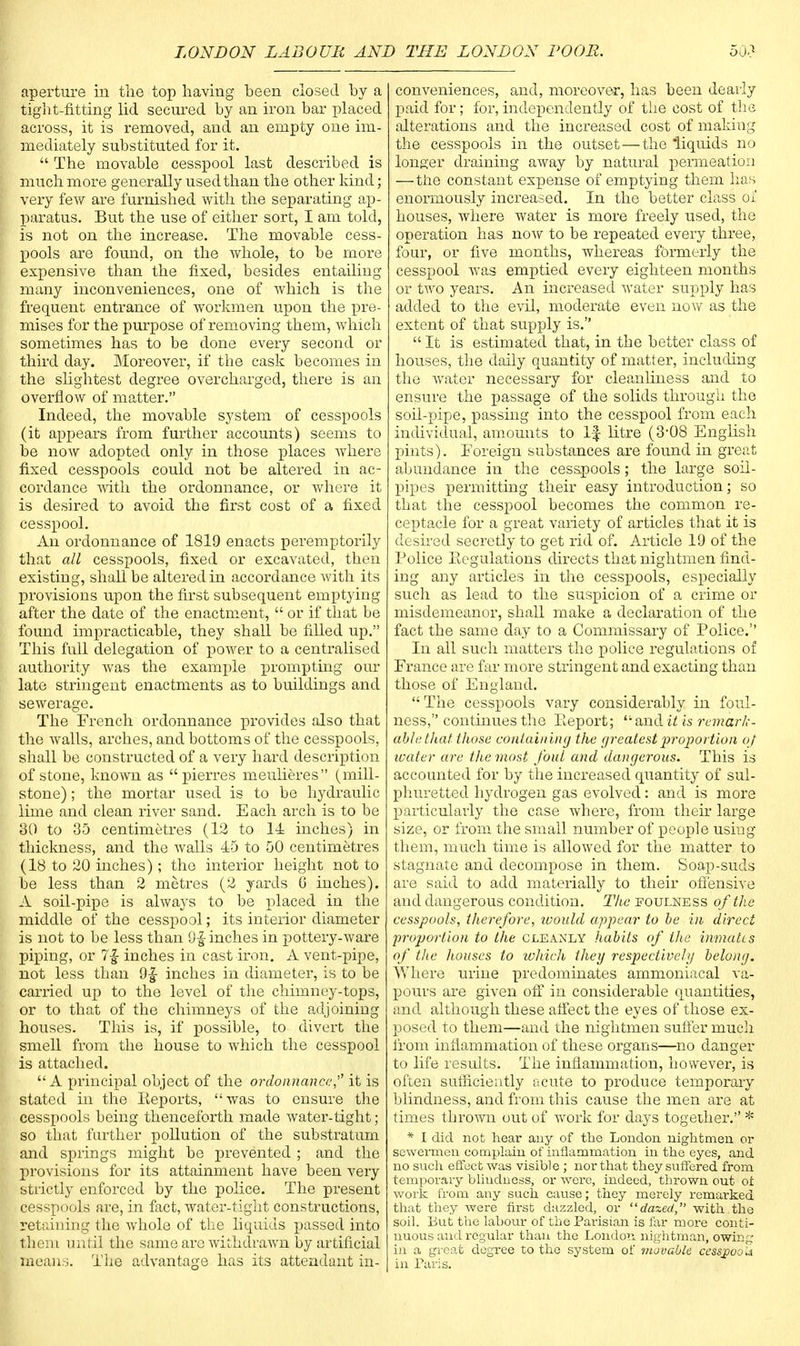aperture in the top having heen closed by a tight-fitting lid secured by an iron bar placed across, it is removed, and an empty one im- mediately substituted for it.  The movable cesspool last described is much more generally used than the other kind; very few are furnished with the separating ap- paratus. But the use of either sort, I am told, is not on the increase. The movable cess- pools are found, on the whole, to be more expensive than the fixed, besides entailing many inconveniences, one of which is the frequent entrance of workmen upon the pre- mises for the purpose of removing them, which sometimes has to be done every second or third day. Moreover, if the cask becomes in the slightest degree overcharged, there is an overflow of matter. Indeed, the movable system of cesspools (it appears from further accounts) seems to be noAv adopted only in those places where fixed cesspools could not be altered in ac- cordance with the ordonnance, or where it is desired to avoid the first cost of a fixed cesspool. An ordonnance of 1819 enacts peremptorily that all cesspools, fixed or excavated, then existing, shall be altered in accordance with its provisions upon the first subsequent emptying after the date of the enactment,  or if that be found impracticable, they shall be filled up. This full delegation of power to a centralised authority was the example prompting our late stringent enactments as to buildings and sewerage. The French ordonnance provides also that the Avails, arches, and bottoms of the cesspools, shall be constructed of a very hard description of stone, known as pierres meulieres (mill- stone) ; the mortar used is to be hydraulic lime and clean river sand. Each arch is to be 30 to 35 centimetres (12 to 14 inches) in thickness, and the walls 45 to 50 centimetres (18 to 20 inches); the interior height not to be less than 2 metres (2 yards 6 inches). A soil-pipe is always to be placed in the middle of the cesspool; its interior diameter is not to be less than 9£inches in pottery-ware piping, or 7f inches in cast iron. A vent-pipe, not less than 9£ incbes in diameter, is to be carried up to the level of the chimney-tops, or to that of the chimneys of the adjoining houses. This is, if possible, to divert the smell from the house to which the cesspool is attached.  A principal object of the ordonnance,'' it is stated in the Reports,  was to ensure the cesspools being thenceforth made water-tight; so that further pollution of the substratum and springs might be prevented ; and the provisions for its attainment have been very Strictly enforced by the police. The present cesspools are, in fact, water-tight constructions, Retaining the whole of the liquids passed into them until the same arc withdrawn by artificial means. The advantage has its attendant in- conveniences, and, moreover, has been dearly paid for; for, independently of the cost of the alterations and the increased cost of making the cesspools in the outset—the 'liquids no longer draining away by natural permeation —the constant expense of emptying them has enormously increased. In the better class oi' houses, where water is more freely used, the operation has now to be repeated every three, four, or five months, whereas formerly the cesspool was emptied every eighteen months or two years. An increased water supply has added to the evil, moderate even now as the extent of that supply is.  It is estimated that, in the better class of houses, the daily quantity of matter, including the water necessary for cleanliness and to ensure the passage of the solids through the soil-pipe, passing into the cesspool from each individual, amounts to If litre (3-08 English pints). Foreign substances are found in great abundance in the cesspools; the large soil- pipes permitting their easy introduction; so that the cesspool becomes the common re- ceptacle for a great variety of articles that it is desired secretly to get rid of. Article 19 of the Police Regulations directs that nightmen find- ing any articles in the cesspools, especially such as lead to the suspicion of a crime or misdemeanor, shall make a declaration of the fact the same day to a Commissary of Police. In all such matters the police regulations of France are far more stringent and exacting than those of England. The cesspools vary considerably in foul- ness, continues the Report;  and it is remark- able that those containing the greatest proportion ot water are the most foul and dangerous. This is accounted for by the increased quantity of sul- phuretted hydrogen gas evolved: and is more particularly the case where, from their large size, or from the small number of people using them, much time is allowed for the matter to stagnate and decompose in them. Soap-suds are said to add materially to their offensive and dangerous condition. The foulness of the cesspools, therefore, would appear to be in direct proportion to the cleanly habits of the inmates of the houses to which they respectively belong. Where urine predominates ammoniacal va- pours are given off in considerable quantities, and although these affect the eyes of those ex- posed to them—and the nightmen suffer much from inflammation of these organs—no danger to life results. The inflammation, however, is often sufficiently ocute to produce temporary blindness, and from this cause the men are at times thrown out of work for days together. * * I did not hear any of the London nightmen or scwermen complain of inflammation in the eyes, and no such effect was visible ; nor that they suffered from temporary blindness, or were, indeed, thrown out ot work from any such cause; they merely remarked that they were first dazzled, or dazed, with the soil. But the labour of the Parisian is far more conti- nuous and regular than the London nightman, owing in a great degree to the system of movable cesspool in Paris.