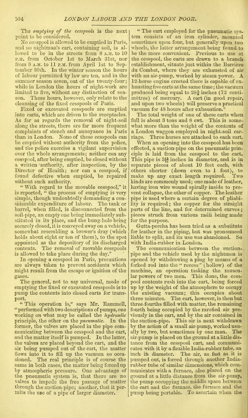 The emptying of the cesspools is the next point to be considered. No cesspool is allowed to be emptied in Paris, and no nightman's cart, containing soil, is al- lowed to be in the streets from 8 a.m. to 10 p.m. from October 1st to March 31st, nor from 6 a.m. to 11 p.m. from April 1st to Sep- tember 30th. In the winter season the hours of labour permitted by law are ten, and in the summer season seven, out of the twenty-four; while in London the hours of night-work are limited to five, without any distinction of sea- son. These hours, however, only relate to the cleansing of the fixed cesspools of Paris. Fixed or excavated cesspools are emptied into carts, which are driven to the receptacles. As far as regards the removal of night-soil along the streets, there are far more frequent complaints of stench and annoyance in Paris than in London. None of these cesspools can be emptied without authority from the police, and the police exercise a vigilant supervision over the whole arrangements; neither can any cesspool, after being emptied, be closed without a written authority, after inspection, by the Director of Health; nor can a cesspool, if found defective when emptied, be repaired without such authority.  With regard to the movable cesspool, it is reported,  the process of emptying is very simple, though undoubtedly demanding a con- siderable expenditure of labour. The tank or barrel, when filled, is disconnected from the soil-pipe, an empty one being immediately sub- stituted in its place, and the bung-hole being securely closed, it is conveyed away on a vehicle, somewhat resembling a brewer's dray (which holds about eight or ten of them), to the spot appointed as the depository of its discharged contents. The removal of movable cesspools is allowed to take place during the day. In opening a cesspool in Paris, precautions are always taken to prevent accidents which might result from the escape or ignition of the gases. The general, not to say universal, mode of emptying the fixed or excavated cesspools is to pump the contents into closed carts for trans- port.  This operation is, says Mr. Eammell,  performed with two descriptions of pumps, one working on what may be called the hydraulic principle, the other on the pneumatic. In the former, the valves are placed in the pipe com- municating between the cesspool and the cart, and the matter itself is pumped. In the latter, the valves are placed beyond the cart, and the air being pumped out of the cart, the matter flows into it to fill up the vacuum so occa- sioned. The real principle is of course the same in both cases, the matter being forced up by atmospheric pressure. One advantage of the pneumatic system is, that there are no valves to impede the free passage of matter through the suction-pipe; another, that it per- mits the msse of a pipe of larger diameter.  The cart employed for the pneumatic sys- tem consists of an iron cylinder, mounted sometimes upon four, but generally upon two wheels, the latter arrangement being found to be the more convenient. Previous to use at the cesspool, the carts are drawn to a branch establishment, situate just within the Barriere du Combat, where they are exhausted of air with an air-pump, worked by steam power. A 12-horse engine erected there is capable of ex- hausting five carts at the same time; the vacuum produced being equal to 28f inches (72 centi- metres) of mercury. A cart (in good repair, and upon two wheels) will preserve a practical vacuum for 48 hours after exhaustion. The total weight of one of these carts when full is about 3 tons and 8 cwt. This is some- what more than the weight of the contents of a London waggon employed in night-soil car- riage. Three horses are attached to each cart. When an opening into the cesspool has been effected, a suction-pipe on the pneumatic prin- ciple is laid from the cesspool to the cart. This pipe is 3{| inches in diameter, and is in separate pieces of about 10 feet each, with others shorter (down even to 1 foot), to make up any exact length required. Two kinds are commonly used; one made of leather, having iron wire wound spirally inside to pre- vent collapse, the other of copper. The leather pipe is used where a certain degree of pliabi- lity is required; the copper for the straight parts of the line, and for determined curves; pieces struck from various radii being made for the purpose. Gutta-percha has been tried as a substitute for leather in the piping, but was pronounced liable to split, and its use was abandoned. So with India-rubber in London. The communication between the suction- pipe and the vehicle used by the nightmen is opened by withdrawing a plug by means of a forked rod into the  recess  (hollow) of the machine, an operation tasking the muscu- lar powers of two men. This done, the cess- pool contents rush into the cart, being forced up by the weight of the atmosphere to occupy the existing vacuum; this occupies about three minutes. The cart, however, is then but three-fourths filled with matter, the remaining fourth being occupied by the rarefied air pre- viously in the cart, and by the air contained in the suction-pipe. This air is next withdrawn by the action of a small air-pump, worked usu- ally by two, but sometimes by one man. The air-pump is placed on the ground at a little dis- tance from the cesspool cart, and communi- cates with it by a flexible India-rubber tube, an inch in diameter. The air, as fast as it is pumped out, is forced through another India- rubber tube of similar dimensions, which com- municates with a furnace, also placed on the ground at a little distance from the air-pump, the pump occupying the middle space between the cart and the furnace, the furnace and the pump being portable. To ascertain when the