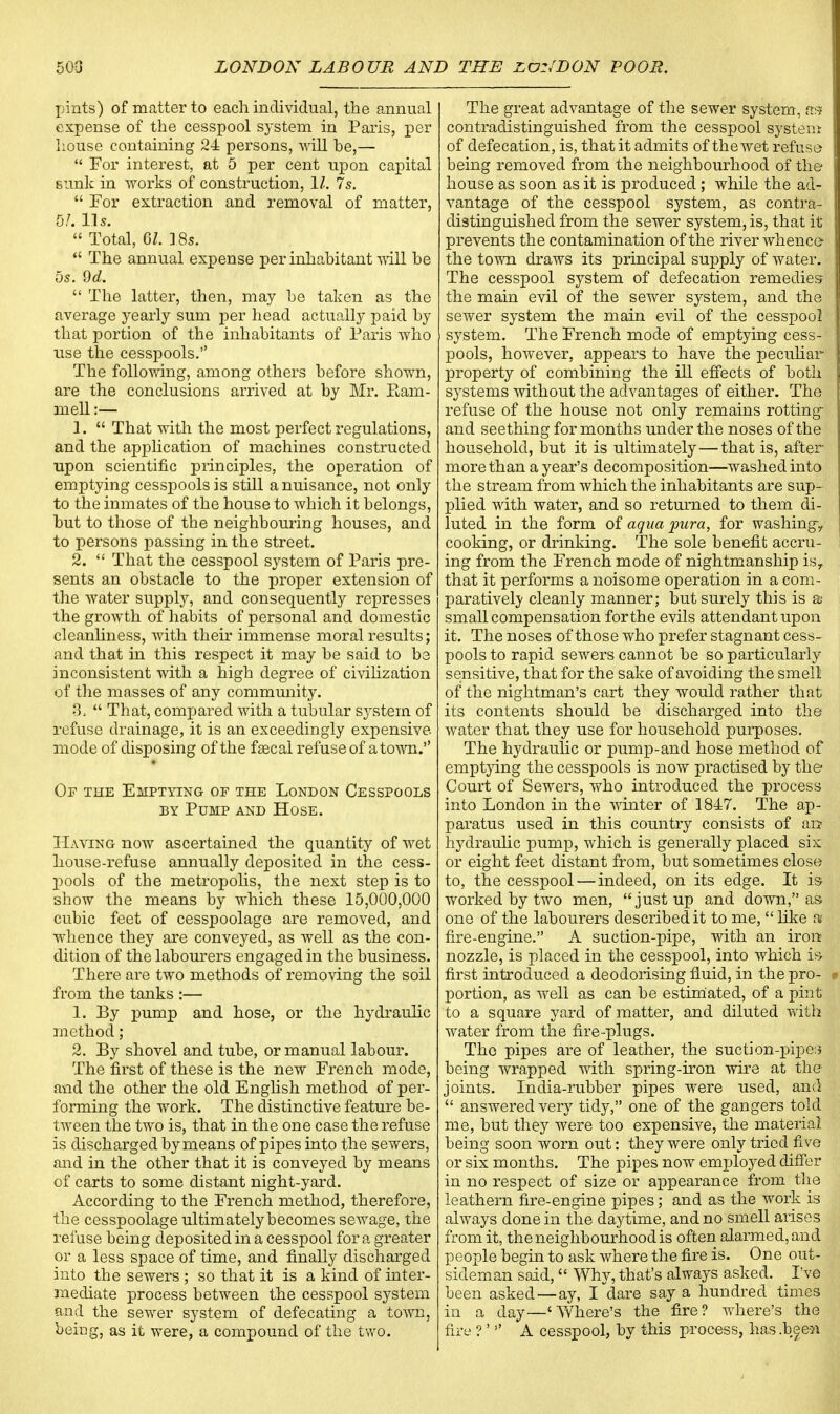 pints) of matter to each individual, the annual expense of the cesspool system in Paris, per house containing 24 persons, will be,—  For interest, at 5 per cent upon capital sunk in works of construction, 11. 7s.  For extraction and removal of matter, 5/. lis.  Total, 61. ] 8s.  The annual expense per inhabitant will be 5s. 9d.  The latter, then, may be taken as the average yearly sum per head actually paid by that portion of the inhabitants of Paris who use the cesspools. The following, among others before shown, are the conclusions arrived at by Mr. Eam- mell:— 1.  That with the most perfect regulations, and the application of machines constructed upon scientific principles, the operation of emptying cesspools is still a nuisance, not only to the inmates of the house to which it belongs, but to those of the neighbouring houses, and to persons passing in the street. 2.  That the cesspool system of Paris pre- sents an obstacle to the proper extension of the water supply, and consequently represses the growth of habits of personal and domestic cleanliness, with their immense moral results; and that in this respect it may be said to be inconsistent with a high degree of civilization of the masses of any community. 8.  That, compared with a tubular system of refuse drainage, it is an exceedingly expensive mode of disposing of the faecal refuse of a town. Of the Emptying of the London Cesspools by Pump and Hose. Having now ascertained the quantity of wet house-refuse annually deposited in the cess- pools of tbe metropolis, the next step is to show the means by which these 15,000,000 cubic feet of cesspoolage are removed, and whence they are conveyed, as well as the con- dition of the labourers engaged in the business. There are two methods of removing the soil from the tanks :— 1. By pump and hose, or the hydraulic method; 2. By shovel and tube, or manual labour. The first of these is the new French mode, and the other the old English method of per- forming the work. The distinctive feature be- tween the two is, that in the one case the refuse is discharged by means of pipes into the sewers, and in the other that it is conveyed by means of carts to some distant night-yard. According to the French method, therefore, the cesspoolage ultimately becomes sewage, the refuse being deposited in a cesspool for a greater or a less space of time, and finally discharged into the sewers ; so that it is a kind of inter- mediate process between the cesspool system and the sewer system of defecating a town, beiug, as it were, a compound of the two. The great advantage of the sewer system, as contradistinguished from the cesspool system of defecation, is, that it admits of the wet refuse being removed from the neighbourhood of the house as soon as it is produced; while the ad- vantage of the cesspool system, as contra- distinguished from the sewer system, is, that m prevents the contamination of the river Avhence- the town draws its principal supply of water. The cesspool system of defecation remedies the main evil of the sewer system, and the sewer system the main evil of the cesspool system. The French mode of emptying cess- pools, however, appears to have the peculiar property of combining the ill effects of both systems without the advantages of either. The refuse of the house not only remains rotting and seething for months under the noses of the household, but it is ultimately—that is, after more than a year's decomposition—washed into the stream from which the inhabitants are sup- plied with water, and so returned to them di- luted in the form of aqua pura, for washing,, cooking, or drinking. The sole benefit accru- ing from the French mode of nightmanship isr that it performs a noisome operation in a com- paratively cleanly manner; but surely this is as small compensation forthe evils attendant upon it. The noses of those who prefer stagnant cess- pools to rapid sewers cannot be so particularly sensitive, that for the sake of avoiding the smell of the nightman's cart they would rather that its contents should be discharged into the water that they use for household purposes. The hydraulic or pump-and hose method of emptying the cesspools is now practised by the Court of Sewers, who introduced the process into London in the winter of 1847. The ap- paratus used in this country consists of an hydraulic pump, which is generally placed six or eight feet distant from, but sometimes close to, the cesspool — indeed, on its edge. It is worked by two men, just up and down, as one of the labourers described it to me,  like a fire-engine. A suction-pipe, with an iron nozzle, is placed in the cesspool, into which is first introduced a deodorising fluid, in the pro- portion, as well as can be estimated, of a pint to a square yard of matter, and diluted with water from the fire-plugs. The pipes are of leather, the suction-pipe? being wrapped with spring-iron wire at the joints. India-rubber pipes were used, and  answered very tidy, one of the gangers told me, but they were too expensive, the material being soon worn out: they were only tried five or six months. The pipes now employed differ in no respect of size or appearance from the leathern fire-engine pipes; and as the work is always done in the daytime, and no smell arises from it, the neighbourhood is often alarmed, and people begin to ask where the fire is. One out- sideman said, Why, that's always asked. I've been asked—ay, I dare say a hundred times in a day—'Where's the fire? where's the fire ?' A cesspool, by this process, has .been