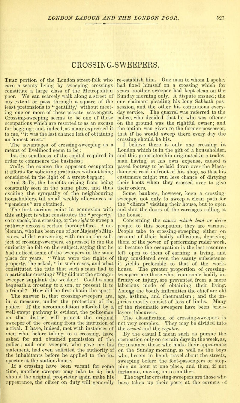 CROSSING-SWEEPERS. That portion of the London street-folk who j earn a scanty living by sweeping crossings constitute a large class of the Metropolitan poor. We can scarcely walk along a street of any extent, or pass through a square of the least pretensions to  gentility, without meet- ing one or more of these private scavengers. Crossing-sweeping seems to be one of those occupations which are resorted to as an excuse for begging; and, indeed, as many expressed it to me, it was the last chance left of obtaining an honest crust. . The advantages of crossing-sweeping as a means of livelihood seem to be: 1st, the smallness of the capital required in order to commence the business; 2ndly, the excuse the apparent occupation it affords for soliciting gratuities without being considered in the light of a street-beggar; And 3rdly, the benefits arising from being constantly seen in the same place, and thus exciting the sympathy of the neighbouring householders, till small weekly allowances or  pensions  are obtained. The first curious point in connexion with this subject is what constitutes the property,'' so to speak, in a crossing, or the right to sweep a pathway across a certain thoroughfare. A no- bleman, whohas been one of her Majesty's Min- isters, whilst conversing with me on the sub- ject of crossing-sweepers, expressed to me the curiosity he felt on the subject, saying that he had noticed some of the sweepers in the same place for years.  What were the rights of property, he asked,  in such cases, and what constituted the title that such a man had to a particular crossing? Why did not the stronger sweeper supplant the weaker ? Could a man bequeath a crossing to a son, or present it to a friend ? How did he first obtain the spot? The answer is, that crossing-sweepers are, in a measure, under the protection of the police. If the accommodation afforded by a well-swept pathway is evident, the policeman on that district will protect the original sweeper of the crossing from the intrusion of a rival. I have, indeed, met with instances of men who, before taking to a crossing, have asked for and obtained permission of the police; and one sweeper, who gave me his statement, had even solicited the authority of the inhabitants before he applied to the in- spector at the station-house. If a crossing have been vacant for some time, another sweeper may take to it; but should the original proprietor again make his appearance, the officer on duty will ■ generally re-establish him. One man to whom I spoke, had fixed himself on a crossing which for years another sweeper had kex^t clean on the Sunday morning only. A dispute ensued; the one claimant pleading his long Sabbath pos- session, and the other his continuous every- day service. The quarrel was referred to the police, who decided that he who was oftener on the ground was the rightful owner; and the option was given to the former possessor, that if he would sweep there every day the crossing should be his. I believe there is only one crossing in London which is in the gift of a householder, and this proprietorship originated in a trades- man having, at his own expense, caused a paved footway to be laid down over the Maca- damized road in front of his shop, so that his customers might run less chance of dirtying their boots when they crossed over to give their orders. Some bankers, however, keep a crossing- sweeper, not only to sweep a clean path for the clients visiting their house, but to open and sbut the doors of the carriages calling at the house. Concerning the causes vjhich lead or drive people to this occupation, they are various. People take to crossing-sweeping either on account of their bodily afflictions, depriving them of the power of performing ruder work, or because the occupation is the last resource left open to them of earning a living, and they considered even the scanty subsistence it yields preferable to that of the work- house. The greater proportion of crossing- sweepers are those who, from some bodily in- firmity or injury, are prevented from a more laborious mode of obtaining their living. Among the bodily infirmities the chief are old age, asthma, and rheumatism; and the in- juries mostly consist of loss of limbs. Many of the rheumatic sweepers have been brick- layers' labourers. The classification of crossing-sweepers is not very complex. They may be divided into- the casual and the regular. By the casual I mean such as pursue tbe occupation only on certain days in the week, as, for instance, those who make their appearance on the Sunday morning, as well as the boys who, broom in hand, travel about the streets, sweeping before the foot-passengers or stop- ping an hour at one place, and then, if not fortunate, moving on to another. The regular crossing-sweepers are those who have taken up their posts at, the corners of