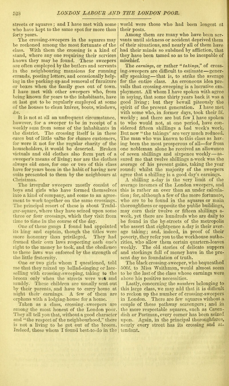 streets or squares ; and I have met with some | who have kept to the same spot for more than forty years. The crossing-sweepers in the squares may be reckoned among the most fortunate of the class. With them the crossing is a land of stand, where any one requiring their services knows they may he found. These sweepers are often employed by the butlers and servants in the neighbouring mansions for running errands, posting letters, and occasionally help- ing in the packing-up and removal of furniture or boxes when the family goes out of town. I have met with other sweepers who, from being known for years to the inhabitants, have at last got to be regularly employed at some of the houses to clean knives, boots, windows, &c. It is not at all an unfrequent circumstance, however, for a sweeper to be in receipt of a weekly sum from some of the inhabitants in the district. The crossing itself is in these cases but of little value for chance customers, for were it not for the regular charity of the householders, it would be deserted. Broken victuals and old clothes also form part of a sweeper's means of living; nor are the clothes always old ones, for one or two of this class have for years been in the habit of having new suits presented to them by the neighbours at Christmas. The irregular sweepers mostly consist of boys and girls who have formed themselves into a kind of company, and come to an agree- ment to work together on the same crossings. The principal resort of these is about Trafal- gar-square, where they have seized upon some three or four crossings, which they \isit from lime to time in the course of the day. One of these gangs I found had appointed its king and captain, though the titles were more honorary than privileged. They had framed their own laws respecting each one's right to the money he took, and the obedience to these laws was enforced by the strength of the little fraternity. One or two girls whom I questioned, told me that they mixed up ballad-singing or lace- selling with crossing-sweeping, taking to the broom only when the streets were we4 and muddy. These children are usually sent out by their parents, and have to cany home at night their earnings. A few of them are oiphans with a lodging-house for a home. Taken as a class, crossing - sweepers are among the most honest of the London poor. They all tell you that, without a good character and the respect of the neighbourhood, there is not a living to be got out of the broom. Indeed, those whom I found best-to-do in the world were those who had been longest at their posts. Among them are many who have been ser- vants until sickness or accident deprived them of their situations, and nearly all of them have had their minds so subdued by affliction, that they have been tamed so as to be incapable of mischief. The earnings, or rather  tailings, of cross- ing-sweepers are difficult to estimate—gener- ally speaking—that is, to strike the average for the entire class. An erroneous idea pre- vails that crossing-sweeping is a lucrative em- ployment. All whom I have spoken with agree in saying, that some thirty years back it was a good living; but they bewail piteously the spirit of the present generation. I have met with some who, in former days, took their 3/*. weekly; and there are but few I have spoken to who would not, at one period, have con- sidered fifteen shillings a bad week's work. But now the takings are very much reduced. The man who was known to this class as hav- ing been the most prosperous of all—for from one nobleman alone he received an allowance of seven shillings and sixpence weekly — as- sured me that twelve shillings a-week was the average of his present gains, taking the year- round; whilst the majority of the sweepers agree that a shilling is a good day's earnings. A shilling a-day is the very limit of the average incomes of the London sweepers, and this is rather an over than an under calcula- tion ; for, although a few of the more fortunate, who are to be found in the squares or main thoroughfares or opposite the public buildings, may earn their twelve or fifteen shilhngs a- week, yet there are hundreds who are daily to be found in the by-streets of the metropolis who assert that eightpence a-day is their aver- age taking; and, indeed, in proof of their poverty, they refer you to the workhouse autho- rities, who allow them certain quartern-loaves weekly. The old stories of delicate suppers and stockings full of money have in the pre- sent day no foundation of truth. The black crossing-sweeper, who bequeathed 500/. to Miss Waithman, would almost seem to be the last of the class whose earnings were above his positive necessities. Lastly, concerning the numbers belonging to this large class, we may add that it is difficult to reckon up the number of crossing-sweepers in London. There are few squares without a couple of these pathway scavengers; and in the more respectable squares, such as Caven- dish or Portman, every corner has been seized upon. Again, in the principal thoroughfares, nearly every street has its crossing and at- tendant.