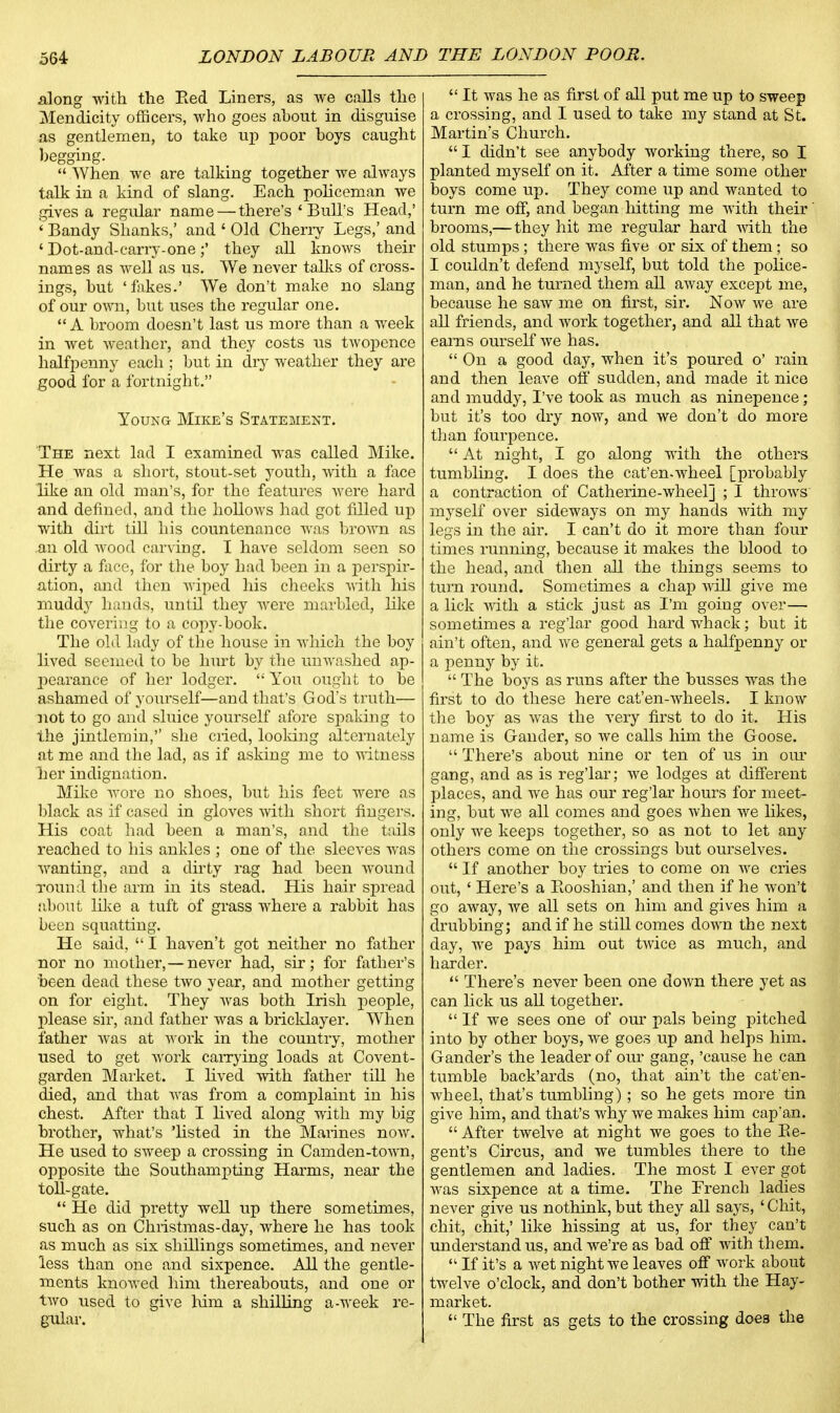 along with the Red Liners, as we calls the Mendicity officers, who goes ahout in disguise as gentlemen, to take up poor hoys caught begging.  When we are talking together we always talk in a kind of slang. Each policeman we gives a regular name — there's 'Bull's Head,' ' Bandy Shanks,' and ' Old Cherry Legs,' and ' Dot-and-carry-one;' they all knows their names as well as us. We never talks of cross- ings, hut 'fakes.' We don't make no slang of our own, hut uses the regular one.  A broom doesn't last us more than a week in wet weather, and they costs us twopence halfpenny each ; but in dry weather they are good for a fortnight. Young Mike's Statement. The next lad I examined was called Mike. He was a short, stout-set youth, with a face like an old man's, for the features were hard and defined, and the hollows had got filled up with dirt till his countenance was brown as an old wood carving. I have seldom seen so dirty a face, for the boy had been in a perspir- ation, and then wiped his cheeks with his muddy hands, until they were marbled, like the covering to a copy-book. The old lady of the house in which the boy lived seemed to be hurt by the unwashed ap- pearance of her lodger.  You ought to be ashamed of yourself—and that's God's truth— not to go and sluice yourself afore spaking to the jintlemin,'' she cried, looking alternately at me and the lad, as if asking me to witness her indignation. Mike wore no shoes, but his feet were as black as if cased in gloves with short fingers. His coat had been a man's, and the tails reached to his ankles ; one of the sleeves was wanting, and a dirty rag had been wound round the arm in its stead. His hair spread about like a tuft of grass where a rabbit has been squatting. He said,  I haven't got neither no father nor no mother,—never had, sir; for father's been dead these two year, and mother getting on for eight. They was both Irish people, please sir, and father was a bricklayer. When father was at work in the country, mother used to get work carrying loads at Covent- garden Market. I lived with father till he died, and that was from a complaint in his chest. After that I lived along with my big brother, what's 'listed in the Marines now. He used to sweep a crossing in Camden-town, opposite the Southampting Harms, near the toll-gate.  He did pretty well up there sometimes, such as on Christmas-day, where he has took as much as six shillings sometimes, and never less than one and sixpence. All the gentle- ments knowed him thereabouts, and one or two used to give him a shilling a-week re- gular.  It was he as first of all put me up to sweep a crossing, and I used to take my stand at St. Martin's Church.  I didn't see anybody working there, so I planted myself on it. After a time some other boys come up. They come up and wanted to turn me off, and began hitting me with their brooms,—they hit me regular hard with the old stumps; there was five or six of them; so I couldn't defend myself, but told the police- man, and he turned them all away except me, because he saw me on first, sir. Now we are all friends, and work together, and all that we earns ourself we has.  On a good day, when it's poured o' rain and then leave off sudden, and made it nice and muddy, I've took as much as ninepence; but it's too dry now, and we don't do more than fourpence.  At night, I go along with the others tumbling. I does the cat'en-wheel [probably a contraction of Catherine-wheel] ; I throws myself over sideways on my hands with my legs in the air. I can't do it more than four times running, because it makes the blood to the head, and then all the things seems to turn round. Sometimes a chap will give me a lick with a stick just as I'm going over— sometimes a reg'lar good hard whack; but it ain't often, and we general gets a halfpenny or a penny by it.  The boys as runs after the busses was the first to do these here cat'en-wheels. I know the boy as was the very first to do it. His name is Gander, so we calls him the Goose.  There's about nine or ten of us in our gang, and as is reg'lar; we lodges at different places, and we has our reg'lar hours for meet- ing, but we all comes and goes when we likes, only we keeps together, so as not to let any others come on the crossings but ourselves.  If another boy tries to come on we cries out, ' Here's a Booshian,' and then if he won't go away, Ave all sets on him and gives him a drubbing; and if he still comes down the next day, we pays him out twice as much, and harder.  There's never been one down there yet as can lick us all together.  If we sees one of our pals being pitched into by other boys, we goes up and helps him. Gander's the leader of our gang, 'cause he can tumble back'ards (no, that ain't the cat'en- wheel, that's tumbling); so he gets more tin give him, and that's why we makes him cap*an.  After twelve at night we goes to the Re- gent's Circus, and we tumbles there to the gentlemen and ladies. The most I ever got was sixpence at a time. The French ladies never give us nothink,but they all says, 'Chit, chit, chit,' like hissing at us, for they can't understand us, and we're as bad. off with them.  If it's a wet night we leaves off work about twelve o'clock, and don't bother with the Hay- market.  The first as gets to the crossing doe3 the