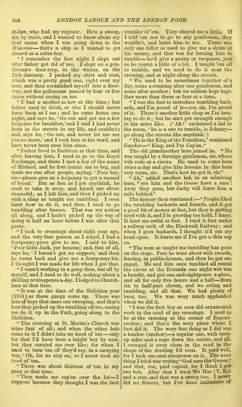 in-law, who had my register. He's a sweep, sir, by trade, and I wanted to know about my real name when I was going down to the Waterloo—that's a ship as I wanted to get aboard as a cabin-boy.  I remember the fust night I slept out after father got rid of me. I slept on a gen- tleman's door-step, in the winter, on the 15th January. I packed my shirt and coat, which was a pretty good one, right over my ears, and then scruhtched myself into a door- way, and the policeman passed by four or five times without seeing on me.  I had a mother-in-law at the time; but father used to drink, or else I should never have been as I am; and he came home one night, and says he, 4 Go out and get me a few ha'pence for breakfast,' and I said I had never been in the streets in my life, and couldn't; and, says he, \ Go out, and never let me see you no more,' and I took him to his word, and have never been near him since.  Father lived in Barbican at that time, and after leaving him, I used to go to the Royal Exchange, and there I met a boy of the name of Michael, and he first learnt me to beg, and made me run after people, saying, ' Poor boy, sir—please give us a ha'penny to get a moss el of bread.' But as fast as I got anythink, he used to take it away, and knock me about shameful; so I left him, and then I picked up with a chap as taught me tumbling. I soon larnt how to do it, and then I used to go tumbling after busses. That was my notion all along, and I hadn't picked up the way of doing it half an hour before I was after that game.  I took to crossings about eight year ago, and the very fust person as I asked, I had a fourpenny-piece give to me. I said to him, 'Poor little Jack, yer honour,' and, fust of all, says he, ' I haven't got no coppers,' and then he turns back and give me a fourpenny-bit. I thought I was made for life when I got that.  I wasn't working in a gang then, but all by myself, and I used to do well, making about a shilling orninepence a-day. Ilodged in Church- lane at that time.  It was at the time of the Shibition year (1851) as these gangs come up. There was lots of boys that came out sweeping, and that's how they picked up the tumbling off me, seeing me do it up in the Park, going along to the Shibition.  The crossing at St. Martin's Church was mine fust of all; and when the other lads come to it I didn't take no heed of 'em — only for that I'd have been a bright boy by now, but they camied me over like; for when I tried to turn 'em off they'd say, in a carnying way,' Oh, let us stay on,' so I never took no heed of 'em.  There was about thirteen of 'em in my gang at that time.  They made me cap'an over the lot—I suppose because they thought I was the best tumbler of 'em. They obeyed me a little. If I told 'em not to go to any gentleman, they wouldn't, and leave him-to me. There was only one feller as used to give me a share of his money, and that was for laming him to tumble—he'd give a penny or twopence, just as he yearnt a little or a lot. I taught 'em all to tumble, and we used to do it near the crossing, and at night along the streets.  We used to be sometimes together of a day, some a-running after one gentleman, and some after another; but we seldom kept toge- ther more than three or four at a time.  I was the fust to introduce tumbling back- ards, and I'm proud of it—yes, sir, I'm proud of it. There's another little chap as I'm lam- ing to do it; but he ain't got strength enough in his arms like. ('Ah!' exclaimed a lad in the room, ' he is a one to tumble, is Johnny— go along the streets like anythink.')  He is the King of the Tumblers, continued Gander— King, and I'm Cap'an. The old grandmother here joined in.  He was taught by a furreign gintleman, sir, whose wife rode at a circus. He used to come here twice a-day and give him lessons in this here very room, sir. That's how he got it, sir.  Ah, added another lad, in an admiring tone,  see him and the Goose have a race ! Away they goes, but Jacky will leave him a mile behind. The history then continued:— People liked the tumbling backards and forards, and it got a good bit of money at fust, but they is getting tired with it, and I'm growing too hold, I fancy. It hurt me awful at fust. I tried it fust under a railway arch of the Blackwall Bailway; and when I goes backards, I thought it'd cut my head open. It hurts me if I've got a thin cap on.  The man as taught me tumbling has gone on the stage. Fust he went about with swords, fencing, in public-houses, and then he got en- gaged. Me and him once tumbled all round the circus at the Kotunda one night wot was a benefit, and got one-and-eightpence a-piece, and all for only five hours and a half—from six to half-past eleven, and we acting and tumbling, and all that. We had plenty of beer, too. We was wery much applauded when we did it.  I was the fust boy as ever did ornamental work in the mud of my crossings. I used to be at the crossing at the comer of Regent- suckus; and that's the wery place where I fust did it. The wery fust thing as I did was a hanker (anchor)—a regular one, with turn- up sides and a rope down the centre, and all. I sweeped it away clean in the mud in the shape of the drawing I'd seen. It paid well, for I took one-and-ninepence on it. The next thing I tried was writing ' God save the Queen;' and that, too, paid capital, for I think I got two bob. After that I tried We Har (V. R.) and a star, and that was a sweep too. I never did no flowers, but I've done imitations of